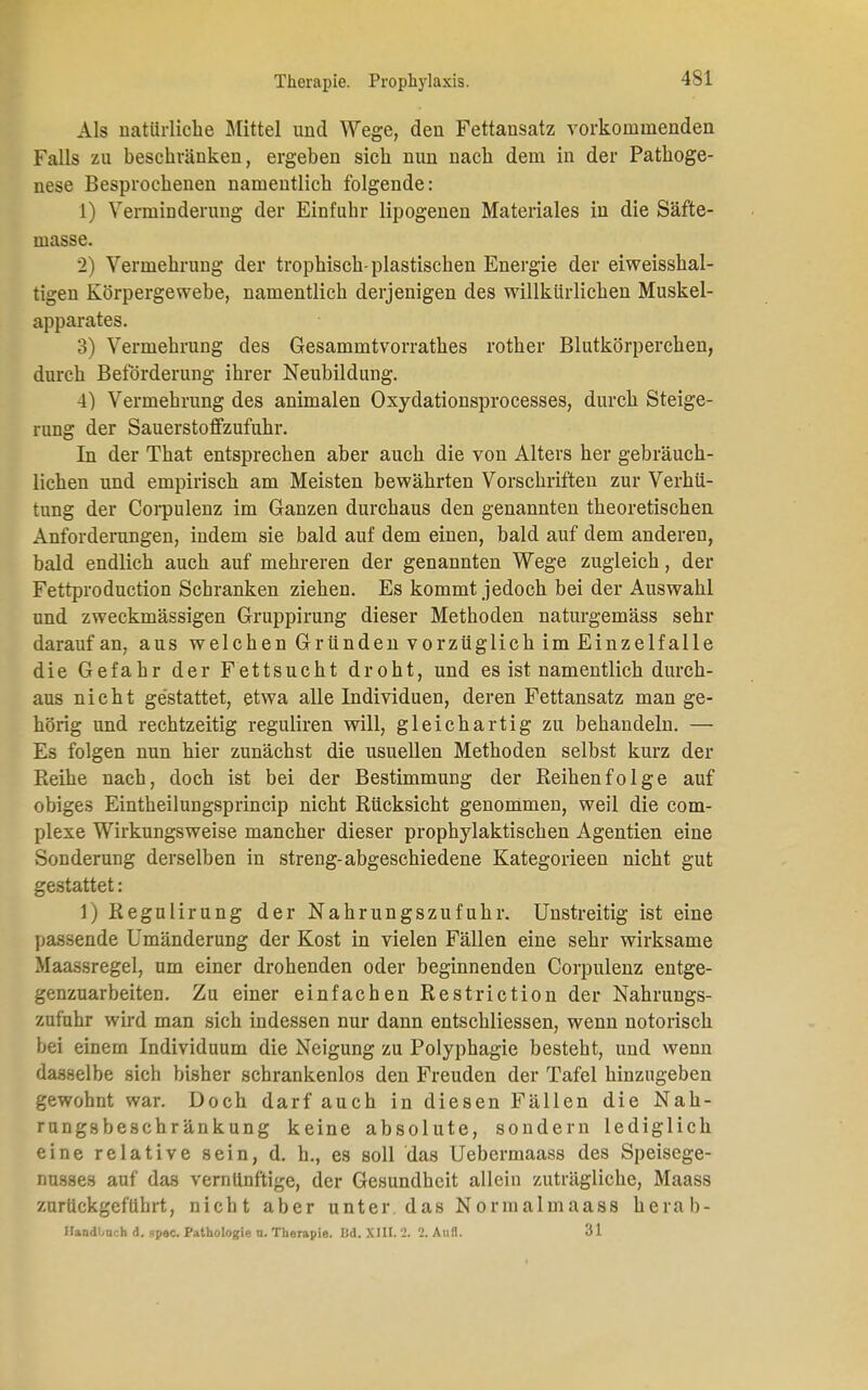 Als natürliche Mittel und Wege, den Fettansatz vorkommenden Falls zu beschränken, ergeben sich nun nach dem in der Pathoge- nese Besprochenen namentlich folgende: 1) Verminderung der Einfuhr lipogenen Materiales in die Säfte- masse. 2) Vermehrung der trophisch-plastischen Energie der eiweisshal- tigen Körpergewebe, namentlich derjenigen des willkürlichen Muskel- apparates. 3) Vermehrung des Gesammtvorrathes rother Blutkörperchen, durch Beförderung ihrer Neubildung. 4) Vermehrung des animalen Oxydationsprocesses, durch Steige- rung der Sauerstoffzufuhr. In der That entsprechen aber auch die von Alters her gebräuch- lichen und empirisch am Meisten bewährten Vorschriften zur Verhü- tung der Corpulenz im Ganzen durchaus den genannten theoretischen Anforderungen, indem sie bald auf dem einen, bald auf dem anderen, bald endlich auch auf mehreren der genannten Wege zugleich, der Fettproduction Schranken ziehen. Es kommt jedoch bei der Auswahl und zweckmässigen Gruppirung dieser Methoden naturgemäss sehr darauf an, aus welchen Gründen vorzüglich im Einzelfalle die Gefahr der Fettsucht droht, und es ist namentlich durch- aus nicht gestattet, etwa alle Individuen, deren Fettansatz mange- hörig und rechtzeitig reguliren will, gleichartig zu behandeln. — Es folgen nun hier zunächst die usuellen Methoden selbst kurz der Reihe nach, doch ist bei der Bestimmung der Reihenfolge auf obiges Eintheilungsprincip nicht Rücksicht genommen, weil die com- plexe Wirkungsweise mancher dieser prophylaktischen Agentien eine Sonderung derselben in streng-abgeschiedene Kategorieen nicht gut gestattet: 1) Regulirung der Nahrungszufuhr. Unstreitig ist eine passende Umänderung der Kost in vielen Fällen eine sehr wirksame Maassregel, um einer drohenden oder beginnenden Corpulenz entge- genzuarbeiten. Zu einer einfachen Restriction der Nahrungs- zufuhr wird man sich indessen nur dann entschliessen, wenn notorisch bei einem Individuum die Neigung zu Polyphagie besteht, und wenn dasselbe sich bisher schrankenlos den Freuden der Tafel hinzugeben gewohnt war. Doch darfauch in diesen Fällen die Nah- rungsbeschränkung keine absolute, sondern lediglich eine relative sein, d. h., es soll das Uebermaass des Speisege- nusses auf das vernünftige, der Gesundheit allein zuträgliche, Maass zurückgeführt, nicht aber unter das Normalmaass herab- HandLmch d. spec. Pathologie u. Therapie. IM. XIII. 2. 1. Aufl. 31