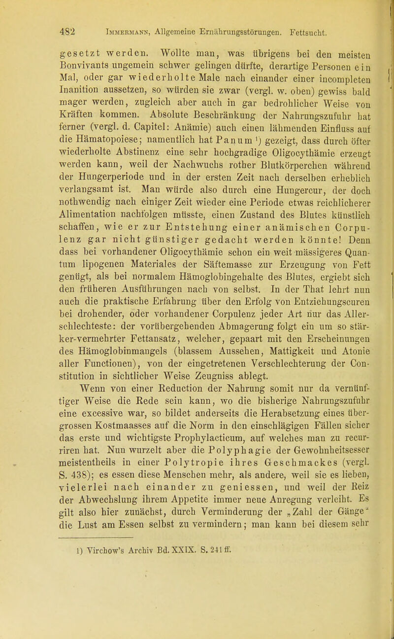 gesetzt werden. Wollte man, was übrigens bei den meisten Bonvivants ungemein schwer gelingen dürfte, derartige Personen e i n Mal, oder gar wiederholte Male nach einander einer incompleten Inanition aussetzen, so würden sie zwar (vergl. w. oben) gewiss bald mager werden, zugleich aber auch in gar bedrohlicher Weise von Kräften kommen. Absolute Beschränkung der Nahrungszufuhr bat ferner (vergl. d. Capitel: Anämie) auch einen lähmenden Einfluss auf die Hämatopoiese; namentlich hat Panum ') gezeigt, dass durch öfter wiederholte Abstinenz eine sehr hochgradige Oligocythämie erzeugt werden kann, weil der Nachwuchs rother Blutkörperchen während der Hungerperiode und in der ersten Zeit nach derselben erheblich verlangsamt ist. Man würde also durch eine Hungercur, der doch nothwendig nach einiger Zeit wieder eine Periode etwas reichlicherer Alimentation nachfolgen müsste, einen Zustand des Blutes künstlich schaffen, wie er zur Entstehung einer anämischen Corpu- lenz gar nicht günstiger gedacht werden könnte! Denn dass bei vorhandener Oligocythämie schon ein weit massigeres Quan- tum lipogenen Materiales der Säftemasse zur Erzeugung von Fett genügt, als bei normalem Hämoglobingehalte des Blutes, ergiebt sich den früheren Ausführungen nach von selbst. In der That lehrt nun auch die praktische Erfahrung über den Erfolg von Entziehungscuren bei drohender, oder vorhandener Corpulenz jeder Art nur das Aller- schlechteste: der vorübergehenden Abmagerung folgt ein um so stär- ker-vermehrter Fettausatz, welcher, gepaart mit den Erscheinungen des Hämoglobinmangels (blassem Aussehen, Mattigkeit und Atonie aller Functionen), von der eingetretenen Verschlechterung der Con- stitution in sichtlicher Weise Zeugniss ablegt. Wenn von einer Keduction der Nahrung somit nur da vernünf- tiger Weise die Rede sein kann, wo die bisherige Nahrungszufubr eine excessive war, so bildet anderseits die Herabsetzung eines über- grossen Kostmaasses auf die Norm in den einschlägigen Fällen sicher das erste und wichtigste Prophylacticum, auf welches man zu recur- riren hat. Nun wurzelt aber die Polyphagie der Gewohnheitsesser meistentheils in einer Polytropie ihres Geschmackes (vergl. S. 438); es essen diese Menschen mehr, als andere, weil sie es lieben, vielerlei nach einander zu geniessen, und weil der Reiz der Abwechslung ihrem Appetite immer neue Anregung verleibt. Es gilt also hier zunächst, durch Verminderung der „Zahl der GängeJ die Lust am Essen selbst zu vermindern; man kann bei diesem sehr 1) Virchow's Archiv Bd. XXIX. S. 241 ff.