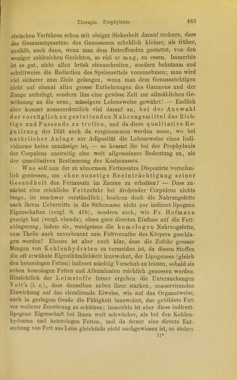 einfachen Verfahren schon mit einiger Sicherheit darauf rechnen, dass das Gesanimtquantuni des Genossenen erheblich kleiner, als früher, ausfällt, auch dann, wenn man dem Betreffenden gestattet, von den weniger zahlreichen Gerichten, so viel er mag, zu essen. Immerhin ist es gut, nicht allzu brüsk einzuschreiten, sondern behutsam und schrittweise die Reduction des Speisezettels vorzunehmen; man wird viel sicherer zum Ziele gelangen, wenn man dem Genusssüchtigen nicht auf einmal allzu grosse Entbehrungen des Gaumens und der Zunge auferlegt, sondern ihm eine gewisse Zeit zur allmählichen Ge- wöhnung an die neue, massigere Lebensweise gewährt! — Endlich aber kommt ausserordentlich viel darauf an, bei der Auswahl der vorzüglich zu gestattenden Nahrungsmittel das Rich- tige und Passende zu treffen, und da diese qualitative Re- gulirun g der Diät auch da vorgenommen werden muss, wo bei natürlicher Anlage zur Adiposität die Lebensweise eines Indi- viduums keine unmässige ist, — so kommt ihr bei der Prophylaxis der Corpulenz unstreitig eine weit allgemeinere Bedeutung zu, als der quantitativen Bestimmung des Kostmaasses. Was soll nun der zu abnormem Fettansätze Disponirte vornehm- lich geniessen, um ohne sonstige Beeinträchtigung seiner Gesundheit den Fettansatz im Zaume zu erhalten? — Dass zu- nächst eine reichliche Fett zufuhr bei drohender Corpulenz nichts tauge, ist unschwer verständlich; besitzen doch die Nahrungsfette nach ihrem Uebertritte in die Säftemasse nicht nur indirect-lipogene Eigenschaften (vergl. S. 418), sondern auch, wie Fr. Hofmann gezeigt hat (vergl. ebenda), einen ganz directen Einfluss auf die Fett- ablagerung, indem sie, wenigstens die homologen Nahrungsfette, zum Theile auch unverbrannt zum Fettvorrathe des Körpers geschla- gen werden! Ebenso ist aber auch klar, dass die Zufuhr grosser Mengen von Kohlenhydraten zu vermeiden ist, da diesen Stoffen die oft erwähnte Eigentümlichkeit innewohnt, der Lipogenese (gleich den heterologen Fetten) indirect mächtig Vorschub zu leisten, sobald sie neben homologen Fetten und Albuminaten reichlich genossen werden. Hinsichtlich der Leim Stoffe ferner ergeben die Untersuchungen Voit's (1. c), dass denselben neben ihrer starken, conservirenden Einwirkung auf das circulirende Eiweiss, wie auf das Organeiweiss, auch in geringem Grade die Fähigkeit innewohnt, das gebildete Fett vor weiterer Zerstörung zu schützen; immerhin ist aber diese indirect- lipogene Eigenschaft bei ihnen weit schwächer, als bei den Kohlen- hydraten und heterologen Fetten, und da ferner eine directe Ent- stellung von Fett aus Leim gleichfalls nicht nachgewiesen ist, so stehen 31*