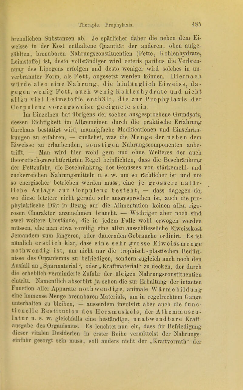 brennlichen Substanzen ab. Je spärlicher daher die neben dem Ei- weisse in der Kost enthaltene Quantität der anderen, oben aufge- zählten, brennbaren Nahrungsconstituentien (Fette, Kohlenhydrate, Leimstoffe) ist, desto vollständiger wird ceteris paribus die Verbren- nung des Lipogens erfolgen und desto weniger wird solches in un- verbrannter Form, als Fett, angesetzt werden können. Hiernach würde also eine Nahrung, die hinlänglich Eiweiss, da- gegen wenig Fett, auch wenig Kohlenhydrate und nicht allzu viel Leimstoffe enthält, die zur Prophylaxis der Corpulenz vorzugsweise geeignete sein. Im Einzelnen hat übrigens der soeben ausgesprochene Grundsatz, dessen Richtigkeit im Allgemeinen durch die praktische Erfahrung durchaus bestätigt wird, mannigfache Modifikationen und Einschrän- kungen zu erfahren, — zunächst, was die Menge der neben dem Eiweisse zu erlaubenden, sonstigen Nahrungscomponenten anbe- trifft. — Man wird hier wohl gern und ohne Weiteres der auch theoretisch-gerechtfertigten Regel beipflichten, dass die Beschränkung der Fettzufuhr, die Beschränkung des Genusses von Stärkemehl- und zuckerreichen Nahrungsmitteln u. s. w. um so räthlicher ist und um so energischer betrieben werden muss, eine je grössere natür- liche Anlage zur Corpulenz besteht, — dass dagegen da, wo diese letztere nicht gerade sehr ausgesprochen ist, auch die pro- phylaktische Diät in Bezug auf die Alimentation keinen allzu rigo- rosen Charakter anzunehmen braucht. — Wichtiger aber noch sind zwei weitere Umstände, die in jedem Falle wohl erwogen werden müssen, ehe man etwa voreilig eine allzu ausschliessliche Eiweisskost Jemandem zum längeren, oder dauernden Gebrauche ordinirt. Es ist nämlich erstlich klar, dass eine sehr grosse Eiweissmenge nothwendig ist, um nicht nur die trophisch-plastischen Bedürf- nisse des Organismus zu befriedigen, sondern zugleich auch noch den Ausfall an „Sparmaterial, oder „Kraftmaterial zu decken, der durch die erheblich-verminderte Zufuhr der übrigen Nahrungsconstituentien eintritt. Namentlich absorbirt ja schon die zur Erhaltung der intacten Function aller Apparate noth wendige, animale Wärme bildung eine immense Menge brennbaren Materials, um in regelrechtem Gange unterhalten zu bleiben, — ausserdem involvirt aber auch die func- tionelle Restitution des Herzmuskels, der Athemmuscu- latur u. s. w. gleichfalls eine beständige, unabwendbare Kraft- aasgabe des Organismus. Es leuchtet nun ein, dass für Befriedigung dieser vitalen Desiderien in erster Reihe vermittelst der Nahrungs- einfuhr gesorgt sein muss, soll anders nicht der „Kraftvorrath der
