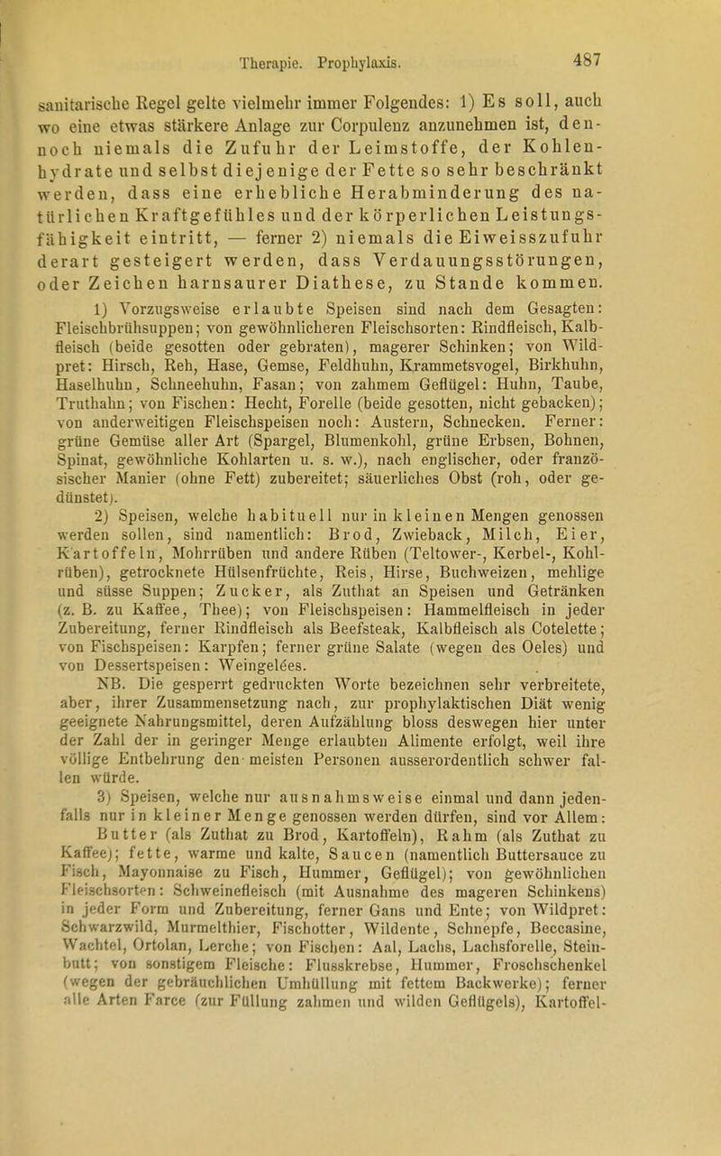 sanitarisehe Regel gelte vielmehr immer Folgeudes: 1) Es soll, auch wo eine etwas stärkere Anlage zur Corpulenz anzunehmen ist, den- noch niemals die Zufuhr der Leimstoffe, der Kohlen- hydrate und selbst diej enige der Fette so sehr beschränkt werden, dass eine erhebliche Herabminderung des na- türlichen Kraftgeftihles und der körperlichen Leistungs- fähigkeit eintritt, — ferner 2) niemals die Ei Weisszufuhr derart gesteigert werden, dass Verdauungsstörungen, oder Zeichen harnsaurer Diathese, zu Stande kommen. 1) Vorzugsweise erlaubte Speisen sind nach dem Gesagten: Fleischbrühsuppen; von gewöhnlicheren Fleischsorten: Eindfleisch, Kalb- fleisch (beide gesotten oder gebraten), magerer Schinken; von Wild- pret: Hirsch, Reh, Hase, Gemse, Feldhuhn, Krammetsvogel, Birkhuhn, Haselhuhn, Schneehuhn, Fasan; von zahmem Geflügel: Huhn, Taube, Truthahn; von Fischen: Hecht, Forelle (beide gesotten, nicht gebacken); von anderweitigen Fleischspeisen noch: Austern, Schnecken. Ferner: grüne Gemüse aller Art (Spargel, Blumenkohl, grüne Erbsen, Bohnen, Spinat, gewöhnliche Kohlarten u. s. w.), nach englischer, oder franzö- sischer Manier (ohne Fett) zubereitet; säuerliches Obst (roh, oder ge- dünstet). 2) Speisen, welche habituell nur in kleinen Mengen genossen werden sollen, sind namentlich: Brod, Zwieback, Milch, Eier, Kartoffeln, Mohrrüben und andere Rüben (Teltower-, Kerbel-, Kohl- rüben), getrocknete Hülsenfrüchte, Reis, Hirse, Buchweizen, mehlige und süsse Suppen; Zucker, als Zuthat an Speisen und Getränken (z. B. zu Kaffee, Thee); von Fleischspeisen: Hammelfleisch in jeder Zubereitung, ferner Rindfleisch als Beefsteak, Kalbfleisch als Cotelette; von Fischspeisen: Karpfen; ferner grüne Salate (wegen des Oeles) und von Dessertspeisen: Weingelbes. NB. Die gesperrt gedruckten Worte bezeichnen sehr verbreitete, aber, ihrer Zusammensetzung nach, zur prophylaktischen Diät wenig geeignete Nahrungsmittel, deren Aufzählung bloss deswegen hier unter der Zahl der in geringer Menge erlaubten Alimente erfolgt, weil ihre völlige Entbehrung den meisten Personen ausserordentlich schwer fal- len würde. 3) Speisen, welche nur ausnahmsweise einmal und dann jeden- falls nur in kleiner Menge genossen werden dürfen, sind vor Allem: Butter (als Zuthat zu Brod, Kartoffeln), Rahm (als Zuthat zu Kaffeej; fette, warme und kalte, Saucen (namentlich Buttersauce zu Fisch, Mayonnaise zu Fisch, Hummer, Geflügel); von gewöhnlichen Fleischsortf-n: Schweinefleisch (mit Ausnahme des mageren Schinkens) in jeder Form und Zubereitung, ferner Gans und Ente; von Wildpret: Schwarzwild, Murmelthier, Fischotter, Wildente, Schnepfe, Beccasine, Wachtel, Ortolan, Lerche; von Fischen: Aal, Lachs, Lachsforelle, Stein- butt; von sonstigem Fleische: Flusskrebse, Hummer, Froschschenkel (wegen der gebräuchlichen Umhüllung mit fettem Backwerke); ferner nlle Arten Farce fzur Füllung zahmen und wilden Geflügels), Kartoffel-