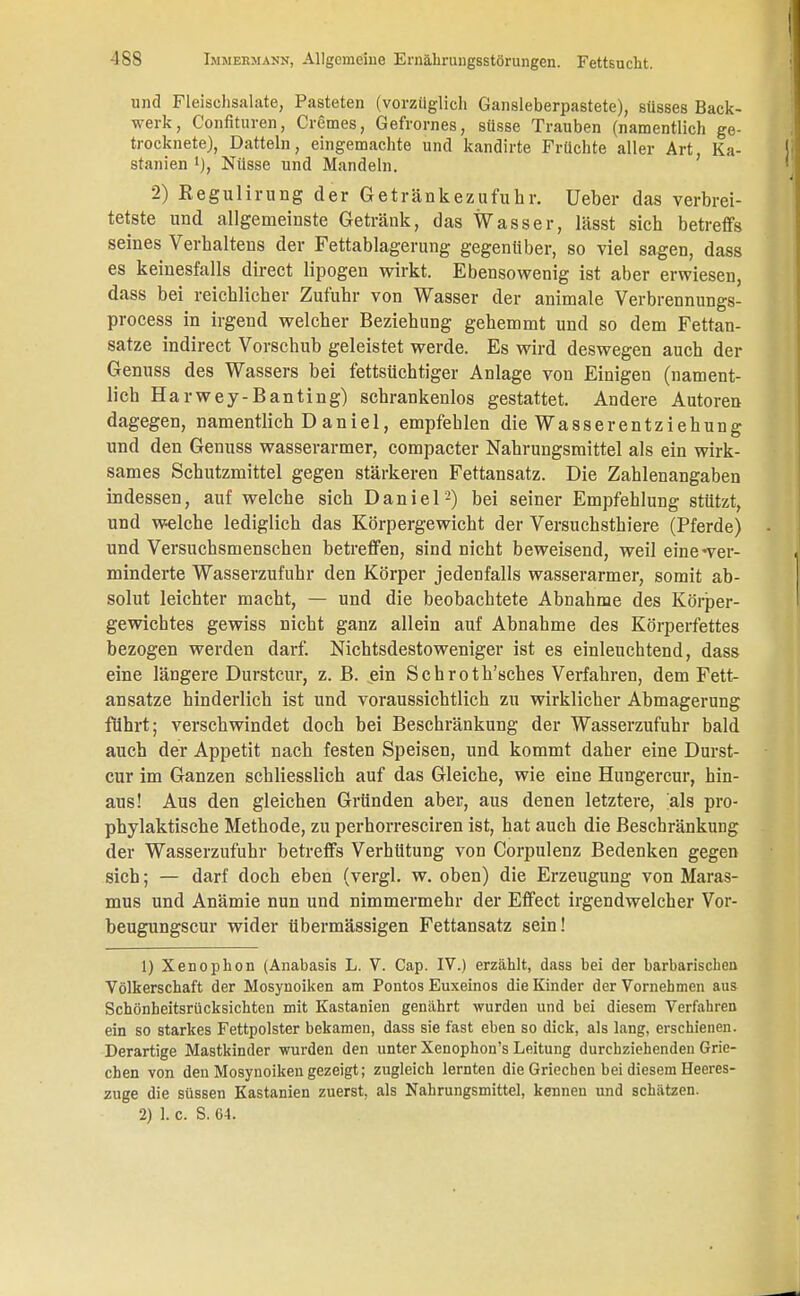 und Fleischsalate, Pasteten (vorzüglich Gansleberpastete), süsses Back- werk, Confituren, Cremes, Gefrornes, süsse Trauben (namentlich ge- trocknete), Datteln, eingemachte und kandirte Früchte aller Art Ka- stanien l), Nüsse und Mandeln. 2) Regulirung der Getränkezufuhr. Ueber das verbrei- tetste und allgemeinste Getränk, das Wasser, lässt sich betreffs seines Verhaltens der Fettablagerung gegenüber, so viel sagen, dass es keinesfalls direct lipogen wirkt. Ebensowenig ist aber erwiesen, dass bei reichlicher Zufuhr von Wasser der animale Verbrennungs- process in irgend welcher Beziehung gehemmt und so dem Fettan- sätze indirect Vorschub geleistet werde. Es wird deswegen auch der Genuss des Wassers bei fettsüchtiger Anlage von Einigen (nament- lich Harwey-Banting) schrankenlos gestattet. Andere Autoren dagegen, namentlich D anie 1, empfehlen die Wasserentziehung und den Genuss wasserarmer, compacter Nahrungsmittel als ein wirk- sames Schutzmittel gegen stärkeren Fettansatz. Die Zahlenangaben indessen, auf welche sich Daniel-) bei seiner Empfehlung stützt, und welche lediglich das Körpergewicht der Versuchsthiere (Pferde) und Versuchsmenschen betreffen, sind nicht beweisend, weil eine-ver- minderte Wasserzufuhr den Körper jedenfalls wasserarmer, somit ab- solut leichter macht, — und die beobachtete Abnahme des Körper- gewichtes gewiss nicht ganz allein auf Abnahme des Körperfettes bezogen werden darf. Nichtsdestoweniger ist es einleuchtend, dass eine längere Durstcur, z. B. ein Sehroth'sches Verfahren, dem Fett- ansätze hinderlich ist und voraussichtlich zu wirklicher Abmagerung führt; verschwindet doch bei Beschränkung der Wasserzufuhr bald auch der Appetit nach festen Speisen, und kommt daher eine Durst- cur im Ganzen schliesslich auf das Gleiche, wie eine Hungercur, hin- aus! Aus den gleichen Gründen aber, aus denen letztere, 'als pro- phylaktische Methode, zu perhorresciren ist, hat auch die Beschränkung der Wasserzufuhr betreffs Verhütung von Corpulenz Bedenken gegen sich; — darf doch eben (vergl. w. oben) die Erzeugung von Maras- mus und Anämie nun und nimmermehr der Effect irgendwelcher Vor- beugungscur wider übermässigen Fettansatz sein! 1) Xenophon (Anabasis L. V. Cap. IV.) erzählt, dass bei der barbarischen Völkerschaft der Mosynoiken am Pontos Euxeinos die Kinder der Vornehmen aus Schönheitsrücksichten mit Kastanien genährt wurden und bei diesem Verfahren ein so starkes Fettpolster bekamen, dass sie fast eben so dick, als lang, erschienen. Derartige Mastkinder wurden den unter Xenophon's Leitung durchziehenden Grie- chen von den Mosynoiken gezeigt; zugleich lernten die Griechen bei diesem Heeres- zuge die süssen Kastanien zuerst, als Nahrungsmittel, kennen und schätzen. 2) 1. c. S. 64.