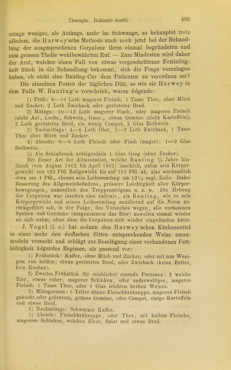 zutage weiiiger, als Anfangs, mehr im Schwange, so behauptet trotz alledem, die Harwey'sche Methode auch noch jetzt bei der Behand- lung der ausgesprochenen Corpulenz ihren einmal begründeten und zum grossen Theile wohlbewährten Ruf. — Zum Mindesten wird daher der Arzt, welcher einen Fall von etwas vorgeschrittener Fettleibig- keit frisch in die Behandlung bekommt, sich die Frage vorzulegen haben, ob nicht eine Banting-Cur dem Patienten zu verordnen sei? Die einzelnen Posten der täglichen Diät, so wie sie Harwey in dem Falle W. Banting's vorschrieb, waren folgende: 1) Früh: 8—10 Loth mageres Fleisch, 1 Tasse Tliee, ohne Milcli und Zucker, 2 Loth Zwieback oder geröstetes Brod. 2) Mittags: 10—12 Loth magerer Fisch, oder mageres Fleisch {'nicht Aal, Lachs, Schwein, Gans), etwas Gemüse (nicht Kartoffeln), 2 Loth geröstetes Brod, ein wenig Compot, 2 Glas Rothwein. 3) Nachmittags: 4—6 Loth Obst, 1—2 Loth Zwieback, 1 Tasse Thee ohne Milch und Zucker. 4) Abends: 6—8 Loth Fleisch oder Fisch (mager), 1—2 Glas Kothwein. 5) Als Schlaftrunk nöthigenfalls 1 Glas Grog (ohne Zucker). Bei dieser Art der Alimentation, welche Banting 3/4 Jahre hin- durch (von August 1862 bis April 1863) innehielt, nahm sein Körper- gewicht von 183 Pfd. Zollgewicht bis auf 151 Pfd. ab, also wöchentlich etwa um 1 Pfd., ebenso sein Leibesumfang um 12'/4 engl. Zolle. Dabei Besserung des Allgemeinbefindens, grössere Leichtigkeit aller Körper- bewegungen , namentlich des Treppensteigens u. s. w. Die Hebung der Corpulenz war insofern eine radicale, als Banting, wie er sein Körpergewicht und seinen Leibesumfang annähernd auf die Norm zu- rückgeführt sah, in der Folge, des Versuches wegen, alle verbotenen Speisen und Getränke (ausgenommen das Bier) zuweilen einmal wieder zu sich nahm, ohne dass die Corpulenz sich wieder eingefunden hätte. J. Vogel (1. c.) hat sodann den Harwey'sehen Küchenzettel in einer mehr den deutschen Sitten entsprechenden Weise umzu- modeln versucht und schlägt zur Beseitigung einer vorhandenen Fett- leibigkeit folgendes Regimen, als passend vor: \) Frühstück: Kaffee, ohne Milch und Zucker, oder mit nur Weni- gem von beiden; etwas geröstetes Brod, oder Zwieback (keine Butter, kein Kuchen). 2) Zweites Frühstück für reichlicher essende Personen: 2 weiche Eier, etwas roher, magerer Schinken, oder anderweitiges, mageres Fleisch, 1 TaBse Thee, oder 1 Glas leichten herben Weines. 3; Mittagsessen : 1 Teller dünne Fleischbrühsuppe, mageres Fleisch gekocht oder gebraten), grünes Gemüse, oder Compot, einige Kartoffeln und etwas Brod. 4; Nachmittags: Schwarzer Kaffee. ;j) Abends: Fleischbrübsuppe, oder Thee, mit kaltem Fleische, magerem Schinken, weichen Eiern, Salat und etwas Brod.