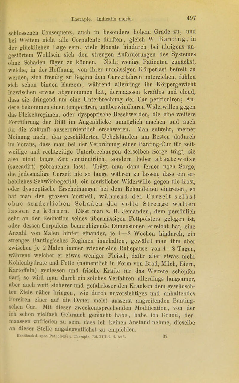 sehlossenen Cousequenz, auch in besonders hohem Grade zu, und bei Weitem nicht alle Corpulente dürften, gleich W. Banting, in der glücklichen Lage sein, viele Monate hindurch bei übrigens un- gestörtem Wohlsem sich den strengen Anforderungen des Systernes ohne Schaden fügen zu können. Nicht wenige Patienten zunächst, welche, in der Hoffnung, von ihrer unmässigen Körperlast befreit zu werden, sich freudig zu Beginn dem Curverfahren unterziehen, fühlen sich schon binnen Kurzem, während allerdings ihr Körpergewicht inzwischen etwas abgenommen hat, dermaassen kraftlos und elend, dass sie dringend um eine Unterbrechung der Cur petitioniren; An- dere bekommen einen temporären, unüberwindbaren Widerwillen gegen das Fleischregimen, oder dyspeptische Beschwerden, die eine weitere Fortführung der Diät im Augenblicke unmöglich machen und auch für die Zukunft ausserordentlich erschweren. Man entgeht, meiner Meinung nach, den geschilderten Uebelständen am Besten dadurch im Voraus, dass man bei der Verordnung einer Banting-Cur für zeit- weilige und rechtzeitige Unterbrechungen derselben Sorge trägt, sie also nicht lange Zeit continuirlich, sondern lieber absatzweise (saccadirt) gebrauchen lässt. Trägt man dann ferner noch Sorge, die jedesmalige Curzeit nie so lange währen zu lassen, dass ein er- hebliches Schwächegefühl, ein merklicher Widerwille gegen die Kost, oder dyspeptische Erscheinungen bei dem Behandelten eintreten, so hat man den grossen Vortheil, während der Curzeit selbst ohne sonderlichen Schaden die volle Strenge walten lassen zu können. Lässt man z. B. Jemanden, dem persönlich sehr an der Reduction seines übermässigen Fettpolsters gelegen ist, oder dessen Corpulenz beunruhigende Dimensionen erreicht hat, eine Anzahl von Malen hinter einander, je 1—2 Wochen hindurch, ein strenges Bantiug'sches Regimen innehalten, gewährt man ihm aber zwischen je 2 Malen immer wieder eine Ruhepause von 4—8 Tagen, während welcher er etwas weniger Fleisch, dafür aber etwas mehr Kohlenhydrate und Fette (namentlich in Form von Brod, Milch, Eiern, Kartoffeln) geniessen und frische Kräfte für das Weitere schöpfen darf, so wird man durch ein solches Verlähren allerdings langsamer, aber auch weit sicherer und gefahrloser den Kranken dem gewünsch- ten Ziele näher bringen, wie durch unvorsichtiges und anhaltendes Forciren einer auf die Dauer meist äusserst angreifenden Bantiug- schen Cur. Mit dieser zweckentsprechenden Modifikation, von der ich schon vielfach Gebrauch gemacht habe, habe ich Grund, der- maassen zufrieden zu sein, dass ich keinen Anstand nehme, dieselbe an dieser Stelle angelegentlichst zu empfehlen. Handbuch d. spec. Pathologfo u. Therapie. Bd. XIII. 2. 2. Aufl. 32