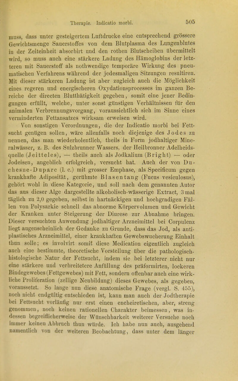 muss, dass unter gesteigertem Luftdrücke eine entsprechend grössere Gewichtsinenge Sauerstoffes von dem Blutplasma des Lungenblutes in der Zeiteinheit absorbirt und den rothen Blutscheiben übermittelt wird, so muss auch eine stärkere Ladung des Hämoglobins der letz- teren mit Sauerstoff als nothwendige temporäre Wirkung des pneu- matischen Verfahrens während der jedesmaligen Sitzungen resultiren. Mit dieser stärkeren Ladung ist aber zugleich auch die Möglichkeit eines regeren und energischeren Oxydationsprocesses im ganzen Be- reiche der directen Blutthätigkeit gegeben, somit eine jener Bedin- gungen erfüllt, welche, unter sonst günstigen Verhältnissen für den animalen Verbrennungsvorgang, voraussichtlich sich im Sinne eines verminderten Fettansatzes wirksam erweisen wird. Von sonstigen Verordnungen, die der Indicatio morbi bei Fett- sucht genügen sollen, wäre allenfalls noch diejenige des Jodes zu nennen, das man wiederholentlich, theils in Form jodhaltiger Mine- ralwässer, z. B. des Sulzbrunner Wassers, der Heilbronner Adelheids- quelle (Jeitteles), — theils auch als Jödkalium (Bright) — oder Jodeisen, angeblich erfolgreich, versucht hat. Auch der von Du- chesne-Duparc (1. c.) mit grosser Emphase, als Specificum gegen krankhafte Adiposität, gerühmte Blasentang (Fucus vesiculosus), gehört wohl in diese Kategorie, und soll nach dem genannten Autor das aus dieser Alge dargestellte alkoholisch-wässerige Extract, 3 mal täglich zu 2,0 gegeben, selbst in hartnäckigen und hochgradigen Fäl- len von Polysarkie schnell das abnorme Körpervolumen und Gewicht der Kranken unter Steigerung der Diurese zur Abnahme bringen. Dieser versuchten Anwendung jodhaltiger Arzneimittel bei Corpulenz liegt augenscheinlich der Gedanke zu Grunde, dass das Jod, als anti- plastisches Arzneimittel, einer krankhaften Gewebswucherung Einhalt thun solle; es involvirt somit diese Medication eigentlich zugleich auch eine bestimmte, theoretische Vorstellung über die pathologisch- histologische Natur der Fettsucht, indem sie bei letzterer nicht nur eine stärkere und verbreitetere Anfüllung des präformirten, lockeren Bindegewebes (Fettgewebes) mit Fett, sondern offenbar auch eine wirk- liche Proliferation (zellige Neubildung) dieses Gewebes, als gegeben, voraussetzt. So lange nun diese anatomische Frage (vergl. S. 455), noch nicht endgültig entschieden ist, kann man auch der Jodtherapie bei Fettsucht vorläufig nur erst einen encheiretischen, aber, streng genommen, noch keinen rationellen Charakter beimessen, was in- dessen begreiflicherweise der Wünschbarkeit weiterer Versuche noch immer keinen Abbruch thun würde. Ich habe nun auch, ausgehend namentlich von der weiteren Beobachtung, dass unter dem länger