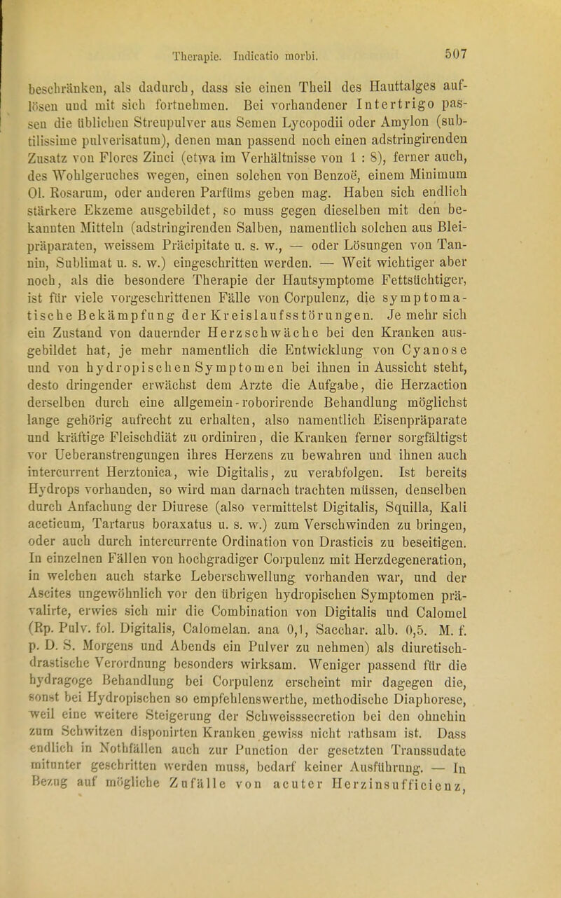 beschränken, als dadurch, dass sie einen Theil des Hauttalges auf- lösen und mit sich fortnehmen. Bei vorhandener Intertrigo pas- sen die üblichen Streupulver aus Semen Lycopodii oder Amylon (sub- tilissiine pulverisatum), denen man passend noch einen adstringirenden Zusatz von Flores Zinci (etwa im Verhältnisse von 1 : 8), ferner auch, des Wohlgeruches wegen, einen solchen von Benzoe, einem Minimum Ol. Rosarum, oder anderen Parfüms geben mag. Haben sich endlich stärkere Ekzeme ausgebildet, so muss gegen dieselben mit den be- kannten Mitteln (adstringirenden Salben, namentlich solchen aus Blei- präparaten, weissem Präcipitate u. s. w., — oder Lösungen von Tan- nin, Sublimat u. s. w.) eingeschritten werden. — Weit wichtiger aber noch, als die besondere Therapie der Hautsymptome Fettsüchtiger, ist für viele vorgeschrittenen Fälle von Corpulenz, die symptoma- tische Bekämpfung der Kreislaufsstörungen. Je mehr sich ein Zustand von dauernder Herzschwäche bei den Kranken aus- gebildet hat, je mehr namentlich die Entwicklung von Cyanose und von hydropischen Symptomen bei ihnen in Aussicht steht, desto dringender erwächst dem Arzte die Aufgabe, die Herzaction derselben durch eine allgemein-roborirende Behandlung möglichst lange gehörig aufrecht zu erhalten, also namentlich Eisenpräparate und kräftige Fleischdiät zu ordiniren, die Kranken ferner sorgfältigst vor Ueberanstrengungen ihres Herzens zu bewahren und ihnen auch intercurrent Herztonica, wie Digitalis, zu verabfolgen. Ist bereits Hydrops vorhanden, so wird man darnach trachten müssen, denselben durch Anfachung der Diurese (also vermittelst Digitalis, Squiila, Kali aceticum, Tartarus boraxatus u. s. w.) zum Verschwinden zu bringen, oder auch durch intercurrente Ordination von Drasticis zu beseitigen. In einzelnen Fällen von hochgradiger Corpulenz mit Herzdegeneration, in welchen auch starke Leberschwellung vorhanden war, und der Ascites ungewöhnlich vor den übrigen hydropischen Symptomen prä- valirte, erwies sich mir die Combination von Digitalis und Calomel (Rp. Pulv. fol. Digitalis, Calomelan. ana 0,1, Sacchar. alb. 0,5. M. f. p. D. S. Morgens und Abends ein Pulver zu nehmen) als diuretisch- drastische Verordnung besonders wirksam. Weniger passend für die hydragoge Behandlung bei Corpulenz erscheint mir dagegen die, sonst bei Hydropischen so empfehlenswerthe, methodische Diaphorese, weil eine weitere Steigerung der Schweisssecretion bei den ohnehin zum Schwitzen disponirten Kranken gewiss nicht rathsam ist. Dass endlich in Nothfällen auch zur Punction der gesetzten Transsudate mitunter geschritten werden muss, bedarf keiner Ausführung. — In Bezug auf mögliche Zufälle von acuter Herzinsufficienz,