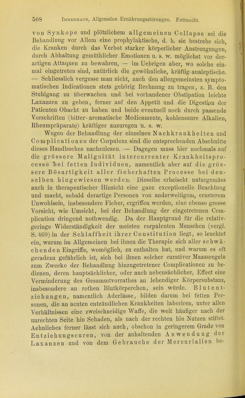 von Synkope und plötzlichem allgemeinen Collapse sei die Behandlung vor Allem eine prophylaktische, d. h. sie bestrebe sich, die Kranken durch das Verbot starker körperlicher Anstrengungen, durch Abhaltung gemiithlicher Emotionen u. s. w. möglichst vor der- artigen Attaquen zu bewahren, — im Uebrigen aber, wo solche ein- mal eingetreten sind, natürlich die gewöhnliche, kräftig-analeptische. — Schliesslich vergesse man nicht, auch den allergemeinsten sympto- matischen Indicationen stets gehörig Rechnung zu tragen, z. B. den Stuhlgang zu überwachen und bei vorhandener Obstipation leichte Laxanzen zu geben, ferner auf den Appetit und die Digestion der Patienten Obacht zu haben und beide eventuell noch durch passende Vorschriften (bitter- aromatische Medicamente, kohlensaure Alkalien, Rheumpräparate) kräftiger anzuregen U. s. w. Wegen der Behandlung der einzelnen Nachkrankheiten und Complicationen der Corpulenz sind die entsprechenden Abschnitte dieses Handbuches nachzulesen. — Dagegen muss hier nochmals auf die grössere Malignität intercurrenter Krankheitspro- cessebei fetten Individuen, namentlich aber auf die grös- sere Bösartigkeit aller fieberhaften Processe bei den- selben hingewiesen werden. Dieselbe erheischt naturgemäss auch in therapeutischer Hinsicht eine ganz exceptionelle Beachtung und macht, sobald derartige Personen von anderweitigem, ernsterem Unwohlsein, insbesondere Fieber, ergriffen werden, eine ebenso grosse Vorsicht, wie Umsicht, bei der Behandlung der eingetretenen Com- plication dringend nothwendig. Da der Hauptgrund für die relativ- geringe Widerständigkeit der meisten corpulenten Menschen (vergl. S. 469) in der Schlaffheit ihrer Constitution liegt, so leuchtet ein, warum im Allgemeinen bei ihnen die Therapie sich aller schwä- chenden Eingriffe, womöglich, zu enthalten hat, und warum es oft geradezu gefährlich ist, sich bei ihnen solcher curativer Maassregeln zum Zwecke der Behandlung hinzugetretener Complicationen zu be- dienen, deren hauptsächlicher, oder auch nebensächlicher, Effect eiue Verminderung des Gesammtvorrathes an lebendiger Körpersubstanz, insbesondere an rothen Blutkörperchen, sein würde. B 1 u t e n t- ziehungen, namentlich Aderlässe, bilden darum bei fetten Per- sonen, die an acuten entzündlichen Krankheiten laboriren, unter allen Verhältnissen eine zweischneidige Waffe, die weit häufiger nach der unrechten Seite hin Schaden, als nach der rechten hin Nutzen stiftet. Aehnliches ferner lässt sich auch, obschon in geringerem Grade von Entziehungscuren, von der anhaltenden Anwendung der Laxanzen und von dem Gebrauche der Mercurialien be-
