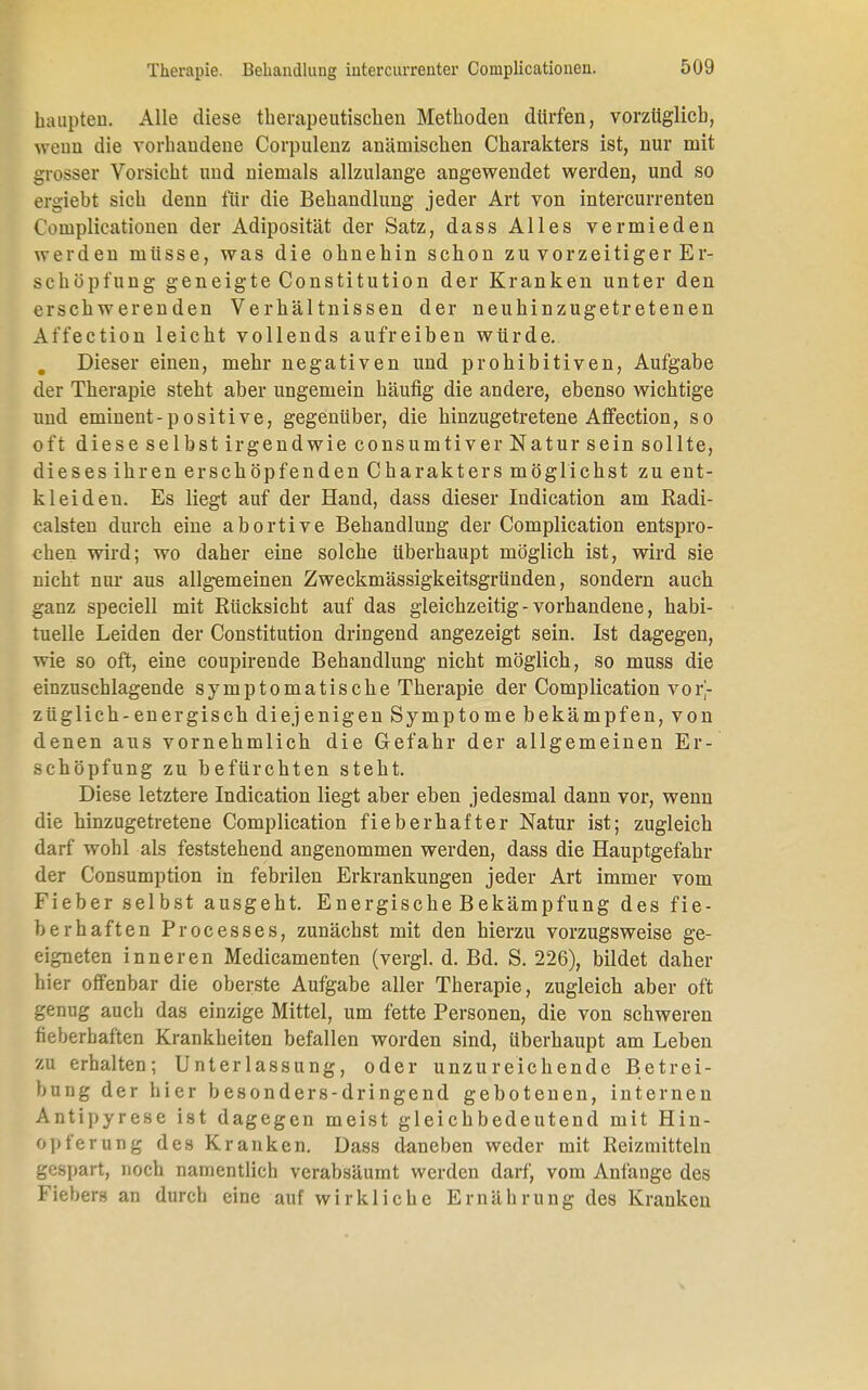 haupteii. Alle diese therapeutischen Methoden dürfen, vorzüglich, weun die vorbaudene Corpulenz anämischen Charakters ist, nur mit grosser Vorsicht und niemals allzulange angewendet werden, und so ergiebt sich denn für die Behandlung jeder Art von intercurrenten Complicationen der Adiposität der Satz, dass Alles vermieden werden müsse, was die ohnehin schon zu vorzeitiger Er- schöpfung geneigte Constitution der Kranken unter den erschwerenden Verhältnissen der neuhinzugetretenen Affection leicht vollends aufreiben würde.. . Dieser einen, mehr negativen und prohibitiven, Aufgabe der Therapie steht aber ungemein häufig die andere, ebenso wichtige und eminent-positive, gegenüber, die hinzugetretene Affection, so oft diese selbst irgendwie consumtiver Natur sein sollte, dieses ihren erschöpfenden Charakters möglichst zu ent- kleiden. Es liegt auf der Hand, dass dieser Indication am Radi- calsten durch eine abortive Behandlung der Complication entspro- chen wird; wo daher eine solche überhaupt möglich ist, wird sie nicht nur aus allgemeinen Zweckmässigkeitsgründen, sondern auch ganz speciell mit Rücksiebt auf das gleichzeitig - vorhandene, habi- tuelle Leiden der Constitution dringend angezeigt sein. Ist dagegen, wie so oft, eine coupirende Behandlung nicht möglich, so muss die einzuschlagende symptomatische Therapie der Complication vor- züglich-energisch diejenigen Symptome bekämpfen, von denen aus vornehmlich die Gefahr der allgemeinen Er- schöpfung zu befürchten steht. Diese letztere Indication liegt aber eben jedesmal dann vor, wenn die hinzugetretene Complication fieberhafter Natur ist; zugleich darf wohl als feststehend angenommen werden, dass die Hauptgefahr der Consumption in febrilen Erkrankungen jeder Art immer vom Fieber selbst ausgeht. Energische Bekämpfung des fie- berhaften Processes, zunächst mit den hierzu vorzugsweise ge- eigneten inneren Medicamenten (vergl. d. Bd. S. 226), bildet daher hier offenbar die oberste Aufgabe aller Therapie, zugleich aber oft genug auch das einzige Mittel, um fette Personen, die von schweren fieberhaften Krankheiten befallen worden sind, überhaupt am Leben zu erhalten; Unterlassung, oder unzureichende Betrei- bung der hier besonders-dringend gebotenen, internen Antipyrese ist dagegen meist gleichbedeutend mit Hin- Opferung des Kranken. Dass daneben weder mit Reizmitteln gespart, noch namentlich verabsäumt werden darf, vom Anfange des Fiebers an durch eine auf wirkliche Ernährung des Kranken