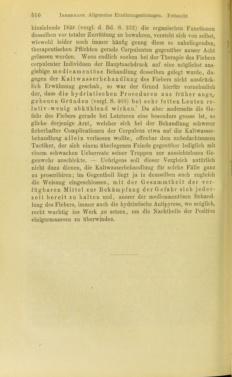 hinzielende Diät (vergl. d. Bd. S. 232) die organischen Functionen desselben vor totaler Zerrüttung zu bewahren, versteht sich von selbst, wiewohl leider noch immer häufig genug diese so naheliegenden, therapeutischen Pflichten gerade Corpulenten gegenüber ausser Acht gelassen werden. Wenn endlich soeben bei der Therapie des Fiebers corpulenter Individuen der Hauptnachdruck auf eine möglichst aus- giebige medicamentöse Behandlung desselben gelegt wurde, da- gegen der Kaltwasserbehandlung des Fiebers nicht ausdrück- lich Erwähnung geschah, so war der Grund hierfür vornehmlich der, dass die hydriatischen Proceduren aus früher ange.- gebenen Gründen (vergl. S. 469) bei sehr fetten Leuten re- lativ-wenig abkühlend wirken.' Da aber anderseits die Ge- fahr des Fiebers gerade bei Letzteren eine besonders grosse ist, so gliche derjenige Arzt, welcher sich bei der Behandlung schwerer fieberhafter Complicationen der Corpulenz etwa auf die Kaltwasser- behandlung allein verlassen wollte, offenbar dem unbedachtsamen Tactiker, der sich einem überlegenen Feinde gegenüber lediglich mit einem schwachen Ueberreste seiner Truppen zur aussichtslosen Ge- genwehr anschickte. — Uebrigens soll dieser Vergleich natürlich nicht dazu dienen, die Kaltwasserbehandlung für solche Fälle ganz zu proscribiren; im Gegentheil liegt ja in demselben auch zugleich die Weisung eingeschlossen, mit der Gesammtheit der ver- fügbaren Mittel zur Bekämpfung der Gefahr sich jeder- zeit bereit zu halten und, ausser der medicamentösen Behand- lung des Fiebers, immer auch die hydriatische Antipyrese, wo möglich, recht wuchtig ins Werk xzu setzen, um die Nachtheile der Position einigermaassen zu überwinden.