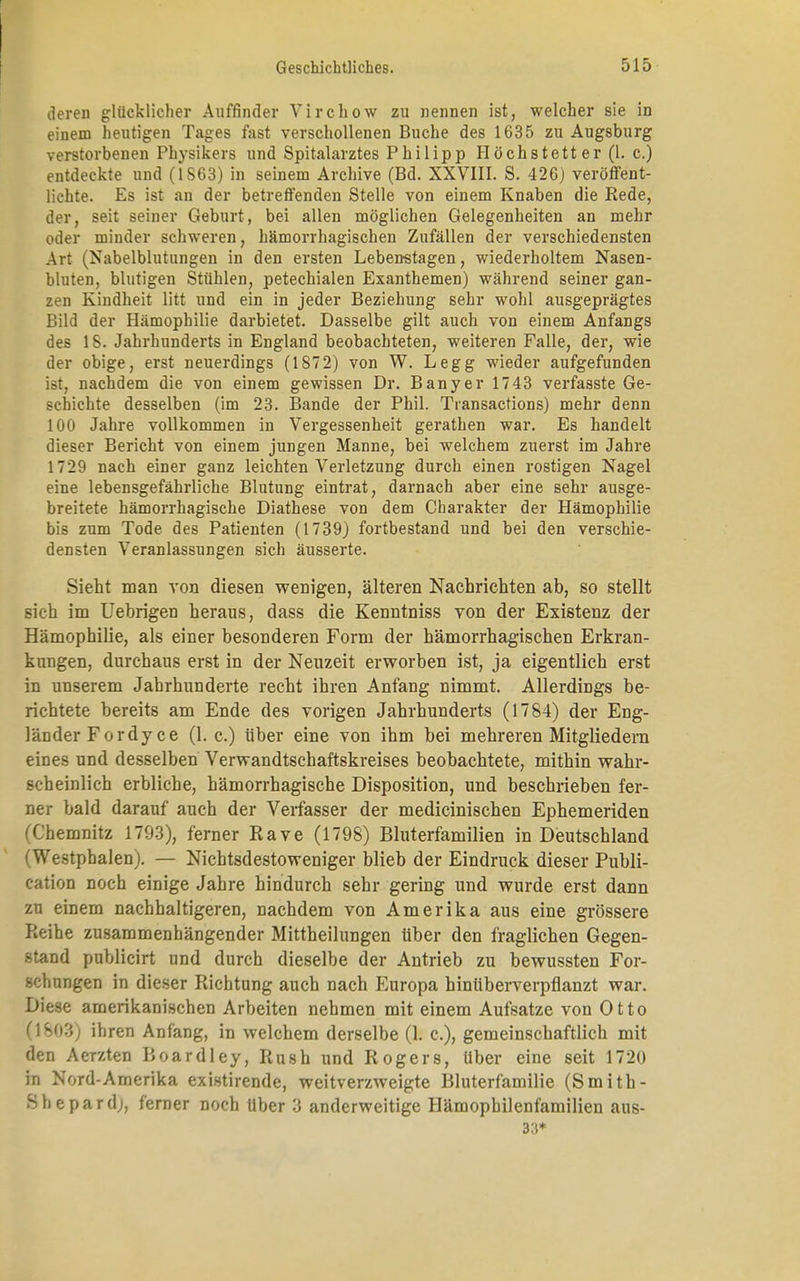 deren glücklicher Auffinder Virchow zu nennen ist, welcher sie in einem heutigen Tages fast verschollenen Buche des 1635 zu Augsburg verstorbenen Physikers und Spitalarztes Philipp Höchstett er (1. c.) entdeckte und (*1S63) in seinem Archive (Bd. XXVIII. S. 426) veröffent- lichte. Es ist an der betreffenden Stelle von einem Knaben die Rede, der, seit seiner Geburt, bei allen möglichen Gelegenheiten an mehr oder minder schweren, hämorrhagischen Zufällen der verschiedensten Art (Nabelblutungen in den ersten Lebenstagen, wiederholtem Nasen- bluten, blutigen Stühlen, petechialen Exanthemen) während seiner gan- zen Kindheit litt und ein in jeder Beziehung sehr wohl ausgeprägtes Bild der Hämophilie darbietet. Dasselbe gilt auch von einem Anfangs des 18. Jahrhunderts in England beobachteten, weiteren Falle, der, wie der obige, erst neuerdings (1872) von W. Legg wieder aufgefunden ist, nachdem die von einem gewissen Dr. Banyer 1743 verfasste Ge- schichte desselben (im 23. Bande der Phil. Transactions) mehr denn 100 Jahre vollkommen in Vergessenheit gerathen war. Es handelt dieser Bericht von einem jungen Manne, bei welchem zuerst im Jahre 1729 nach einer ganz leichten Verletzung durch einen rostigen Nagel eine lebensgefährliche Blutung eintrat, darnach aber eine sehr ausge- breitete hämorrhagische Diathese von dem Charakter der Hämophilie bis zum Tode des Patienten (1739) fortbestand und bei den verschie- densten Veranlassungen sich äusserte. Sieht man von diesen wenigen, älteren Nachrichten ab, so stellt sich im Uebrigen heraus, dass die Kenntniss von der Existenz der Hämophilie, als einer besonderen Form der hämorrhagischen Erkran- kungen, durchaus erst in der Neuzeit erworben ist, ja eigentlich erst in unserem Jahrhunderte recht ihren Anfang nimmt. Allerdings be- richtete bereits am Ende des vorigen Jahrhunderts (1784) der Eng- länder Fordyce (1. c.) über eine von ihm bei mehreren Mitgliedern eines und desselben Verwandtschaftskreises beobachtete, mithin wahr- scheinlich erbliche, hämorrhagische Disposition, und beschrieben fer- ner bald darauf auch der Verfasser der medicinischen Ephemeriden (Chemnitz 1793), ferner Rave (1798) Bluterfamilien in Deutschland (Westphalen). — Nichtsdestoweniger blieb der Eindruck dieser Publi- eation noch einige Jahre hindurch sehr gering und wurde erst dann zu einem nachhaltigeren, nachdem von Amerika aus eine grössere Reihe zusammenhängender Mittheilungen über den fraglichen Gegen- stand publicirt und durch dieselbe der Antrieb zu bewussten For- schungen in dieser Richtung auch nach Europa hinüberverpflanzt war. Diese amerikanischen Arbeiten nehmen mit einem Aufsatze von Otto (1803) ihren Anfang, in welchem derselbe (1. c), gemeinschaftlich mit den Aerzten Boardley, Rush und Rogers, Uber eine seit 1720 in Nord-Amerika existirende, weitverzweigte Bluterfamilie (Smith- Bhepard), ferner noch über 3 anderweitige Hämophilenfamilien aus- 33*