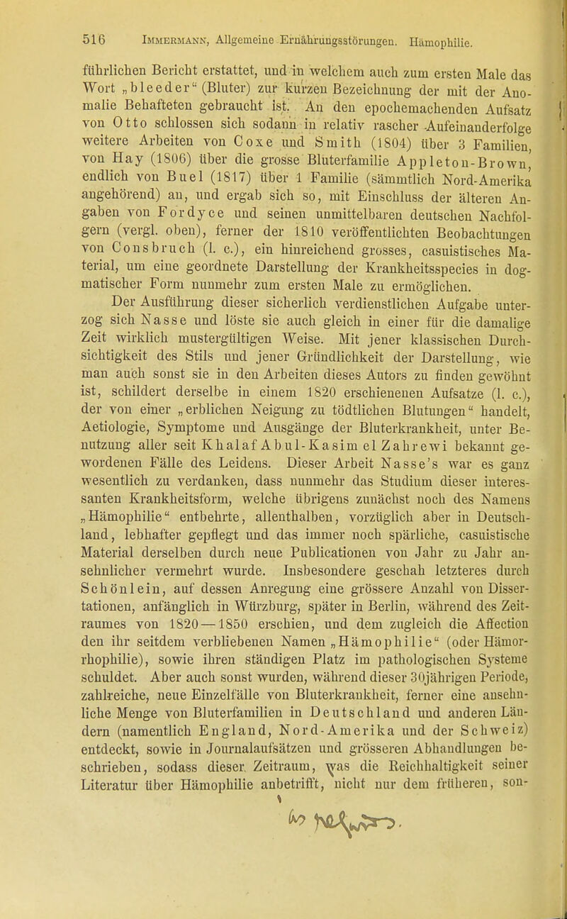 führlichen Bericht erstattet, und in welchem auch zum ersten Male das Wort „bleeder (Bluter) zur kurzen Bezeichnung der mit der Ano- malie Behafteten gebraucht ist. An den epochemachenden Aufsatz von Otto schlössen sich sodann in relativ rascher Aufeinanderfolge weitere Arbeiten von Coxe und Smith (1804) über 3 Familien von Hay (1806) über die grosse Bluterfamilie Appleton-Brown,' endlich von Buel (1817) über 1 Familie (sämmtlich Nord-Amerika angehörend) au, und ergab sich so, mit Einschluss der älteren An- gaben von Fordyce und seinen unmittelbaren deutschen Nachfol- gern (vergl. oben), ferner der 1810 veröffentlichten Beobachtungen von Consbruch (1. c.), ein hinreichend grosses, casuistisches Ma- terial, um eine geordnete Darstellung der Krankheitsspecies in dog- matischer Form nunmehr zum ersten Male zu ermöglichen. Der Ausführung dieser sicherlich verdienstlichen Aufgabe unter- zog sich Nasse und löste sie auch gleich in einer für die damalige Zeit wirklich mustergültigen Weise. Mit jener klassischen Durch- sichtigkeit des Stils und jener Gründlichkeit der Darstellung, wie man auch sonst sie in den Arbeiten dieses Autors zu finden gewöhnt ist, schildert derselbe in einem 1820 erschienenen Aufsatze (1. c), der von einer „erblichen Neigung zu tödtlichen Blutungen handelt, Aetiologie, Symptome und Ausgänge der Bluterkrankheit, unter Be- nutzung aller seit Khalaf Abul-Kasim elZahrewi bekannt ge- wordenen Fälle des Leidens. Dieser Arbeit Nasse's war es ganz wesentlich zu verdanken, dass nunmehr das Studium dieser interes- santen Krankheitsform, welche übrigens zunächst noch des Namens „Hämophilie entbehrte, allenthalben, vorzüglich aber in Deutsch- land, lebhafter gepflegt und das immer noch spärliche, casuistische Material derselben durch neue Publicationen von Jahr zu Jahr an- sehnlicher vermehrt wurde. Insbesondere geschah letzteres durch Schön lein, auf dessen Anregung eine grössere Anzahl von Disser- tationen, anfänglich in Würzburg, später in Berlin, während des Zeit- raumes von 1820 —1850 erschien, und dem zugleich die Affection den ihr seitdem verbliebeneu Namen „Hämophilie (oder Härnor- rhophilie), sowie ihren ständigen Platz im pathologischen Systeme schuldet. Aber auch sonst wurden, während dieser 30jährigen Periode, zahlreiche, neue Einzelfälle von Bluterkrankheit, ferner eine ansehn- liche Menge von Bluterfamilien in Deutschland und anderen Län- dern (namentlich England, Nord-Amerika und der Schweiz) entdeckt, sowie in Journalaufsätzen und grösseren Abhandlungen be- schrieben, sodass dieser. Zeitraum, was die Reichhaltigkeit seiner Literatur Uber Hämophilie anbetrifft, nicht nur dem frühereu, sou-