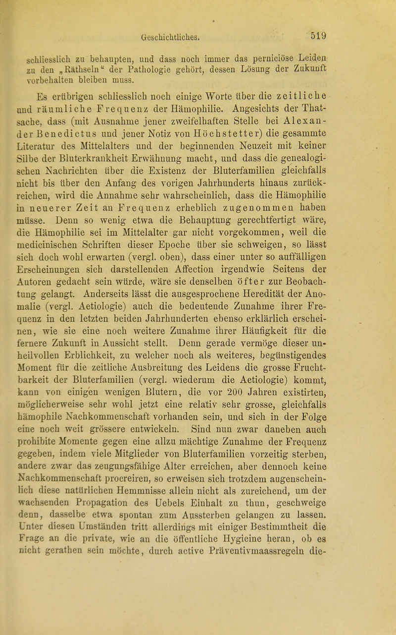 schliesslich zu behaupten, und dass noch immer das pernieiöse Leiden zu den „Räthseln der Pathologie gehört, dessen Lösung der Zukunft vorbehalten bleiben muss. Es erübrigen schliesslich noch einige Worte über die zeitliche und räumliche Frequenz der Hämophilie. Angesichts der That- sache, dass (mit Ausnahme jener zweifelhaften Stelle bei Alexan- der Benedictus und jener Notiz von Höchstetter) die gesammte Literatur des Mittelalters und der beginnenden Neuzeit mit keiner Silbe der Bluterkrankheit Erwähnung macht, und dass die genealogi- schen Nachrichten über die Existenz der Bluterfamilien gleichfalls nicht bis über den Anfang des vorigen Jahrhunderts hinaus zurück- reichen, wird die Annahme sehr wahrscheinlich, dass die Hämophilie in neuerer Zeit an Frequenz erheblich zugenommen haben müsse. Denn so wenig etwa die Behauptung gerechtfertigt wäre, die Hämophilie sei im Mittelalter gar nicht vorgekommen, weil die medicinischen Schriften dieser Epoche über sie schweigen, so lässt sich doch wohl erwarten (vergl. oben), dass einer unter so auffälligen Erscheinungen sich darstellenden Affection irgendwie Seitens der Autoren gedacht sein würde, wäre sie denselben öfter zur Beobach- tung gelangt. Anderseits lässt die ausgesprochene Heredität der Ano- malie (vergl. Aetiologie) auch die bedeutende Zunahme ihrer Fre- quenz in den letzten beiden Jahrhunderten ebenso erklärlich erschei- nen, wie sie eine noch weitere Zunahme ihrer Häufigkeit für die fernere Zukunft in Aussicht stellt. Denn gerade vermöge dieser un- heilvollen Erblichkeit, zu welcher noch als weiteres, begünstigendes Moment für die zeitliche Ausbreitung des Leidens die grosse Frucht- barkeit der Bluterfamilien (vergl. wiederum die Aetiologie) kommt, kann von einigen wenigen Blutern, die vor 200 Jahren existirten, möglicherweise sehr wohl jetzt eine relativ sehr grosse, gleichfalls bämophile Nachkommenschaft vorhanden sein, und sich in der Folge eine noch weit grössere entwickeln. Sind nun zwar daneben auch prohibite Momente gegen eine allzu mächtige Zunahme der Frequenz gegeben, indem viele Mitglieder von Bluterfamilien vorzeitig sterben, andere zwar das zeugungsfähige Alter erreichen, aber dennoch keine Nachkommenschaft proereiren, so erweisen sich trotzdem augenschein- lich diese natürlichen Hemmnisse allein nicht als zureichend, um der wachsenden Propagation des Uebels Einhalt zu thun, geschweige denn, dasselbe etwa spontan zum Aussterben gelangen zu lassen. Unter diesen Umständen tritt allerdings mit einiger Bestimmtheit die Frage an die private, wie au die öffentliche Hygieine heran, ob es nicht gerathen sein möchte, durch active Präveutivmaassregelu die-