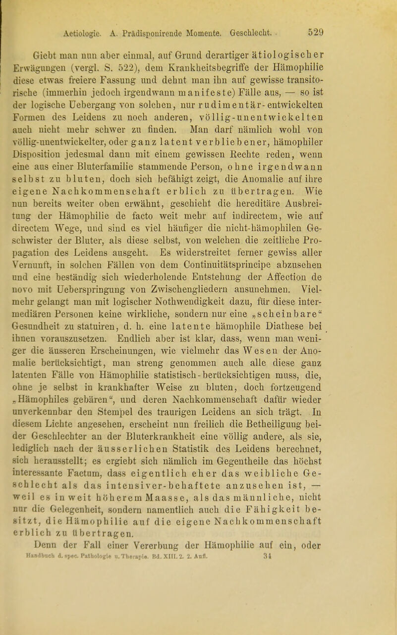 Giebt man nun aber einmal, auf Grund derartiger ätiologischer Erwägungen (vergl. S. 522), dem Krankheitsbegriffe der Hämophilie diese etwas freiere Fassung und dehnt man ihn auf gewisse transito- risehe (immerhin jedoch irgendwann manifeste) Fälle aus, — so ist der logische Uebergang von solchen, nur rudimentär-entwickelten Formen des Leidens zu noch anderen, völlig-unentwickelten auch nicht mehr schwer zu finden. Man darf nämlich wohl von völlig-unentwickelter, oder ganz latent verbliebener, hämophiler Disposition jedesmal dann mit einem gewissen Eechte reden, wenn eine aus einer Bluterfamilie stammende Person, ohne irgendwann selbst zu bluten, doch sich befähigt zeigt, die Anomalie auf ihre eigene Nachkommenschaft erblich zu übertragen. Wie nun bereits weiter oben erwähnt, geschieht die hereditäre Ausbrei- tung der Hämophilie de facto weit mehr auf iudirectem, wie auf directem Wege, und sind es viel häufiger die nicht-hämojmilen Ge- schwister der Bluter, als diese selbst, von welchen die zeitliche Pro- pagation des Leidens ausgeht. Es widerstreitet ferner gewiss aller Vernunft, in solchen Fällen von dem Continuitätsprincipe abzusehen und eine beständig sich wiederholende Entstehung der Affection de novo mit Ueberspringung von Zwischengliedern ansunehmen. Viel- mehr gelangt man mit logischer Nothwendigkeit dazu, für diese inter- mediären Personen keine wirkliche, sondern nur eine „scheinbare Gesundheit zu statuiren, d. h. eine latente hämophile Diathese bei ihnen vorauszusetzen. Endlich aber ist klar, dass, wenn man weni- ger die äusseren Erscheinungen, wie vielmehr das Wesen der Ano- malie berücksichtigt, man streng genommen auch alle diese ganz latenten Fälle von Hämophilie statistisch-berücksichtigen muss, die, ohne je selbst in krankhafter Weise zu bluten, doch fortzeugend .Hämophiles gebären, und deren Nachkommenschaft dafür wieder unverkennbar den Stempel des traurigen Leidens an sich trägt. In diesem Lichte angesehen, erscheint nun freilich die Betheiligung bei- der Geschlechter an der Bluterkrankheit eine völlig andere, als sie, lediglich nach der ausser liehen Statistik des Leidens berechnet, sich herausstellt; es ergiebt sich nämlich im Gegentheile das höchst interessante Factum, dass eigentlich eher das weibliche Ge- schlecht als das inteusiver-behaftete anzusehen ist, — weil es inweit höherem Maasse, alsdasmännliche, nicht nur die Gelegenheit, sondern namentlich auch die Fähigkeit be- sitzt, die Hämophilie auf die eigene Nachkommenschaft erblich zu Ubertragen. Denn der Fall einer Vererbung der Hämophilie auf ein, oder Handbnch d. «pec. Pathologie u. Therapie. Ed. XIII. 2. 2. Aufl. 34