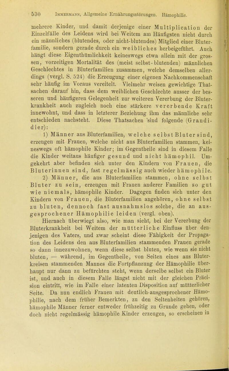 mehrere Kinder, und damit derjenige einer Multiplication der Einzelfälle des Leidens wird bei Weitem am Häufigsten nicht durch ein männliches (blutendes, oder nicht-blutendes) Mitglied einer Bluter- familie, sondern gerade durch ein weibliches herbeigeführt. Auch hängt diese Eigenthiimlichkeit keineswegs etwa allein mit der gros- sen, vorzeitigen Mortalität des (meist selbst-blutenden) männlichen Geschlechtes in Bluterfamilien zusammen, welche demselben aller- dings (vergl. S. 524) die Erzeugung einer eigenen Nachkommenschaft sehr häufig im Voraus vereitelt. Vielmehr weisen gewichtige That- sachen darauf hin, dass dem weiblichen Geschlechte ausser der bes- seren und häufigeren Gelegenheit zur weiteren Vererbung der Bluter- krankheit auch zugleich noch eine stärkere vererbende Kraft innewohnt, und dass in letzterer Beziehung ihm das männliche sehr entschieden nachsteht. Diese Thatsachen 'sind folgende (Grandi- d i e r): 1) Männer aus Bluterfamilien, welche selbstBlutersind, erzeugen mit Frauen, welche nicht aus Bluterfamilien stammen, kei- neswegs oft hämophile Kinder; im Gegentheile sind in diesem Falle die Kinder weitaus häufiger gesund und nicht hämophil. Um- gekehrt aber befinden sich unter den Kindern von Frauen, die Bluterinnen sind, fast regelmässig auch wieder hämophile. 2) Männer, die aus Bluterfamilien stammen, ohne selbst Bluter zu sein, erzeugen mit Frauen anderer Familien so gut wie niemals, hämophile Kinder. Dagegen finden sich unter den Kindern von Frauen, die Bluterfamilien angehören, ohne selbst zu bluten, dennoch fast ausnahmslos solche, die an aus- gesprochener Hämophilie leiden (vergl. oben). Hiernach überwiegt also, wie man sieht, bei der Vererbung der Bluterkrankheit bei Weitem der mütterliche Einfluss über den- jenigen des Vaters, und zwar scheint diese Fähigkeit der Propaga- tion des Leidens den aus Bluterfamilien stammenden Frauen gerade so dann innezuwohnen, wenn diese selbst bluten, wie wenn sie nicht bluten, — während, im Gegentheile, von Seiten eines aus Bluter- kreisen stammenden Mannes die Fortpflanzung der Hämophilie über- haupt nur dann zu befürchten steht, wenn derselbe selbst ein Bluter ist, und auch in diesem Falle längst nicht mit der gleichen Präci- sion eintritt, wie im Falle einer latenten Disposition auf mütterlicher Seite. Da nun endlich Frauen mit deutlich-ausgesprochener Hämo- philie, nach dem früher Bemerkten, zu den Seltenheiten gehören, hämophile Männer ferner entweder frühzeitig zu Grunde gehen, oder doch nicht regelmässig hämophile Kinder erzeugen, so erscheinen in