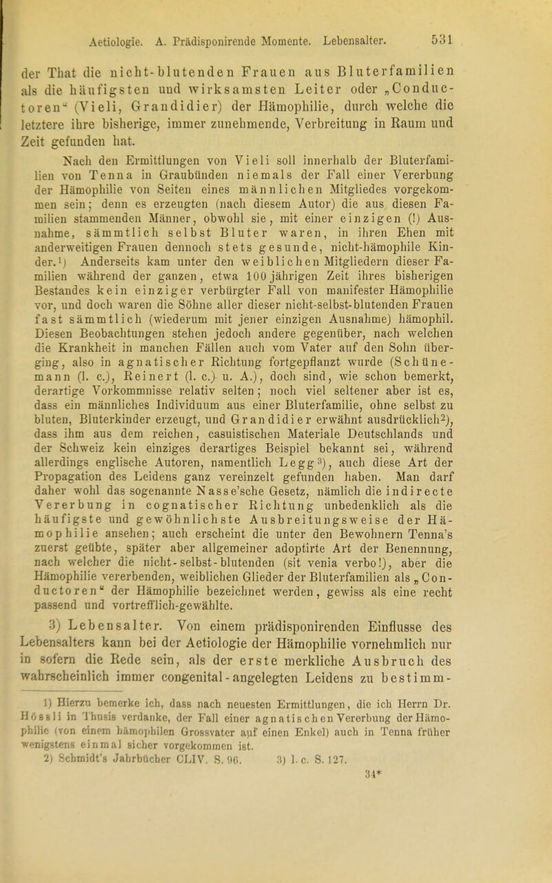 der That die nicht-blutenden Frauen aus Bluterfamilien als die häufigsten und wirksamsten Leiter oder „Conduc- toren (TieIi, Grandidier) der Hämophilie, durch welche die letztere ihre bisherige, immer zunehmende, Verbreitung in Raum und Zeit gefunden hat. Nach den Ermittlungen von Vieli soll innerhalb der Bluterfami- lien von Tenna in Graubünden niemals der Fall einer Vererbung der Hämophilie von Seiten eines männlichen Mitgliedes vorgekom- men sein; denn es erzeugten (nach diesem Autor) die aus diesen Fa- milien stammenden Männer, obwohl sie, mit einer einzigen (!) Aus- nahme, sämmtlich selbst Bluter waren, in ihren Ehen mit anderweitigen Frauen dennoch stets gesunde, nicht-hämophile Kin- der.1] Anderseits kam unter den weiblichen Mitgliedern dieser Fa- milien während der ganzen, etwa 100jährigen Zeit ihres bisherigen Bestandes kein einziger verbürgter Fall von manifester Hämophilie vor, und doch waren die Söhne aller dieser nicht-selbst-blutenden Frauen fast sämmtlich (wiederum mit jener einzigen Ausnahme) hämophil. Diesen Beobachtungen stehen jedoch andere gegenüber, nach welchen die Krankheit in manchen Fällen auch vom Vater auf den Sohn über- ging, also in agnatischer Richtung fortgepflanzt wurde (Schüne- mann (1. c), Reinert (1. c.) u. A.), doch sind, wie schon bemerkt, derartige Vorkommnisse relativ selten; noch viel seltener aber ist es, dass ein männliches Individuum aus einer Bluterfamilie, ohne selbst zu bluten, Bluterkinder erzeugt, und Grandidier erwähnt ausdrücklich2), dass ihm aus dem reichen, casuistisehen Materiale Deutschlands und der Schweiz kein einziges derartiges Beispiel bekannt sei, während allerdings englische Autoren, namentlich Legg3), auch diese Art der Propagation des Leidens ganz vereinzelt gefunden haben. Man darf daher wohl das sogenannte Nasse'sche Gesetz, nämlich die indirecte Vererbung in cognatischer Richtung unbedenklich als die häufigste und gewöhnlichste Ausbreitungsweise der Hä- mophilie ansehen; auch erscheint die unter den Bewohnern Tenna's zuerst geübte, später aber allgemeiner adoptirte Art der Benennung, nach welcher die nicht-selbst-blutenden (sit venia verbo!), aber die Hämophilie vererbenden, weiblichen Glieder der Bluterfamilien als „ Con- duetoren der Hämophilie bezeichnet werden, gewiss als eine recht passend und vortrefflich-gewählte. Lebensalter. Von einem prädisponirenden Einflüsse des Lebensalters kann bei der Aetiologie der Hämophilie vornehmlich nur in sofern die Rede sein, als der erste merkliche Ausbruch des wahrscheinlich immer congenital - angelegten Leidens zu best imm- 1) Hierzu bemerke ich, dass nach neuesten Ermittlungen, die ich Herrn Dr. Ho sb Ii in Thusis verdanke, der Fall einer agnatischen Vererbung der Hämo- philie; (von einem hämopbilen Grossvater auf einen Enkel) auch in Tenna früher •wenigstens einmal sicher vorgekommen ist. 2) Schmidt's Jahrbücher OLIV. S. 00. 3) I.e. S. 127. 34*