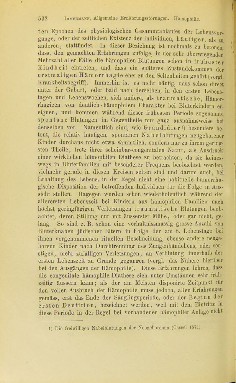 ten Epochen des physiologischen Gesammtablaufes der Lebensvor- gänge, oder der zeitlichen Existenz der Individuen, häufiger, als zu anderen, stattfindet. In dieser Beziehung ist nochmals zu betonen dass, den gemachten Erfahrungen zufolge, in der sehr überwiegenden Mehrzahl aller Fälle die Hämophilen Blutungen schon in frühester Kindheit eintreten, und dass ein späteres Zustandekommen der erstmaligen Hämorrhagie eher zu den Seltenheiten gehört (vergl. Krankheitsbegriff). Immerhin ist es nicht häufig, dass schon direct unter der Geburt, oder bald nach derselben, in den ersten Lebens- tagen und Lebenswochen, sich andere, als traumatische, Hämor- rhagieen von deutlich - hämophilem Charakter bei Bluterkindern er- eignen, und kommen während dieser frühesten Periode sogenannte spontane Blutungen im Gegentheile nur ganz ausnahmsweise bei denselben vor. Namentlich sind, wie Grandidier1) besonders be- tont, die relativ häufigen, spontanen Nab el blutungen neugeborener Kinder durchaus nicht etwa sämmtlich, sondern nur zu ihrem gering- sten Theile, trotz ihrer scheinbar-congenitalen Natur, als Ausdruck einer wirklichen hämophilen Diathese zu betrachten, da sie keines- wegs in Bluterfamilien mit besonderer Frequenz beobachtet werden, vielmehr gerade in diesen Kreisen selten sind und darum auch, bei Erhaltung des Lebens, in der Regel nicht eine habituelle hämorrha- gische Disposition der betreffenden Individuen für die Folge in Aus- sicht stellen. Dagegen wurden schon wiederholentlich während der allerersten Lebenszeit bei Kindern aus hämophilen Familien nach höchst geringfügigen Verletzungen traumatische Blutungen beob- achtet, deren Stillung nur mit äusserster Mühe, oder gar nicht, ge- lang. So sind z. B. schon eine verhältnissmässig grosse Anzahl von Bluterknaben jüdischer Eltern in Folge der am S. Lebenstage bei ihnen vorgenommenen rituellen Beschneidung, ebenso andere neuge- borene Kinder nach Durchtrennung des Zungenbändchens, oder son- stigen, mehr zufälligen Verletzungen, an Verblutung innerhalb der ersten Lebenszeit zu Grunde gegangen (vergl. das Nähere hierüber bei den Ausgängen der Hämophilie). Diese Erfahrungen lehren, dass die congenitale hämophile Diathese sich unter Umständen sehr früh- zeitig äussern kann; als der am Meisten disponirte Zeitpunkt für den vollen Ausbruch der Hämophilie muss jedoch, allen Erfahrungen gemäss, erst das Ende der Säuglingsperiode, oder der Beginn der ersten Dentition, bezeichnet werden, weil mit dem Eintritte in diese Periode in der Regel bei vorhandener hämophiler Anlage nicht 1) Die freiwilligen Nabelblutungcn der Neugeborenen (Cassel 1S71J.