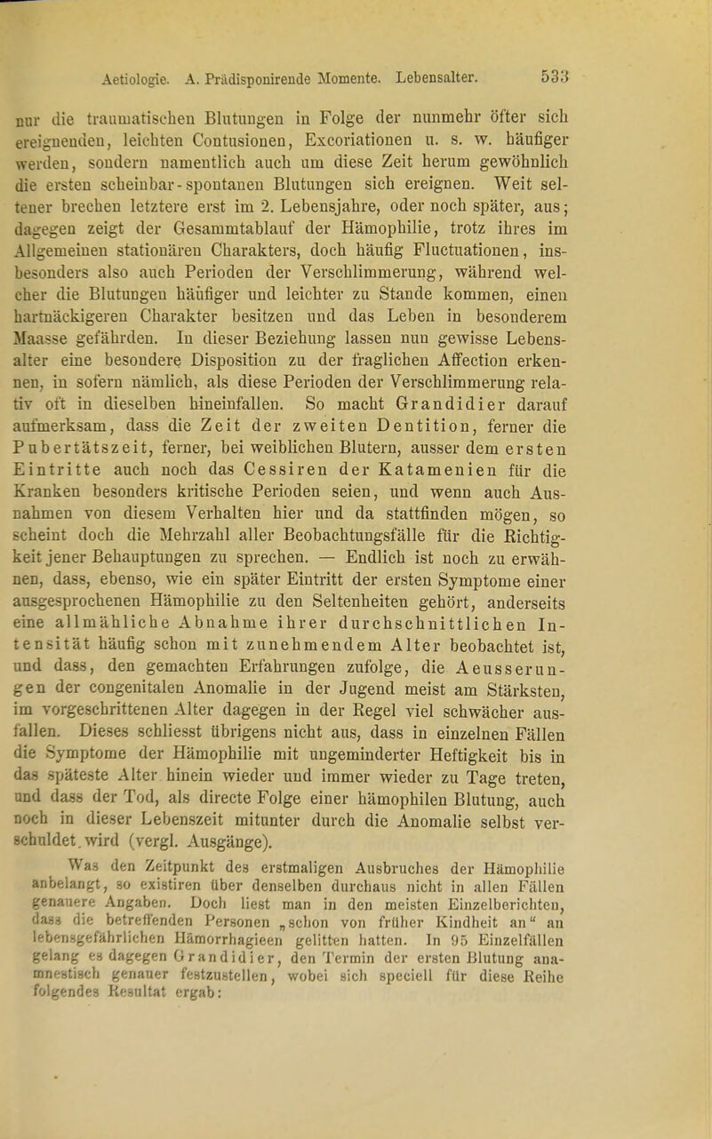 nur die traumatischen Blutungen in Folge der nunmehr öfter sich ereignenden, leichten Contusionen, Excoriationen u. s. w. häufiger werden, sondern namentlich auch um diese Zeit herum gewöhnlich die ersten scheinbar-spontanen Blutungen sich ereignen. Weit sel- tener brechen letztere erst im 2. Lebensjahre, oder noch später, aus; dagegen zeigt der Gesammtablauf der Hämophilie, trotz ihres im Allgemeinen stationären Charakters, doch häufig Fluctuationen, ins- besonders also auch Perioden der Verschlimmerung, während wel- cher die Blutungen häufiger und leichter zu Stande kommen, einen hartnäckigeren Charakter besitzen und das Leben in besonderem Maasse gefährden. In dieser Beziehung lassen nun gewisse Lebens- alter eine besondere Disposition zu der fraglichen Affection erken- nen, in sofern nämlich, als diese Perioden der Verschlimmerung rela- tiv oft in dieselben hineinfallen. So macht Grandidier darauf aufmerksam, dass die Zeit der zweiten Dentition, ferner die Pubertätszeit, ferner, bei weiblichen Blutern, ausser dem ersten Eintritte auch noch das Cessiren der Katamenien für die Kranken besonders kritische Perioden seien, und wenn auch Aus- nahmen von diesem Verhalten hier und da stattfinden mögen, so scheint doch die Mehrzahl aller Beobachtungsfälle für die Richtig- keit jener Behauptungen zu sprechen. — Endlich ist noch zu erwäh- nen, dass, ebenso, wie ein später Eintritt der ersten Symptome einer ausgesprochenen Hämophilie zu den Seltenheiten gehört, anderseits eine allmähliche Abnahme ihrer durchschnittlichen In- tensität häufig schon mit zunehmendem Alter beobachtet ist, und dass, den gemachten Erfahrungen zufolge, die Aeusserun- gen der congenitalen Anomalie in der Jugend meist am Stärksten, im vorgeschrittenen Alter dagegen in der Regel viel schwächer aus- fällen. Dieses schliesst übrigens nicht aus, dass in einzelnen Fällen die Symptome der Hämophilie mit ungeminderter Heftigkeit bis in das späteste Alter hinein wieder und immer wieder zu Tage treten, and dass der Tod, als directe Folge einer hämophilen Blutung, auch noch in dieser Lebenszeit mitunter durch die Anomalie selbst ver- schuldet, wird (vergl. Ausgänge). Was den Zeitpunkt des erstmaligen Ausbruches der Hämophilie anbelangt, so existiren über denselben durchaus nicht in allen Fällen genauere Angaben. Doch liest man in den meisten Einzelberichten, dass die betreffenden Personen „schon von frllher Kindheit an an lebensgefährlichen Hämorrhagieen gelitten hatten. In 95 Einzelfällen gelang es dagegen Grandidier, den Termin der ersten Blutung ana- mnestisch genauer festzustellen, wobei sich speciell für diese Reihe folgendes Resultat ergab: