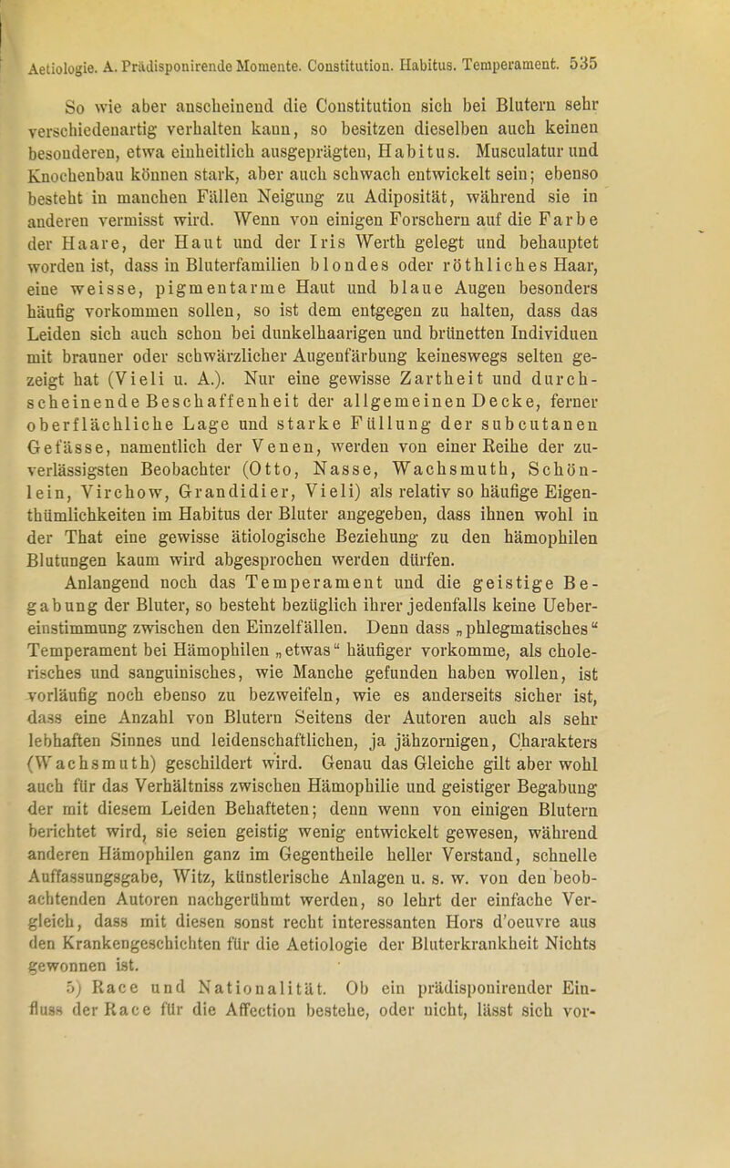 So wie aber anscheinend die Constitution sich bei Blutern sehr verschiedenartig verhalten kaun, so besitzen dieselben auch keinen besonderen, etwa einheitlich ausgeprägten, Habitus. Musculatur und Knochenbau können stark, aber auch schwach entwickelt sein; ebenso besteht in manchen Fällen Neigung zu Adiposität, während sie in anderen vermisst wird. Wenn von einigen Forschern auf die Farbe der Haare, der Haut und der Iris Werth gelegt und behauptet worden ist, dass in Bluterfamilien blondes oder röthliches Haar, eine weisse, pigmentarme Haut und blaue Augen besonders häufig vorkommen sollen, so ist dem entgegen zu halten, dass das Leiden sich auch schon bei dunkelhaarigen und brünetten Individuen mit brauner oder schwärzlicher Augenfärbung keineswegs selten ge- zeigt hat (Vieli u. A.). Nur eine gewisse Zartheit und durch- scheinende Beschaffenheit der allgemeinen Decke, ferner oberflächliche Lage und starke Füllung der subcutanen Gefässe, namentlich der Venen, werden von einer Reihe der zu- verlässigsten Beobachter (Otto, Nasse, Wachsmuth, Schön- lein, Virchow, Grandidier, Vieli) als relativ so häufige Eigen- tümlichkeiten im Habitus der Bluter angegeben, dass ihnen wohl in der That eine gewisse ätiologische Beziehung zu den hämophilen Blutungen kaum wird abgesprochen werden dürfen. Anlangend noch das Temperament und die geistige Be- gabung der Bluter, so besteht bezüglich ihrer jedenfalls keine Ueber- einstimmung zwischen den Einzelfällen. Denn dass „phlegmatisches Temperament bei Hämophilen „ etwas häufiger vorkomme, als chole- risches und sanguinisches, wie Manche gefunden haben wollen, ist vorläufig noch ebenso zu bezweifeln, wie es anderseits sicher ist, dass eine Anzahl von Blutern Seitens der Autoren auch als sehr lebhaften Sinnes und leidenschaftlichen, ja jähzornigen, Charakters ^Wachsmuth) geschildert wird. Genau das Gleiche gilt aber wohl auch für das Verhältniss zwischen Hämophilie und geistiger Begabung der mit diesem Leiden Behafteten; denn wenn von einigen Blutern berichtet wird, sie seien geistig wenig entwickelt gewesen, während anderen Hämophilen ganz im Gegentheile heller Verstand, schnelle Auffassungsgabe, Witz, künstlerische Anlagen u. s. w. von den beob- achtenden Autoren nachgerühmt werden, so lehrt der einfache Ver- gleich, dass mit diesen sonst recht interessanten Hors d'oeuvre aus den Krankengeschichten für die Aetiologie der Bluterkrankheit Nichts gewonnen ist. 5) Race und Nationalität. Ob ein prädisponireuder Eiu- fluss der Race für die Affection bestehe, oder nicht, lässt sich vor-