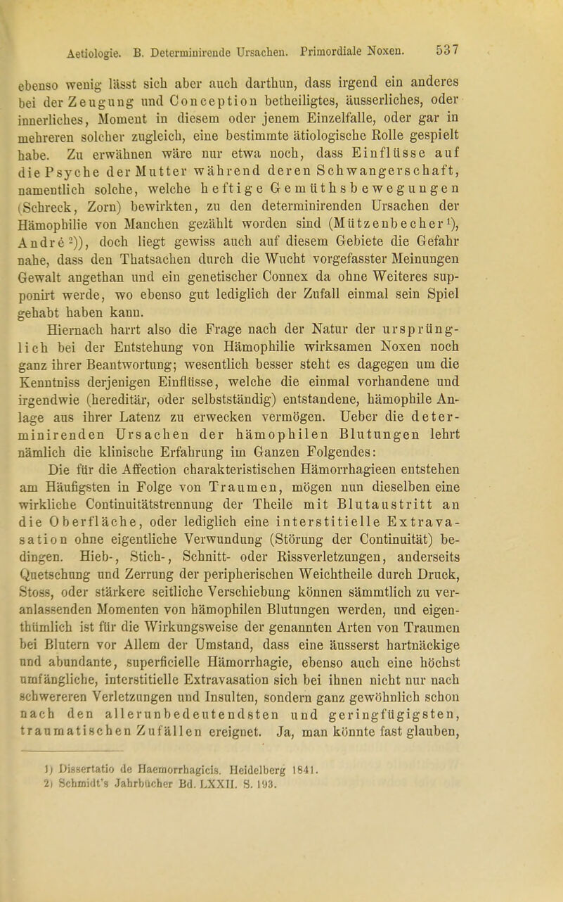 ebenso wenig lässt sich aber auch darthun, dass irgend ein anderes bei der Zeugung und Conception betheiligtes, äusserliches, oder innerliches, Moment in diesem oder jenem Einzelfalle, oder gar in mehreren solcher zugleich, eine bestimmte ätiologische Rolle gespielt habe. Zu erwähnen wäre nur etwa noch, dass Einflüsse auf die Psyche der Mutter während deren Schwangerschaft, namentlich solche, welche heftige Gemüthsbewegungen (Schreck, Zorn) bewirkten, zu den determinirenden Ursachen der Hämophilie von Manchen gezählt worden sind (Mützenbecher1), Andre2)), doch liegt gewiss auch auf diesem Gebiete die Gefahr nahe, dass den Thatsachen durch die Wucht vorgefasster Meinungen Gewalt angethan und ein genetischer Connex da ohne Weiteres sup- ponirt werde, wo ebenso gut lediglich der Zufall einmal sein Spiel gehabt haben kann. Hiernach harrt also die Frage nach der Natur der ursprüng- lich bei der Entstehung von Hämophilie wirksamen Noxen noch ganz ihrer Beantwortung; wesentlich besser steht es dagegen um die Kenntniss derjenigen Einflüsse, welche die einmal vorhandene und irgendwie (hereditär, oder selbstständig) entstandene, hämophile An- lage aus ihrer Latenz zu erwecken vermögen. Ueber die deter- minirenden Ursachen der hämophilen Blutungen lehrt nämlich die klinische Erfahrung im Ganzen Folgendes: Die für die Affection charakteristischen Hämorrhagieen entstehen am Häufigsten in Folge von Traumen, mögen nun dieselben eine wirkliche Continuitätstrennung der Theile mit Blutaustritt an die Oberfläche, oder lediglich eine interstitielle Extrava- sati on ohne eigentliche Verwundung (Störung der Continuität) be- dingen. Hieb-, Stich-, Schnitt- oder Rissverletzungen, anderseits Quetschung und Zerrung der peripherischen Weichtheile durch Druck, Stoss, oder stärkere seitliche Verschiebung können sämmtlich zu ver- anlassenden Momenten von hämophilen Blutungen werden, und eigen- thürnlich ist für die Wirkungsweise der genannten Arten von Traumen bei Blutern vor Allem der Umstand, dass eine äusserst hartnäckige und abundante, superficielle Hämorrhagie, ebenso auch eine höchst umfängliche, interstitielle Extravasation sich bei ihnen nicht nur nach schwereren Verletzungen und Insulten, sondern ganz gewöhnlich schon nach den allerunbedeutendsten und geringfügigsten, traumatischen Zufällen ereignet. Ja, man könnte fast glauben, J; DiääCTtatio de Haemorrhagicus. Heidelberg 1841. 2) Scbmidt's Jahrbücher Bd. LXXII. S. 193.