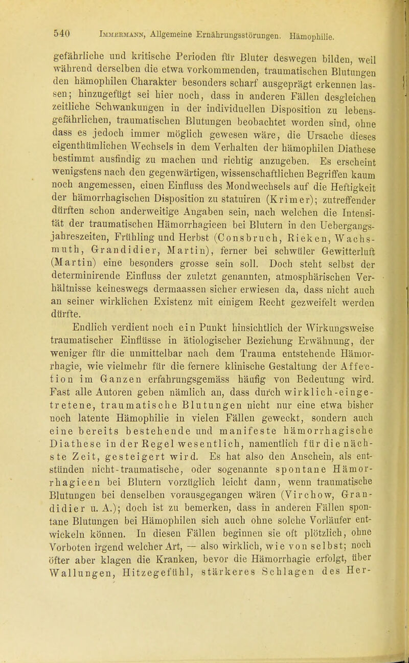 gefährliche und kritische Perioden für Bluter deswegen bilden, weil während derselben die etwa vorkommenden, traumatischen Blutungen den hämophilen Charakter besonders scharf ausgeprägt erkennen las- sen^ hinzugefügt sei hier noch, dass in anderen Fällen desgleichen zeitliche Schwankungen in der individuellen Disposition zu lebens- gefährlichen, traumatischen Blutungen beobachtet worden sind, ohne dass es jedoch immer möglich gewesen wäre, die Ursache dieses eigentümlichen Wechsels in dem Verhalten der hämophilen Diathese bestimmt ausfindig zu machen und richtig anzugeben. Es erscheint wenigstens nach den gegenwärtigen, wissenschaftlichen Begriffen kaum noch angemessen, einen Einfluss des Mondwechsels auf die Heftigkeit der hämorrhagischen Disposition zu statuiren (Krimer); zutreffender dürften schon anderweitige Angaben sein, nach welchen die Intensi- tät der traumatischen Hämorrhagieen bei Blutern in den Uebergangs- jahreszeiten, Frühling und Herbst (Consbruch, Rieken, Wachs- muth, Grandidier, Martin), ferner bei schwüler Gewitterluft (Martin) eine besonders grosse sein soll. Doch steht selbst der determinirende Einfluss der zuletzt genannten, atmosphärischen Ver- hältnisse keineswegs dermaassen sicher erwiesen da, dass nicht auch an seiner wirklichen Existenz mit einigem Recht gezweifelt werden dürfte. Endlich verdient noch ein Punkt hinsichtlich der Wirkungsweise traumatischer Einflüsse in ätiologischer Beziehung Erwähnung, der weniger für die unmittelbar nach dem Trauma entstehende Härnor- rhagie, wievielmehr für die fernere klinische Gestaltung der Affec- tion im Ganzen erfahrungsgemäss häufig von Bedeutung wird. Fast alle Autoren geben nämlich an, dass durch wir kl ich-einge- tretene, traumatische Blutungen nicht nur eine etwa bisher noch latente Hämophilie in vielen Fällen geweckt, sondern auch eine bereits bestehende und manifeste hämorrhagische Diathese in der Regel wesentlich, namentlich für die näch- ste Zeit, gesteigert wird. Es hat also den Anschein, als ent- stünden nicht-traumatische, oder sogenannte spontane Hämor- rhagieen bei Blutern vorzüglich leicht dann, wenn traumatische Blutungen bei denselben vorausgegangen wären (Virchow, Gran- didier U.A.); doch ist zu bemerken, dass in anderen Fällen spon- tane Blutungen bei Hämophilen sich auch ohne solche Vorläufer ent- wickeln können. In diesen Fällen beginnen sie oft plötzlich, ohne Vorboten irgend welcher Art, — also wirklich, wie von selbst; noch öfter aber klagen die Kranken, bevor die Hämorrhagie erfolgt, über Wallungen, Hitzegefühl, stärkeres Schlagen des Her-