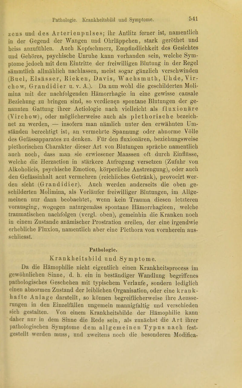 zens und des Arterien pul ses; ihr Autlitz ferner ist, namentlich in der Gegend der Wangen und Ohrläppchen, stark geröthet und heiss anzufühlen. Auch Kopfschmerz, Empfindlichkeit des Gesichtes und Gehöres, psychische Unruhe kann vorhanden sein, welche Sym- ptome jedoch mit dem Eintritte der freiwilligen Blutung in der Regel sämintlich allmählich nachlassen, meist sogar gänzlich verschwinden (Buel, Elsässer, Eieken, Davis, Wachsmuth, Uhde,Vir- chow, Grandidier u. v. A.). Da nun wohl die geschilderten Moli- mina mit der nachfolgenden Hämorrhagie in eine gewisse causale Beziehung zu bringen sind, so verdienen spontane Blutungen der ge- nannten Gattung ihrer Aetiologie nach vielleicht als fluxionäre iVirchow), oder möglicherweise auch als plethorische bezeich- net zu werden, — insofern man nämlich unter den erwähnten Um- ständen berechtigt ist, an vermehrte Spannung oder abnorme Völle des Gelassapparates zu denken. Für den fluxionären, beziehungsweise plethorischen Charakter dieser Art von Blutungen spräche namentlich auch noch, dass man sie erwiesener Maassen oft durch Einflüsse, welche die Herzaction in stärkere Aufregung versetzen (Zufuhr von Alkoholicis, psychische Emotion, körperliche Anstrengung), oder auch den Gefässinhalt acut vermehren (reichliches Getränk), provocirt wer- den sieht (Grandidier). Auch werden anderseits die oben ge- schilderten Molimina, als Vorläufer freiwilliger Blutungen, im Allge- meinen nur dann beobachtet, wenn kein Trauma diesen letzteren vorausging, wogegen naturgemäss spontane Hämorrhagieen, welche traumatischen nachfolgen (vergl. oben), gemeinhin die Kranken noch in einem Zustande anämischer Prostration ereilen, der eine irgendwie erhebliche Fluxion, namentlich aber eine Plethora von vornherein aus- schliesst. Pathologie. Krankheitsbild und Symptome. Da die Hämophilie nicht eigentlich einen Krankheitsprocess im gewöhnlichen Sinne, d. h. ein in beständiger Wandlung begriffenes pathologisches Geschehen mit typischem Verlaufe, sondern lediglich einen abnormen Zustand der leiblichen Organisation, oder eine krank- hafte Anlage darstellt, so können begreiflicherweise ihre Aeusse- rungen in den Einzelfällen ungemein mannigfaltig und verschieden sich gestalten. Von einem Krankheitsbilde der Hämophilie kann daher nur in dem Sinne die Rede sein, als zunächst die Art ihrer pathologischen Symptome dem allgemeinen Typus nach fest- gestellt werden muss, und zweitens noch die besonderen Modifica-