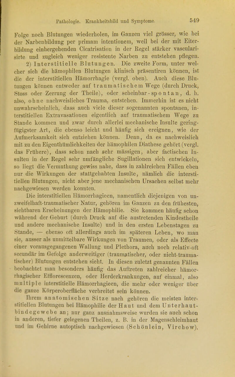 Folge noch Blutungen wiederholen, im Ganzen viel grösser, wie bei der Narbenbildung per primam intentionem, weil bei der mit Eiter- bildung einhergehenden Cicatrisation in der Regel stärker vasculari- sirte und zugleich weniger resistente Narben zu entstehen pflegen. 2) Interstitielle Blutungen. Die zweite Form, unter wel- cher sich die hämophilen Blutungen klinisch präsentiren können, ist die der interstitiellen Hämorrhagie (vergl. oben). Auch diese Blu- tungen können entweder auf traumatischem Wege (durch Druck, Stoss oder Zerrung der Theile), oder scheinbar - sp o n t a n , d. h. also, ohne nachweisliches Trauma, entstehen. Immerhin ist es nicht unwahrscheinlich, dass auch viele dieser sogenannten spontanen, in- terstitiellen Extravasationen eigentlich auf traumatischem Wege zu Stande kommen und zwar durch allerlei mechanische Insulte gering- fügigster Art, die ebenso leicht und häufig sich ereignen, wie der Aufmerksamkeit sich entziehen können. Denn, da es nachweislich mit zu den Eigenthümlichkeiten der hämophilen Diathese gehört (vergl. das Frühere), dass schon nach sehr mässigen, aber factischen In- sulten in der Regel sehr umfängliche Sugillationen sich entwickeln, so liegt die Vermuthung gewiss nahe, dass in zahlreichen Fällen eben nur die Wirkungen der stattgehabten Insulte, nämlich die intersti- tiellen Blutungen, nicht aber jene mechanischen Ursachen selbst mehr nachgewiesen werden konnten. Die interstitiellen Hämorrhagieen, namentlich diejenigen von un- zweifelhaft-traumatischer Natur, gehören im Ganzen zu den frühesten, sichtbaren Erscheinungen der Hämophilie. Sie kommen häufig schon während der Geburt (durch Druck auf die austretenden Kindestheile und andere mechanische Insulte) und in den ersten Lebenstagen zu Stande, — ebenso oft allerdings auch im späteren Leben, wo man sie, ausser als unmittelbare Wirkungen von Traumen, oder als Effecte einer vorausgegangenen Wallung und Plethora, auch noch relativ-oft secundär im Gefolge anderweitiger (traumatischer, oder nicht-trauma- tischer) Blutungen entstehen sieht. In diesen zuletzt genannten Fällen beobachtet man besonders häufig das Auftreten zahlreicher hämor- rhagischer Efflorescenzen, oder Herderkrankungen, auf einmal, also multiple interstitielle Hämorrhagieen, die mehr oder weniger über die ganze Körperoberfläche verbreitet sein können. Ihrem anatomischen Sitze nach gehören die meisten inter- stitiellen Blutungen bei Hämophilie der Haut und dem Unterhaut- bindegewebe an; nur ganz ausnahmsweise wurden sie auch schon in anderen, tiefer gelegenen Theilen, z. B. in der Magenschleimhaut und im Gehirne autoptisch nachgewiesen (Schönlein, Virchow).