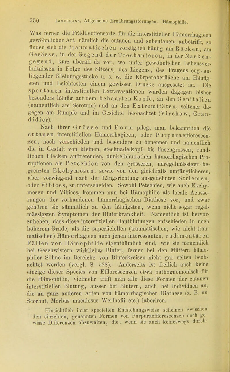 Was femer die Prädilectionsorte für die interstitiellen Hämorrhagieen gewöhnlicher Art, nämlich die cutanen und subcutanen, anbetrifft, so finden sich die traumatischen vorzüglich häufig am Rücken, am Gesässe, in der Gegend der Trochanteren, in der Nacken- ge gend, kurz überall da vor, wo unter gewöhnlichen Lehensver- hältnissen in Folge des Sitzens, des Liegens, des Tragens eng-an- liegender Kleidungsstücke u. s. w. die Körperoberfläche am Häufig- sten und Leichtesten einem gewissen Drucke ausgesetzt ist. Die spontanen interstitiellen Extravasationen wurden dagegen bisher besonders häufig auf dem behaarten Kopfe, an den Genitalien (namentlich am Scrotum) und an den Extremitäten, seltener da- gegen am Rumpfe und im Gesichte beobachtet (Virchow, Gran- didier). Nach ihrer Grösse und Form pflegt man bekanntlich die cutanen interstitiellen Hämorrhagieen, oder Purpuraefflorescen- zen, noch verschieden und besonders zu benennen und namentlich die in Gestalt von kleinen, Stecknadelkopf- bis linsengrossen, rund- lichen Flecken auftretenden, dunkelblaurothen hämorrhagischen Pro- ruptionen als Petechien von den grösseren, unregelmässiger - be- grenzten Ekchymosen, sowie von den gleichfalls umfänglicheren, aber vorwiegend nach der Längsrichtung ausgedehnten Striemen, oder Vibices, zu unterscheiden. Sowohl Petechien, wie auch Ekchy- mosen und Vibices, kommen nun bei Hämophilie als locale Aeusse- rungen der vorhandenen hämorrhagischen Diathese vor, und zwar gehören sie sämmtlich zu den häufigsten, wenn nicht sogar regel- mässigsten Symptomen der Bluterkrankheit. Namentlich ist hervor- zuheben, dass diese interstitiellen Hautblutungen entschieden in noch höherem Grade, als die superficiellen (traumatischen, wie nicht-trau- matischen) Hämorrhagieen auch jenen interessanten, rudimentären Fällen von Hämophilie eigenthümlich sind, wie sie namentlich bei Geschwistern wirklichar Bluter, ferner bei den Müttern hämo- philer Söhne im Bereiche von Bluterkreisen nicht gar selten beob- achtet werden (vergl. S. 528). Anderseits ist freilich auch keine einzige dieser Species von Efflorescenzen etwa pathognomonisch für die Hämophilie, vielmehr trifft man alle diese Formen der cutanen interstitiellen Blutung, ausser bei Blutern, auch bei Individuen an, die an ganz anderen Arten von hämorrhagischer Diathese (z. B. an .Scorbut, Morbus maculosus Werlhofii etc.) laboriren. Hinsichtlich ihrer speciellen Entstellungsweise scheinen zwischen den einzelnen, genannten Formen von Purpuraeffloreseenzen noch ge- wisse Differenzen obzuwalten, die, wenn sie auch keineswegs durch-