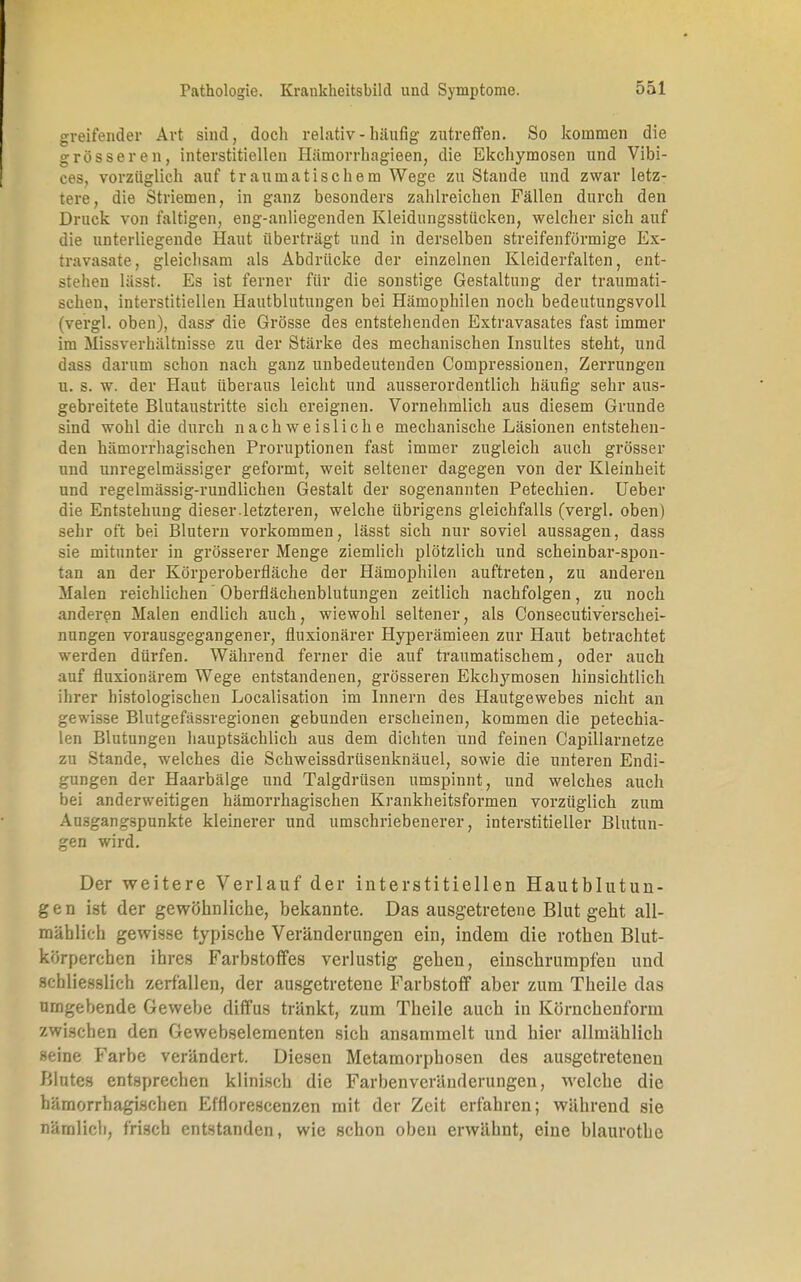greifender Art sind, doch relativ-häufig zutreffen. So kommen die grösseren, interstitiellen Hämorrhagieen, die Ekchymosen und Vibi- ces, vorzüglich auf traumatischem Wege zu Stande und zwar letz- tere, die Striemen, in ganz besonders zahlreichen Fällen durch den Druck von faltigen, eng-anliegenden Kleidungsstücken, welcher sich auf die unterliegende Haut überträgt und in derselben streifenförmige Ex- travasate, gleichsam als Abdrücke der einzelnen Kleiderfalten, ent- stehen lässt. Es ist ferner für die sonstige Gestaltung der traumati- schen, interstitiellen Hautblutungen bei Hämophilen noch bedeutungsvoll (vergl. oben), das? die Grösse des entstehenden Extravasates fast immer im Missverhältnisse zu der Stärke des mechanischen Insultes steht, und dass darum schon nach ganz unbedeutenden Compressionen, Zerrungen u. s. w. der Haut überaus leicht und ausserordentlich häufig sehr aus- gebreitete Blutaustritte sich ereignen. Vornehmlich aus diesem Grunde sind wohl die durch nachweisliche mechanische Läsionen entstehen- den hämorrhagischen Proruptionen fast immer zugleich auch grösser und unregelmässiger geformt, weit seltener dagegen von der Kleinheit und regelmässig-rundlichen Gestalt der sogenannten Petechien. Ueber die Entstehung dieser.letzteren, welche übrigens gleichfalls (vergl. oben) sehr oft bei Blutern vorkommen, lässt sich nur soviel aussagen, dass sie mitunter in grösserer Menge ziemlich plötzlich und scheinbar-spon- tan an der Körperoberfläche der Hämophilen auftreten, zu anderen Malen reichlichen Oberflächenblutungen zeitlich nachfolgen, zu noch anderen Malen endlich auch, wiewohl seltener, als Consecutiverschei- nnngen vorausgegangener, fluxionärer Hyperämieen zur Haut befrachtet werden dürfen. Während ferner die auf traumatischem, oder auch auf fluxionärem Wege entstandenen, grösseren Ekchymosen hinsichtlich ihrer histologischen Localisation im Innern des Hautgewebes nicht an gewisse Blutgefässregionen gebunden erscheinen, kommen die petechia- len Blutungen hauptsächlich aus dem dichten und feinen Capillarnetze zu Stande, welches die Schweissdrüsenknäuel, sowie die unteren Endi- gungen der Haarbälge und Talgdrüsen umspinnt, und welches auch bei anderweitigen hämorrhagischen Krankheitsformen vorzüglich zum Ausgangspunkte kleinerer und umschriebenerer, interstitieller Blutun- gen wird. Der weitere Verlauf der interstitiellen Hautblutun- gen ist der gewöhnliche, bekannte. Das ausgetretene Blut geht all- mählich gewisse typische Veränderungen ein, indem die rothen Blut- körperchen ihres Farbstoffes verlustig gehen, einschrumpfen und schliesslich zerfallen, der ausgetretene Farbstoff aber zum Theile das umgebende Gewebe diffus tränkt, zum Theile auch in Körnchenform zwischen den Gewebselementen sich ansammelt und hier allmählich seine Farbe verändert. Diesen Metamorphosen des ausgetretenen Blutes entsprechen klinisch die Farbenveränderungen, welche die hämorrhagischen Efflorescen/.en mit der Zeit erfahren; während sie nämlich, frisch entstanden, wie schon oben erwähnt, eine blaurothe