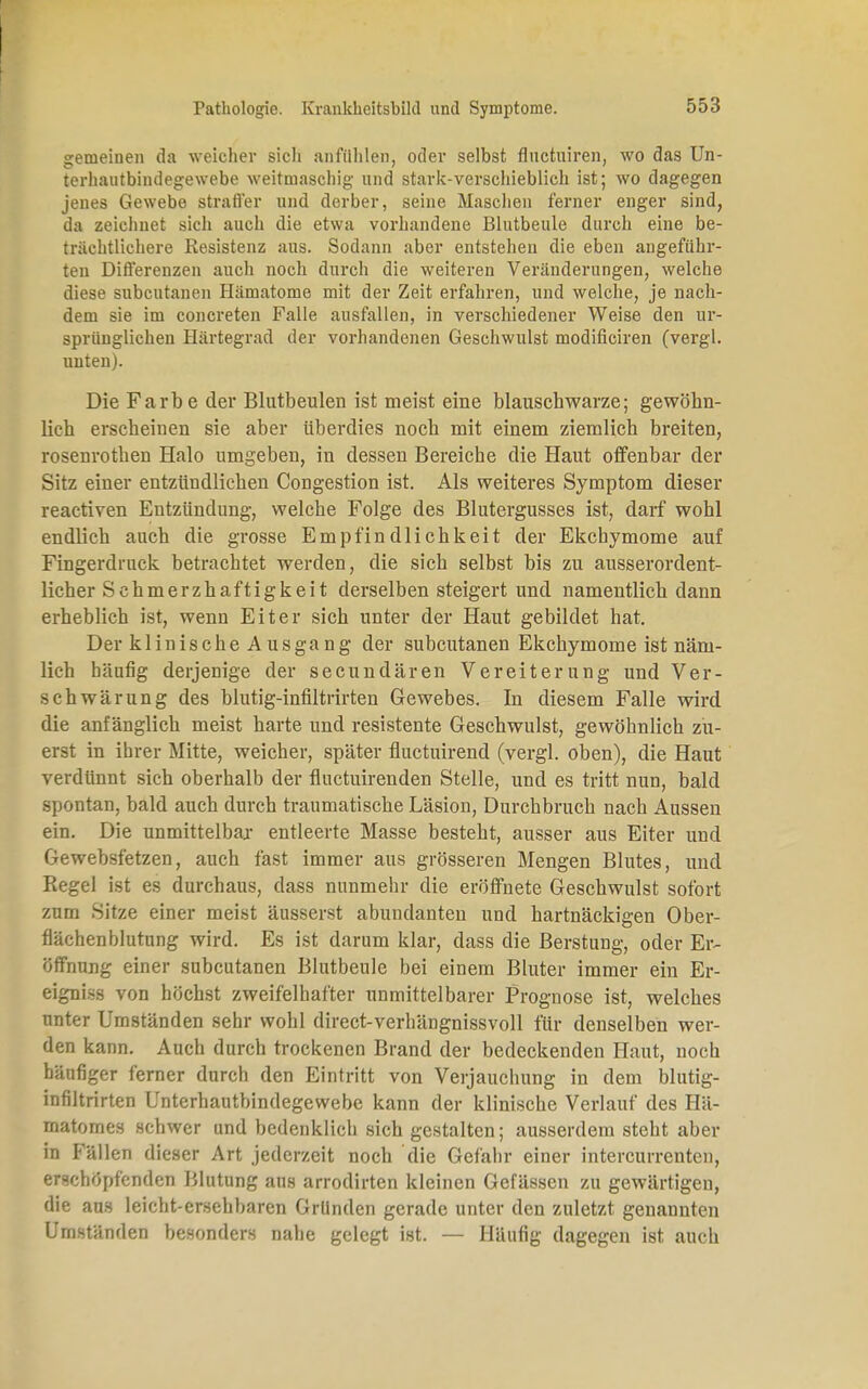 gemeinen da weicher sich anfühlen, oder selbst fluctuiren, wo das Un- terhautbindegewebe weitmaschig und stark-verschieblich ist; wo dagegen jenes Gewebe strafler und derber, seine Maschen ferner enger sind, da zeichnet sich auch die etwa vorhandene Blutbeule durch eine be- trächtlichere Resistenz aus. Sodann aber entstehen die eben angeführ- ten Differenzen auch noch durch die weiteren Veränderungen, welche diese subcutanen Hämatome mit der Zeit erfahren, und welche, je nach- dem sie im concreten Falle ausfallen, in verschiedener Weise den nr- sprünglichen Härtegrad der vorhandenen Geschwulst modificiren (vergl. unten). Die Farbe der Blutbeulen ist meist eine blauscbwarze; gewöhn- lich erscheinen sie aber überdies noch mit einem ziemlich breiten, rosenrothen Halo umgeben, in dessen Bereiche die Haut offenbar der Sitz einer entzündlichen Congestion ist. Als weiteres Symptom dieser reactiven Entzündung, welche Folge des Blutergusses ist, darf wohl endlich auch die grosse Empfindlichkeit der Ekchymome auf Fingerdruck betrachtet werden, die sich selbst bis zu ausserordent- licher Schmerzhaftigkeit derselben steigert und namentlich dann erheblich ist, wenn Eiter sich unter der Haut gebildet hat. Der klinische Ausgang der subcutanen Ekchymome ist näm- lich häufig derjenige der secundären Vereiterung und Ver- schwärung des blutig-infiltrirten Gewebes. In diesem Falle wird die anfänglich meist harte und resistente Geschwulst, gewöhnlich zu- erst in ihrer Mitte, weicher, später fluctuirend (vergl. oben), die Haut verdünnt sich oberhalb der fluctuirenden Stelle, und es tritt nun, bald spontan, bald auch durch traumatische Läsion, Durchbruch nach Aussen ein. Die unmittelbar entleerte Masse besteht, ausser aus Eiter und Gewebsfetzen, auch fast immer aus grösseren Mengen Blutes, und Regel ist es durchaus, dass nunmehr die eröffnete Geschwulst sofort zum Sitze einer meist äusserst abundanten und hartnäckigen Ober- flächenblutung wird. Es ist darum klar, dass die Berstung, oder Er- öffnung einer subcutanen Blutbeule bei einem Bluter immer ein Er- eigni.ss von höchst zweifelhafter unmittelbarer Prognose ist, welches nnter Umständen sehr wohl direct-verhängnissvoll für denselben wer- den kann. Auch durch trockenen Brand der bedeckenden Haut, noch häufiger ferner durch den Eintritt von Verjauchung in dem blutig- infiltrirten Unterhautbindegewebe kann der klinische Verlauf des Hä- matomes schwer und bedenklich sich gestalten; ausserdem steht aber in Fällen dieser Art jederzeit noch die Gefähr einer intercurrenten, erschöpfenden Blutung aus arrodirten kleinen Gefässen zu gewärtigen, die aus leicht-ersehbaren Grllnden gerade unter den zuletzt genannten Umständen besonders nahe gelegt ist. — Häufig dagegen ist auch