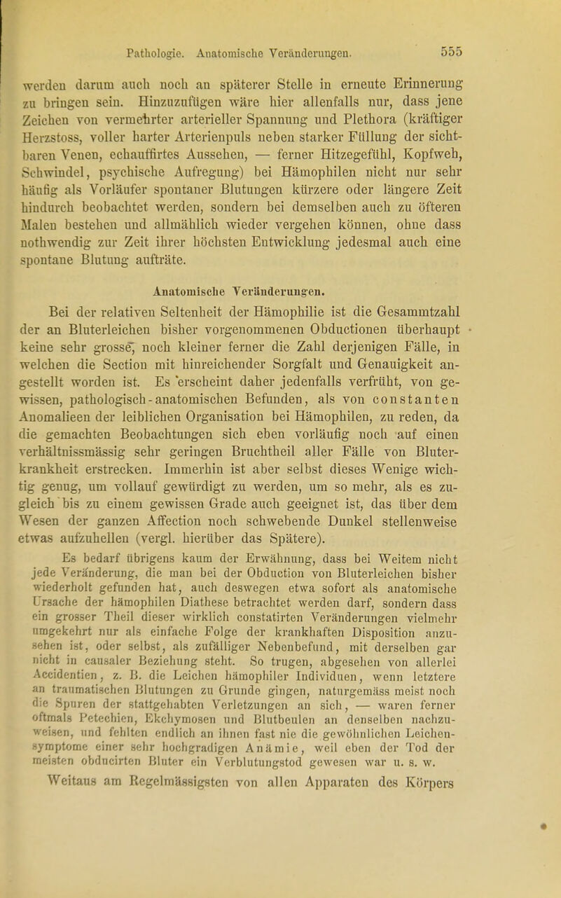 Pathologie. Anatomische Veränderungen. werden darum auch noch an späterer Stelle in erneute Erinnerung zu bringen sein. Hinzuzufügen wäre liier allenfalls nur, dass jene Zeichen von vermehrter arterieller Spannung und Plethora (kräftiger Herzstoss, voller harter Arterienpuls neben starker Füllung der sicht- baren Venen, echauffirtes Aussehen, — ferner Hitzegefühl, Kopfweh, Schwindel, psychische Aufregung) bei Hämophilen nicht nur sehr häutig als Vorläufer spontaner Blutungen kürzere oder längere Zeit hindurch beobachtet werden, sondern bei demselben auch zu öfteren Malen bestehen und allmählich wieder vergehen können, ohne dass nothwendig zur Zeit ihrer höchsten Entwicklung jedesmal auch eine spontane Blutung aufträte. Anatomische Veränderungen. Bei der relativen Seltenheit der Hämophilie ist die Gesammtzahl der an Bluterleichen bisher vorgenommenen Obductionen überhaupt • keine sehr grosse^ noch kleiner ferner die Zahl derjenigen Fälle, in welchen die Section mit hinreichender Sorgfalt und Genauigkeit an- gestellt worden ist. Es 'erscheint daher jedenfalls verfrüht, von ge- wissen, pathologisch - anatomischen Befunden, als von constanten Anomalieen der leiblichen Organisation bei Hämophilen, zu reden, da die gemachten Beobachtungen sich eben vorläufig noch auf einen verhältnissmässig sehr geringen Bruchtheil aller Fälle von Bluter- krankheit erstrecken. Immerhin ist aber selbst dieses Wenige wich- tig genug, um vollauf gewürdigt zu werden, um so mehr, als es zu- gleich bis zu einem gewissen Grade auch geeignet ist, das über dem Wesen der ganzen Affection noch schwebende Dunkel stellenweise etwas aufzuhellen (vergl. hierüber das Spätere). Es bedarf übrigens kaum der Erwähnung, dass bei Weitem nicht jede Veränderung, die man bei der Obduction von Bluterleichen bisher wiederholt gefunden hat, auch deswegen etwa sofort als anatomische Ursache der hämophilen Diathese betrachtet werden darf, sondern dass ein grosser Theil dieser wirklich constatirten Veränderungen vielmehr umgekehrt nur als einfache Folge der krankhaften Disposition anzu- sehen ist, oder selbst, als zufälliger Nebenbefund, mit derselben gar nicht in causaler Beziehung steht. So trugen, abgesehen von allerlei Accidentien, z. B. die Leichen hämophiler Individuen, wenn letztere an traumatischen Blutungen zu Grunde gingen, naturgemäss meist noch die Spuren der stattgehabten Verletzungen an sich, — waren ferner oftmals Petechien, Ekehymosen und Blutbeulen an denselben nachzu- weisen, und fehlten endlich an ihnen fast nie die gewöhnlichen Leichen- «ymptome einer sehr hochgradigen Anämie, weil eben der Tod der meisten obdneirten Bluter ein Verblutungstod gewesen war u. s. w. Weitaus am Regelmässigsten von allen Apparaten des Körpers