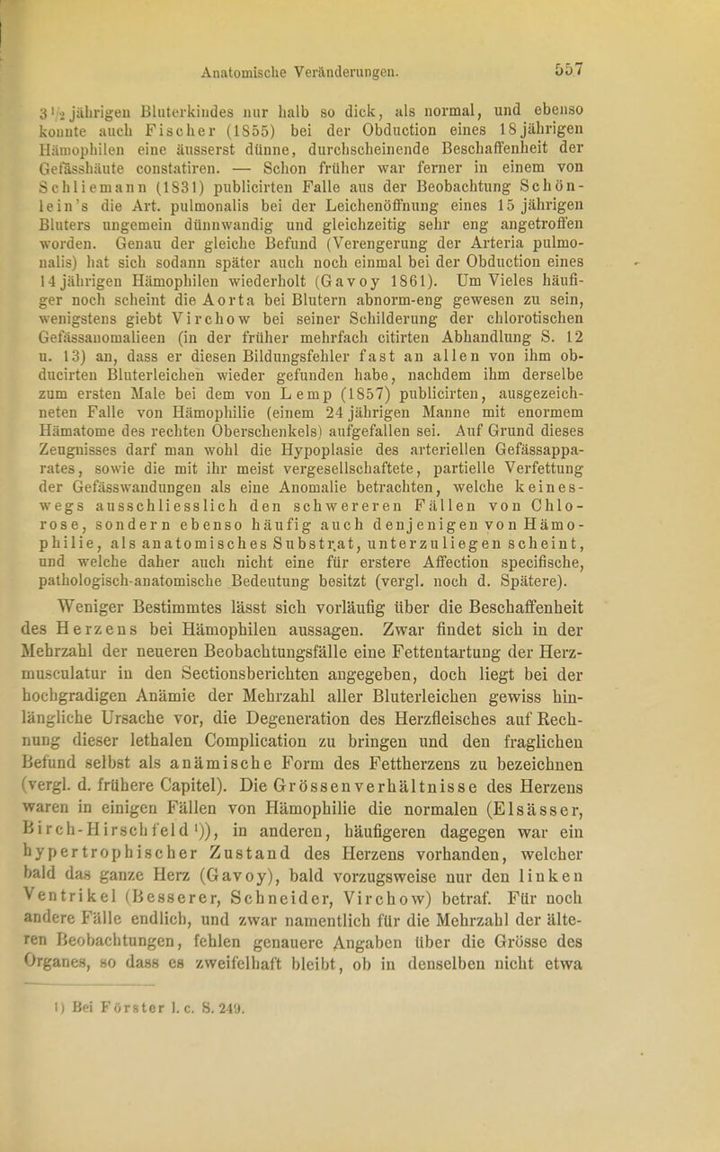 31 -2 jährigen Bluterkindes nur halb so dick, als normal, und ebenso konnte auch Fischer (1855) bei der Obduction eines 18jährigen Hämophilen eine äusserst dünne, durchscheinende Beschaffenheit der Gelasshäute constatiren. — Schon früher war ferner in einem von Schliemann (1S31) publicirten Falle aus der Beobachtung Schön- lein's die Art. pulmonalis bei der Leichenöffnung eines 15 jährigen Bluters ungemein dünnwandig und gleichzeitig sehr eng angetroffen worden. Genau der gleiche Befund (Verengerung der Arteria pulmo- nalis) hat sich sodann später auch noch einmal bei der Obduction eines 14 jährigen Hämophilen wiederholt (Gavoy 1861). Um Vieles häufi- ger noch scheint die Aorta bei Blutern abnorm-eng gewesen zu sein, wenigstens giebt Virchow bei seiner Schilderung der chlorotischen l.efässauomalieen (in der früher mehrfach citirten Abhandlung S. 12 u. 13) an, dass er diesen Bildungsfehler fast an allen von ihm ob- ducirten Bluterleichen wieder gefunden habe, nachdem ihm derselbe zum ersten Male bei dem von Lemp (1857) publicirten, ausgezeich- neten Falle von Hämophilie (einem 24 jährigen Manne mit enormem Hämatome des rechten Oberschenkels) aufgefallen sei. Auf Grund dieses Zeugnisses darf man wohl die Hypoplasie des arteriellen Gefässappa- rates, sowie die mit ihr meist vergesellschaftete, partielle Verfettung der Gefässwandungen als eine Anomalie betrachten, welche keines- wegs ausschliesslich den schwereren Fällen von Chlo- rose, sondern ebenso häufig auch d en j e nig en vo n Häm o- philie, als anatomisches Substr.at, unterzuliegen scheint, und welche daher auch nicht eine für erstere Affection specifische, pathologisch-anatomische Bedeutung besitzt (vergl. noch d. Spätere). Weniger Bestimmtes lässt sich vorläufig über die Beschaffenheit des Herzens bei Hämophilen aussagen. Zwar findet sich in der Mehrzahl der neueren Beobachtungsfälle eine Fettentartung der Herz- muflculatur in den Sectionsberichten angegeben, doch liegt bei der hochgradigen Anämie der Mehrzahl aller Bluterleichen gewiss hin- längliche Ursache vor, die Degeneration des Herzfleisches auf Rech- nung dieser lethalen Complication zu bringen und den fraglichen Befund selbst als anämische Form des Fettherzens zu bezeichnen (vergl. d. frühere Capitel). Die Grössen Verhältnisse des Herzens waren in einigen Fällen von Hämophilie die normalen (Elsässer, Birch-Hirschfeld ')), in anderen, häufigeren dagegen war ein hypertrophischer Zustand des Herzens vorhanden, welcher bald das ganze Herz (Gavoy), bald vorzugsweise nur den linken Ventrikel (Besserer, Schneider, Virchow) betraf. Für noch andere Fälle endlich, und zwar namentlich für die Mehrzahl der älte- ren Beobachtungen, fehlen genauere Angaben über die Grösse des Organe», so dass es zweifelhaft bleibt, ob in denselben nicht etwa 1) Bei Forster 1. c. S. 249.
