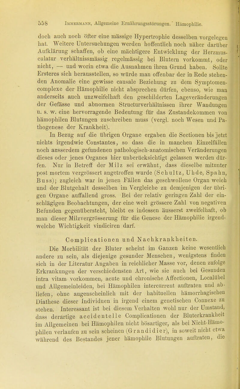 doch auch noch öfter eine massige Hypertrophie desselben vorgelegen hat. Weitere Untersuchungen werden hoffentlich noch näher darüber Aufklärung schaffen, ob eine mächtigere Entwicklung der Herzmus- culatur verhältnissmässig regelmässig bei Blutern vorkommt, oder nicht, — und worin etwa die Ausnahmen ihren Grund haben. Sollte Ersteres sich herausstellen, so würde man offenbar der in Rede stehen- den Anomalie eine gewisse causale Beziehung zu dem Symptomen- complexe der Hämophilie nicht absprechen dürfen, ebenso, wie man anderseits auch unzweifelhaft den geschilderten Lageveränderungen der Gefässe und abnormen Structurverhältnissen ihrer Wandungen u. s. w. eine hervorragende Bedeutung für das Zustandekommen von hämophilen Blutungen zuschreiben muss (vergl. noch Wesen und Pa- thogenese der Krankheit). In Bezug auf die übrigen Organe ergaben die Sectionen bis jetzt nichts irgendwie Constantes, so dass die in manchen Einzelfällen noch ausserdem gefundenen pathologisch-anatomischen Veränderungen dieses oder jenes Organes hier unberücksichtigt gelassen werden dür- fen. Nur in Betreff der Milz sei erwähnt, dass dieselbe mitunter post mortem vergrössert angetroffen wurde (Schultz, Uhde, Spahn, Buss); zugleich war in jenen Fällen das geschwollene Organ weich und der Blutgehalt desselben im Vergleiche zu demjenigen der übri- gen Organe auffallend gross. Bei der relativ geringen Zahl der ein- schlägigen Beobachtungen, der eine weit grössere Zahl von negativen Befunden gegenübersteht, bleibt es indessen äusserst zweifelhaft, ob man dieser Milzvergrösserung für die Genese der Hämophilie irgend- welche Wichtigkeit vindiciren darf. Complicationen und Nachkrankheiten. Die Morbilität der Bluter scheint im Ganzen keine wesentlich andere zu sein, als diejenige gesunder Menschen, wenigstens finden sich in der Literatur Angaben in reichlicher Masse vor, denen zufolge Erkrankungen der verschiedensten Art, wie sie auch bei Gesunden intra vitam vorkommen, acute und chronische Affectiouen, Localübel und Allgemeinleiden, bei Hämophilen intercurrent auftraten uud ab- liefen, ohne augenscheinlich mit der habituellen hämorrhagischen Diathese dieser Individuen in irgend einem genetischen Connexe zu stehen. Interessant ist bei diesem Verhalten wohl nur der Umstand, dass derartige accidentelle Complicationen der Bluterkrankheit im Allgemeinen bei Hämophilen nicht bösartiger, als bei Nicht-Hämo- philen verlaufen zu sein scheinen (Grandidier), in soweit nicht etwa während des Bestandes jener hämophile Blutungen auftraten, die
