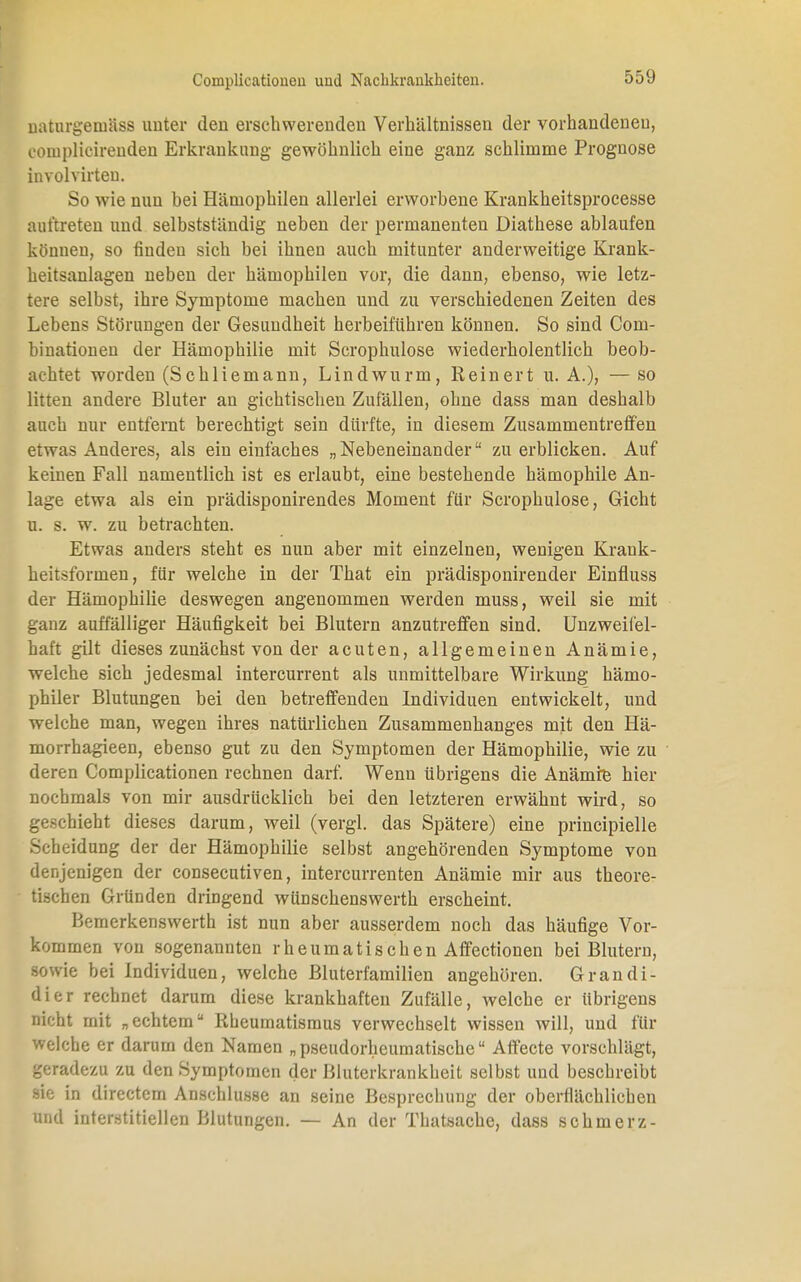 uaturgeinäss unter den erschwerenden Verhältnissen der vorhandeneu, oomplioirenden Erkrankung- gewöhnlich eine ganz schlimme Prognose involvirten. So wie nun bei Hämophilen allerlei erworbene Krankheitsprocesse auftreten und selbstständig neben der permanenten üiathese ablaufen können, so finden sich bei ihnen auch mitunter anderweitige Krank- heitsanlagen neben der hämophilen vor, die dann, ebenso, wie letz- tere selbst, ihre Symptome machen und zu verschiedenen Zeiten des Lebens Störungen der Gesundheit herbeiführen können. So sind Com- binationen der Hämophilie mit Scrophulose wiederholentlich beob- achtet worden (Schliemann, Lindwurm, Reinert u. A.), — so litten andere Bluter an gichtischen Zufällen, ohne dass man deshalb auch nur entfernt berechtigt sein dürfte, in diesem Zusammentreffen etwas Anderes, als ein einfaches „Nebeneinander zu erblicken. Auf keinen Fall namentlich ist es erlaubt, eine bestehende hämophile An- lage etwa als ein prädisponirendes Moment für Scrophulose, Gicht u. s. w. zu betrachten. Etwas anders steht es nun aber mit einzelnen, wenigen Krank- heitsformen, für welche in der That ein prädisponirender Einfluss der Hämophilie deswegen angenommen werden muss, weil sie mit ganz auffälliger Häufigkeit bei Blutern anzutreffen sind. Unzweifel- haft gilt dieses zunächst von der acuten, allgemeinen Anämie, welche sich jedesmal intercurrent als unmittelbare Wirkung hämo- philer Blutungen bei den betreffenden Individuen entwickelt, und welche man, wegen ihres natürlichen Zusammenhanges mit den Hä- morrhagieen, ebenso gut zu den Symptomen der Hämophilie, wie zu deren Complicationen rechnen darf. Wenn übrigens die Anämie hier nochmals von mir ausdrücklich bei den letzteren erwähnt wird, so geschieht dieses darum, weil (vergl. das Spätere) eine principielle Scheidung der der Hämophilie selbst angehörenden Symptome von denjenigen der consecutiven, intercurrenten Anämie mir aus theore- tischen Gründen dringend wünschenswerth erscheint. Bemerkenswerth ist nun aber ausserdem noch das häufige Vor- kommen von sogenannten rheumatischen Affectionen bei Blutern, sowie bei Individuen, welche Bluterfamilien angehören. Grandi- dier rechnet darum diese krankhaften Zufälle, welche er übrigens nicht mit „echtem Rheumatismus verwechselt wissen will, und für welche er darum den Namen „pseudorhcumatisehe Affecte vorschlägt, geradezu zu den Symptomen der Bluterkrankheit selbst und beschreibt sie in directem Anschlüsse an seine Besprechung der oberflächlichen und interstitiellen Blutungen. — An der Thatsache, dass schmerz-