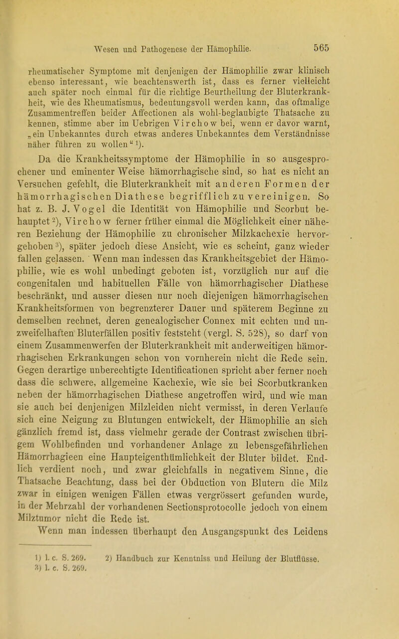 rheumatischer Symptome mit denjenigen der Hämophilie zwar klinisch ebenso interessant, wie beachtenswerth ist, dass es ferner vielleicht auch später noch einmal für die richtige Beurtheilung der Bluterkrank- heit, wie des Rheumatismus, bedeutungsvoll werden kann, das oftmalige Zusammentreffen beider Affectionen als wohl-beglaubigte Thatsache zu kennen, stimme aber im Uebrigen Virchow bei, wenn er davor warnt, „ein Unbekanntes durch etwas anderes Unbekanntes dem Verständnisse näher führen zu wollen1). Da die Krankheitssymptome der Hämophilie in so ausgespro- chener und eminenter Weise hämorrhagische sind, so hat es nicht an Versuchen gefehlt, die Bluterkrankheit mit anderen Formen der hämorrhagischen Diathese hegrifflich zu vereinigen. So hat z. B. J.Vogel die Identität von Hämophilie und Scorbut be- hauptet2), Virchow ferner früher einmal die Möglichkeit einer nähe- ren Beziehung der Hämophilie zu chronischer Milzkachexie hervor- gehoben 3), später jedoch diese Ansicht, wie es scheint, ganz wieder lallen gelassen. Wenn man indessen das Krankheitsgebiet der Hämo- philie, wie es wohl unbedingt geboten ist, vorzüglich nur auf die congenitalen und habituellen Fälle von hämorrhagischer Diathese beschränkt, und ausser diesen nur noch diejenigen hämorrhagischen Krankheitsformen von begrenzterer Dauer und späterem Beginne zu demselben rechnet, deren genealogischer Connex mit echten und un- zweifelhaften Bluterfällen positiv feststeht (vergl. S. 528), so darf von einem Zusammenwerfen der Bluterkrankheit mit anderweitigen hämor- rhagischen Erkrankungen schon von vornherein nicht die Bede sein. Gegen derartige unberechtigte Identificationen spricht aber ferner noch dass die schwere, allgemeine Kachexie, wie sie bei Scorbutkranken neben der hämorrhagischen Diathese angetroffen wird, und wie man sie auch bei denjenigen Milzleiden nicht vermisst, in deren Verlaufe sich eine Neigung zu Blutungen entwickelt, der Hämophilie an sich gänzlich fremd ist, dass vielmehr gerade der Contrast zwischen übri- gem Wohlbefinden und vorhandener Anlage zu lebensgefährlichen Hämorrhagieen eine Haupteigenthümlichkeit der Bluter bildet. End- lich verdient noch, und zwar gleichfalls in negativem Sinne, die Thatsache Beachtung, dass bei der Obduction von Blutern die Milz zwar in einigen wenigen Fällen etwas vergrössert gefunden wurde, in der Mehrzahl der vorhandenen Sectionsprotocolle jedoch von einem Milztumor nicht die Rede ist. Wenn man indessen Uberhaupt den Ausgangspunkt des Leidens U 1. c. S. 269. 3) 1. C. S. 269. 2) Handbuch zur Kenntniss und Heilung der Blutflüsse.