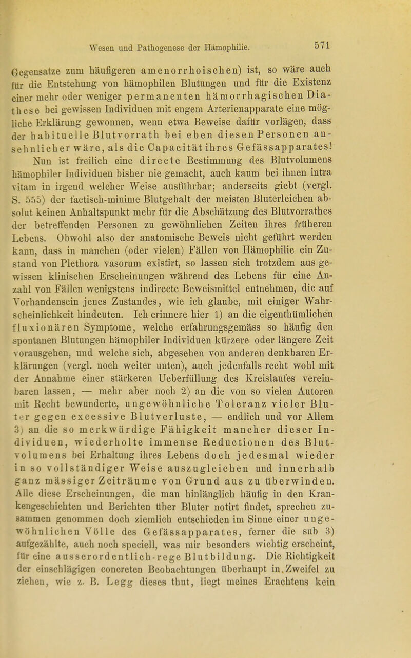 Gegensätze zum häufigeren amenorrhoischen) ist, so wäre auch für die Entstehung von hämophilen Blutungen und für die Existenz einer mehr oder weniger permanenten hämorrhagischen Dia- these bei gewissen Individuen mit engem Arterienapparate eine mög- liche Erklärung gewonnen, wenn etwa Beweise dafür vorlägen, dass der habituelle Blutvorrath bei eben diesen Personen an- sehnlicher wäre, als die Capacität ihres Gefässapparates! Nun ist freilich eine directe Bestimmung des Blutvolumens hämophiler Individuen bisher nie gemacht, auch kaum bei ihnen intra vitain in irgend welcher Weise ausführbar; anderseits giebt (vergl. S. 555) der factisch-minime Blutgebalt der meisten Bluterleichen ab- solut keinen Anhaltspunkt mehr für die Abschätzung des Blutvorrathes der betreffenden Personen zu gewöhnlichen Zeiten ihres früheren Lebens. Obwohl also der anatomische Beweis nicht geführt werden kann, dass in manchen (oder vielen) Fällen von Hämophilie ein Zu- stand von Plethora vasorum existirt, so lassen sich trotzdem aus ge- wissen klinischen Erscheinungen während des Lebens für eine An- zahl von Fällen wenigstens indirecte Beweismittel entnehmen, die auf Vorhandensein jenes Zustandes, wie ich glaube, mit einiger Wahr- scheinlichkeit hindeuten. Ich erinnere hier 1) an die eigenthümlichen fluxionären Symptome, welche erfahrungsgemäss so häufig den spontanen Blutungen hämophiler Individuen kürzere oder längere Zeit vorausgehen, und welche sich, abgesehen von anderen denkbaren Er- klärungen (vergl. noch weiter unten), auch jedenfalls recht wohl mit der Annahme einer stärkeren Ueberfüllung des Kreislaufes verein- baren lassen, — mehr aber noch 2) an die von so vielen Autoren mit Recht bewunderte, ungewöhnliche Toleranz vieler Blu- ter gegen excessive Blutverluste, — endlich und vor Allem an die so merkwürdige Fähigkeit mancher dieser In- dividuen, wiederholte immense Reductionen des Blut- volumens bei Erhaltung ihres Lebens doch jedesmal wieder in so vollständiger Weise auszugleichen und innerhalb ganz massiger Zeiträume von Grund aus zu überwinden. Alle diese Erscheinungen, die man hinlänglich häufig in den Krau- kengeschichten und Berichten über Bluter notirt findet, sprechen zu- sammen genommen doch ziemlich entschieden im Sinne einer unge- wöhnlichen Völle des Gefässapparates, ferner die sub 3) aufgezählte, auch noch speciell, was mir besonders wichtig erscheint, für eine ausserordentlich-rege Blutbildung. Die Richtigkeit der einschlägigen concreten Beobachtungen Uberhaupt in.Zweifel zu ziehen, wie z. B. Legg dieses thut, liegt meines Erachtens kein