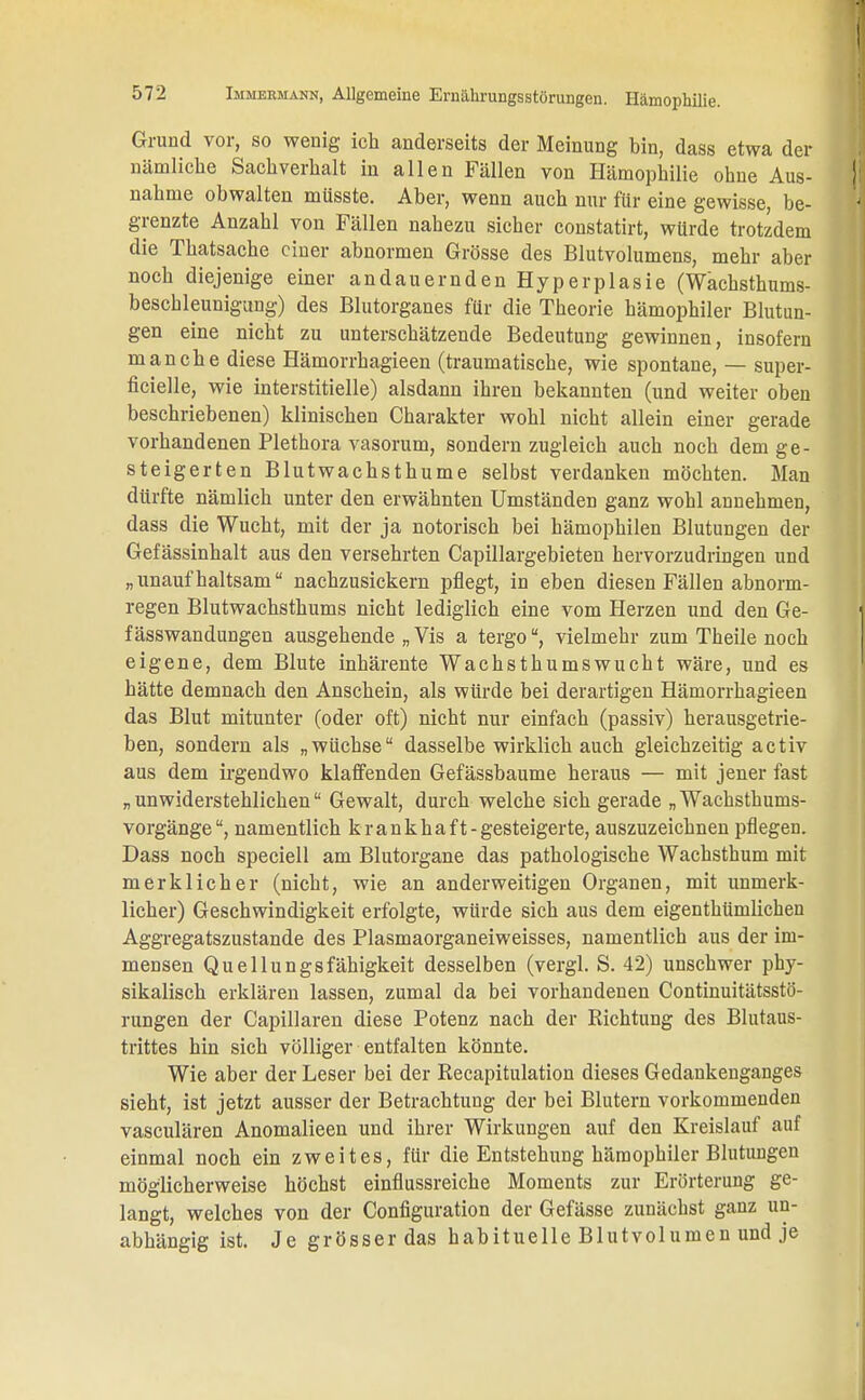 Grund vor, so wenig ich anderseits der Meinung bin, dass etwa der nämliche Sachverhalt in allen Fällen von Hämophilie ohne Aus- nahme obwalten müsste. Aber, wenn auch nur für eine gewisse, be- grenzte Anzahl von Fällen nahezu sicher constatirt, würde trotzdem die Thatsache einer abnormen Grösse des Blutvolumens, mehr aber noch diejenige einer andauernden Hyperplasie (Wächsthums- beschleunigung) des Blutorganes für die Theorie hämophiler Blutun- gen eine nicht zu unterschätzende Bedeutung gewinnen, insofern manche diese Hämorrhagieen (traumatische, wie spontane, — super- ficielle, wie interstitielle) alsdann ihren bekannten (und weiter oben beschriebenen) klinischen Charakter wohl nicht allein einer gerade vorhandenen Plethora vasorum, sondern zugleich auch noch dem ge- steigerten Blutwachsthume selbst verdanken möchten. Man dürfte nämlich unter den erwähnten Umständen ganz wohl annehmen, dass die Wucht, mit der ja notorisch bei hämophilen Blutungen der Gefässinhalt aus den Versehrten Capillargebieten hervorzudringen und „unaufhaltsam nachzusickern pflegt, in eben diesen Fällen abnorm- regen Blutwachsthums nicht lediglich eine vom Herzen und den Ge- f ässwandungen ausgehende „ Vis a tergovielmehr zum Theile noch eigene, dem Blute inhärente Wachsthumswucht wäre, und es hätte demnach den Anschein, als würde bei derartigen Hämorrhagieen das Blut mitunter (oder oft) nicht nur einfach (passiv) herausgetrie- ben, sondern als „wüchse dasselbe wirklich auch gleichzeitig activ aus dem irgendwo klaffenden Gefässbaume heraus — mit jener fast „unwiderstehlichen Gewalt, durch welche sich gerade „Wachsthums- vorgänge , namentlich krankhaft -gesteigerte, auszuzeichnen pflegen. Dass noch speciell am Blutorgane das pathologische Wachsthum mit merklicher (nicht, wie an anderweitigen Organen, mit unmerk- licher) Geschwindigkeit erfolgte, würde sich aus dem eigenthümlichen Aggregatszustande des Plasmaorganeiweisses, namentlich aus der im- mensen Quellungsfähigkeit desselben (vergl. S. 42) unschwer phy- sikalisch erklären lassen, zumal da bei vorhandenen Continuitätsstö- rungen der Capillaren diese Potenz nach der Richtung des Blutaus- trittes hin sich völliger entfalten könnte. Wie aber der Leser bei der Recapitulation dieses Gedankenganges sieht, ist jetzt ausser der Betrachtung der bei Blutern vorkommenden vasculären Anomalieen und ihrer Wirkungen auf den Kreislauf auf einmal noch ein zweites, für die Entstehung häraophiler Blutungen möglicherweise höchst einflussreiche Moments zur Erörterung ge- langt, welches von der Configuration der Gefässe zunächst ganz un- abhängig ist. Je grösser das habituelle Blutvolumen und je