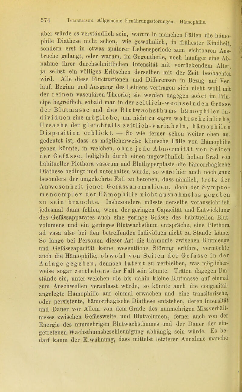 aber würde es verständlich sein, warum in manchen Fällen die hämo- phile Diathese nicht schon, wie gewöhnlich, in frühester Kindheit sondern erst in etwas späterer Lebensperiode zum sichtbaren Aus- bruche gelangt, oder warum, im Gegentheile, noch häufiger eine Ab- nahme ihrer durchschnittlichen Intensität mit vorrückendem Alter ja selbst ein völliges Erlöschen derselben mit der Zeit beobachtet wird. Alle diese Fluctuationen und Differenzen in Bezug auf Ver- lauf, Beginn und Ausgang des Leidens vertragen sich nicht wohl mit der reinen vasculären Theorie; sie werden dagegen sofort im Prin- cipe begreiflich, sobald man in der zeitlich-wechselnden Grösse der Blutmasse und des Blutwachsthums hämophiler In- dividuen eine mögliche, um nicht zu sagen wahrscheinliche, Ursache der gleichfalls zeitlich-variabeln, hämophilen Disposition erblickt. — So wie ferner schon weiter oben an- gedeutet ist, dass es möglicherweise klinische Fälle von Hämophilie geben könnte, in welchen, ohne jede Abnormität von Seiten der Gefässe, lediglich durch einen ungewöhnlich hohen Grad von habitueller Plethora vasorum und Bluthyperplasie die hämorrhagische Diathese bedingt und unterhalten würde, so wäre hier auch noch ganz besonders der umgekehrte Fall zu betonen, dass nämlich, trotz der Anwesenheit jener Gefässanomalieen, doch der Sympto- mencomplex der Hämophilie nicht ausnahmslos gegeben zu sein brauchte. Insbesondere müsste derselbe voraussichtlich jedesmal dann fehlen, wenn der geringen Capacität und Entwicklung des Gefässapparates auch eine geringe Grösse des habituellen Blut- volumens und ein geringes Blutwachsthum entspräche, eine Plethora ad vasa also bei den betreffenden Individuen nicht zu Stande käme. So lange bei Personen dieser Art die Harmonie zwischen Blutmenge und Gefässcapacität keine wesentliche Störung erführe, vermöchte auch die Hämophilie, obwohl von Seiten der Gefässe in der Anlage gegeben, dennoch latent zu verbleiben, was möglicher- weise sogar zeitlebens der Fall sein könnte. Träten dagegen Um- stände ein, unter welchen die bis dahin kleine Blutmasse auf einmal zum Anschwellen veranlasst würde, so könnte auch die congenital- angelegte Hämophilie auf einmal erwachen und eine transitorische, oder persistente, hämorrhagische Diathese entstehen, deren Intensität und Dauer vor Allem von dem Grade des nunmehrigen Missverhält- nisses zwischen Gefässweite und Blutvolumen, ferner auch von der Energie des nunmehrigen Blutwachsthumes und der Dauer der ein- getretenen Wachsthumsbeschleunigung abhängig sein würde. Es be- darf kaum der Erwähnung, dass mittelst letzterer Annahme manche