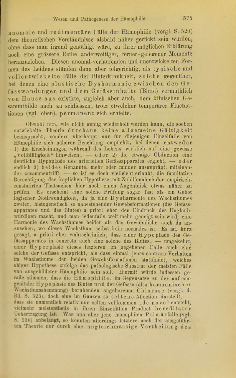 anomale und rudimentäre Fälle der Hämophilie (vergl. S. 529) dem theoretischen Verständnisse alsbald näher gerückt sein würden, ohne dass man irgend genöthigt wäre, zu ihrer möglichen Erklärung noch eine grössere Reihe anderweitiger, ferner-gelegener Momente heranzuziehen. Diesen anomal-verlaufenden und unentwickelten For- men des Leidens ständen dann aber folgerichtig, als typische und vollentwickelte Fälle der Bluterkrankheit, solche gegenüber, bei denen eine plastische Dysharmonie zwischen den Ge- i ü - s wandungen und dem Gefässinhalte (Blute) vermuthlich von Hause aus existirte, zugleich aber auch, dem klinischen Ge- sammtbilde nach zu schliessen, trotz etwelcher temporärer Fluctua- tionen (vgl. oben), permanent sich erhielte. Obwohl nun, wie nicht genug wiederholt werden kann, die soeben entwickelte Theorie durchaus keine allgemeine Gültigkeit beansprucht, sondern überhaupt nur für diejenigen Einzelfälle von Hämophilie sich näherer Beachtung empfiehlt, bei denen entweder 1) die Erscheinungen während des Lebens wirklich auf eine gewisse „Vollblütigkeit hinweisen, — oder 2) die etwaige Obduction eine deutliche Hypoplasie des arteriellen Gefässapparates ergiebt, — oder endlich 3) beides Genannte, mehr oder minder ausgeprägt, miteinan- der zusammentrifft, — so ist es doch vielleicht erlaubt, die facultative Berechtigung der fraglichen Hypothese mit Zuhilfenahme der empirisoh- constatirten Thatsachen hier noch einen Augenblick etwas näher zu prüfen. Es erscheint eine solche Prüfung sogar fast als ein Gebot logischer Nothwendigkeit, da ja eine Dysharmonie des Wachsthumes zweier, histogenetisch so nahestehender Gewebsformationen (des Gefäss- apparates und des Blutes) a priori eher den Eindruck des Unglaub- würdigen macht, und man jedenfalls weit mehr geneigt sein wird, eine Harmonie des Wachsthumes beider als das Gewöhnliche auch da an- zusehen, wo dieses Wachsthum selbst kein normales ist. Es ist, knrz gesagt, a priori eher wahrscheinlich, dass einer Hypoplasie des Ge- fässapparates in concreto auch eine solche des Blutes, — umgekehrt, einer Hyperplasie dieses letzteren im gegebenen Falle auch eine solche der Gefässe entspricht, als dass einmal jenes conträre Verhalten im Wacbsthume der beiden Gewebsformationen stattfindet, welches obiger Hypothese zufolge das pathologische Substrat der meisten Fälle von ausgebildeter Hämophilie sein soll. Hiermit würde indessen ge- rade stimmen, dass die Hämophilie, im Gegensatze zu der auf con- genitaler H y p o plasie des Blutes und der Gefässe (also harmonischer Wachsthumshemmung) beruhenden angeborenen Chlorose (vergl. d. Bd. ä. 323;, doch eine im Ganzen so seltene Afl'ection darstellt, — dass sie namentlich relativ nur selten vollkommen „de novo entsteht, vielmehr meistenteils in ihren Einzelfällen Product hereditärer Uebertragung ist. Was nun aber jene hämophilen Primär fälle (vgl. S. 530) anbelangt, so könnten allerdings letztere nacli der ausgeführ- ten Theorie nur durch eine ungleichmässige Vertheilung des
