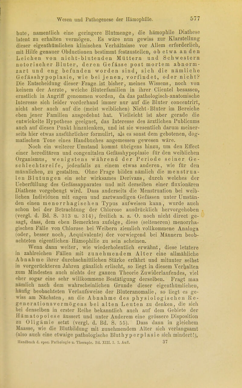 bute, namentlich eine geringere Blutmenge, die hämophile Diathese latent zu erhalten vermögen. Es wäre nun gewiss zur Klarstellung dieser eigenthümlichen klinischen Verhältnisse vor Allem erforderlich, mit Hilfe genauer Obductionen bestimmt festzustellen, ob etwa an den Leichen von nicht-bluten den Müttern und Schwestern notorischer Bluter, deren Gefässe post mortem abnorm- zart und eng befunden worden sind, sich die nämliche G e t'ässhy pop las ie, wie bei jenen, vorfindet, oder nicht? Die Entscheidung dieser Frage ist bisher, meines Wissens, noch von keinem der Aerzte, welche Bluterfamilien in ihrer Clientel besassen, ernstlich in Angriff genommen worden, da das pathologisch-anatomische Interesse sich leider vorderhand immer nur auf die Bluter concentrirt, nicht aber auch auf die (meist weiblichen) Nicht-Bluter im Bereiche eben jener Familien ausgedehnt hat. Vielleicht ist aber gerade die entwickelte Hypothese geeignet, das Interesse des ärztlichen Publicums auch auf diesen Punkt hinzulenken, und ist sie wesentlich darum meiner- seits hier etwas ausführlicher formulirt, als es sonst dem gebotenen, dog- matischen Tone eines Handbuches angemessen gewesen wäre. Noch ein weiterer Umstand kommt übrigens hinzu, um den Effect einer hereditären und congenitalen Gefässhypoplasie für den weiblichen Organismus, wenigstens während der Periode seiner Ge- schlechtsreife, jedenfalls zu einem etwas anderen, wie für den männlichen, zu gestalten. Ohne Frage bilden nämlich die menstrua- len Blutungen ein sehr wirksames Derivans, durch welches der Ueberfüllung des Gefässapparates und mit derselben einer fluxionären Diathese vorgebeugt wird. Dass anderseits die Menstruation bei weib- lichen Individuen mit engen und zartwandigen Gefässen unter Umstän- den einen menorrhagisehen Typus aufweisen kann, wurde auch schon bei der Betrachtung der Chlorose ausdrücklich hervorgehoben fvergl. d. Bd. S. 313 u. 314), freilich a. a. 0. noch nicht direct ge- sagt, dass, dem eben Bemerkten zufolge, diese (selteneren) menorrha- gischen Fälle von Chlorose bei Weibern ziemlich vollkommene Analoga (oder, besser noch, Aequivalente) der vorwiegend bei Männern beob- achteten eigentlichen-Hämophilie zu sein scheinen. Wenn dann weiter, wie wiederholentlich erwähnt, diese letztere in zahlreichen Fällen mit zunehmendem Alter eine allmähliche Abnahme ihrer durchschnittlichen Stärke erfährt und mitunter selbst in vorgerückteren Jahren gänzlich erlischt, so liegt in diesem Verhalten zum Mindesten auch nichts der ganzen Theorie Zuwiderlaufendes, viel eher sogar eine sehr willkommene Bestätigung derselben. Fragt man nämlich nach dem wahrscheinlichen Grunde dieser eigenthümlichen, häufig beobachteten Verlaufsweise der Bluteranomalie, so liegt es ge- wiss am Nächsten, an die Abnahme des physiologischen Re- generationsvermögens bei alten Leuten zu denken, die sich bei denselben in erster Reihe bekanntlich auch auf dem Gebiete der Hämatopoiese äussert und unter Anderem eine grössere Disposition zu Oligämie setzt (vergl. d. Bd. S. 55). Dass dann in gleichem Maasse, wie die Blutbildung mit zunehmendem Alter sich verlangsamt (also auch eine etwaige pathologische Blutliyp erp 1 asi e sich mindert!), Handbuch d. spee. Pathologie u. Therapie. Bd. XIII. 2. 2. Aufl. 37