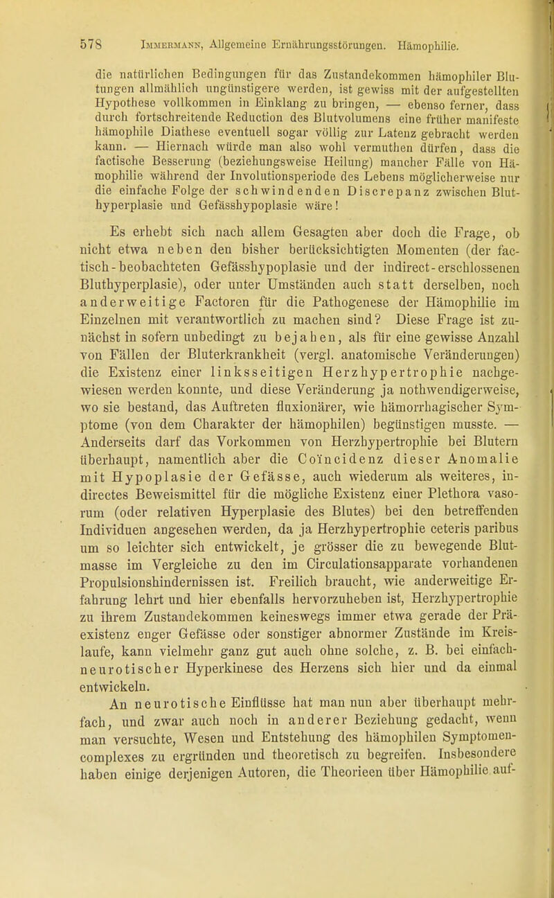 die natürlichen Bedingungen für das Zustandekommen hämophiler Blu- tungen allmählich ungünstigere werden, ist gewiss mit der aufgestellten Hypothese vollkommen in Einklang zu bringen, — ebenso ferner, dass durch fortschreitende Reduction des Blutvolumena eine früher manifeste hämophile Diathese eventuell sogar völlig zur Latenz gebracht werden kann. — Hiernach würde man also wohl vermuthen dürfen, dass die factische Besserung (beziehungsweise Heilung) mancher Fälle von Hä- mophilie während der Involutionsperiode des Lebens möglicherweise nur die einfache Folge der schwindenden Discrepanz zwischen Blut- hyperplasie und Gefässhypoplasie wäre! Es erhebt sich nach allem Gesagten aber doch die Frage, ob nicht etwa neben den bisher berücksichtigten Momenten (der fac- tisch-beobachteten Gefässhypoplasie und der indirect-erschlossenen Bluthyperplasie), oder unter Umständen auch statt derselben, noch anderweitige Factoren für die Pathogenese der Hämophilie im Einzelnen mit verantwortlich zu machen sind? Diese Frage ist zu- nächst in sofern unbedingt zu bejahen, als für eine gewisse Anzahl von Fällen der Bluterkrankheit (vergl. anatomische Veränderungen) die Existenz einer linksseitigen Herzhypertrophie nachge- wiesen werden konnte, und diese Veränderung ja nothwendigerweise, wo sie bestand, das Auftreten fluxionärer, wie hämorrhagischer Sym- ptome (von dem Charakter der hämophilen) begünstigen musste. — Anderseits darf das Vorkommen von Herzbypertrophie bei Blutern Uberhaupt, namentlich aber die Co'incidenz dieser Anomalie mit Hypoplasie der Gefasse, auch wiederum als weiteres, in- directes Beweismittel für die mögliche Existenz einer Plethora vaso- rum (oder relativen Hyperplasie des Blutes) bei den betreffenden Individuen angesehen werden, da ja Herzhypertrophie ceteris paribus um so leichter sich entwickelt, je grösser die zu bewegende Blut- masse im Vergleiche zu den im Circulationsapparate vorhandenen Propulsionshindernissen ist. Freilich braucht, wie anderweitige Er- fahrung lehrt und hier ebenfalls hervorzuheben ist, Herz hyp ertrophie zu ihrem Zustandekommen keineswegs immer etwa gerade der Prä- existenz enger Gefässe oder sonstiger abnormer Zustände im Kreis- laufe, kann vielmehr ganz gut auch ohne solche, z. B. bei einfach- neurotischer Hyperkinese des Herzens sich hier und da einmal entwickeln. An neurotische Einflüsse hat man nun aber Uberhaupt mehr- fach, und zwar auch noch in anderer Beziehung gedacht, wenn man versuchte, Wesen und Entstehung des hämophilen Symptomen- complexes zu ergründen und theoretisch zu begreifen. Insbesondere haben einige derjenigen Autoren, die Theorieen über Hämophilie auf-