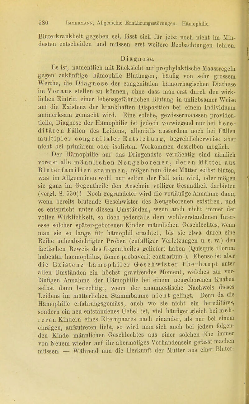 Bluterkrankheit gegeben sei, lässt sich für jetzt noch nicht im Min- desten entscheiden und müssen erst weitere Beobachtungen lehren. Diagnose. Es ist, namentlich mit Rücksicht auf prophylaktische Maassregeln gegen zukünftige hämophile Blutungen, häufig von sehr grossem Werthe, die Diagnose der congenitalen hämorrhagischen Diathese im Voraus stellen zu können, ohne dass man erst durch den wirk- lichen Eintritt einer lebensgefährlichen Blutung in unliebsamer Weise auf die Existenz der krankhaften Disposition bei einem Individuum aufmerksam gemacht wird. Eine solche, gewissermaassen providen- tielle, Diagnose der Hämophilie ist jedoch vorwiegend nur bei here- ditären Fällen des Leidens, allenfalls ausserdem noch bei Fällen multipler congenitaler Entstehung, begreiflicherweise aber nicht bei primärem oder isolirtem Vorkommen desselben möglich. Der Hämophilie auf das Dringendste verdächtig sind nämlich vorerst alle männlichen Neugeborenen, deren Mütter aus Bluterfamilien stammen, mögen nun diese Mütter selbst bluten, was im Allgemeinen wohl nur selten der Fall sein wird, oder mögen sie ganz im Gegentheile den Anschein völliger Gesundheit darbieten (vergl. S. 530) ! Noch gegründeter wird die vorläufige Annahme dann, wenn bereits blutende Geschwister des Neugeborenen existiren, und es entspricht unter diesen Umständen, wenn auch nicht immer der vollen Wirklichkeit, so doch jedenfalls dem wohlverstandenen Inter- esse solcher später-geborenen Kinder männlichen Geschlechtes, wenn man sie so lange für hämophil erachtet, bis sie etwa durch eine Reihe unbeabsichtigter Proben (zufälliger Verletzungen u. s. w.) den factischen Beweis des Gegentheiles geliefert haben (Quisquis illoruni habeatur haemophilus, donec probaverit contrarium!). Ebenso ist aber die Existenz hämophiler Geschwister überhaupt unter allen Umständen ein höchst gravirendes Moment, welches zur vor- läufigen Annahme der Hämophilie bei einem neugeborenen Knaben selbst dann berechtigt, wenn der anamnestische Nachweis dieses Leidens im mütterlichen Stammbaume nicht gelingt. Denn da die Hämophilie erfahrungsgemäss, auch wo sie nicht ein hereditäres, sondern ein neu entstandenes Uebel ist, viel häufiger gleich bei meh- reren Kindern eines Elternpaares nach einander, als mir bei einem einzigen, aufzutreten liebt, so wird man sich auch bei jedem folgen- den Kinde männlichen Geschlechtes aus einer solchen Ehe immer von Neuem wieder auf ihr abermaliges Vorhandensein getässt macheu müssen. — Während nun die Herkunft der Mutter aus einer Bluter-