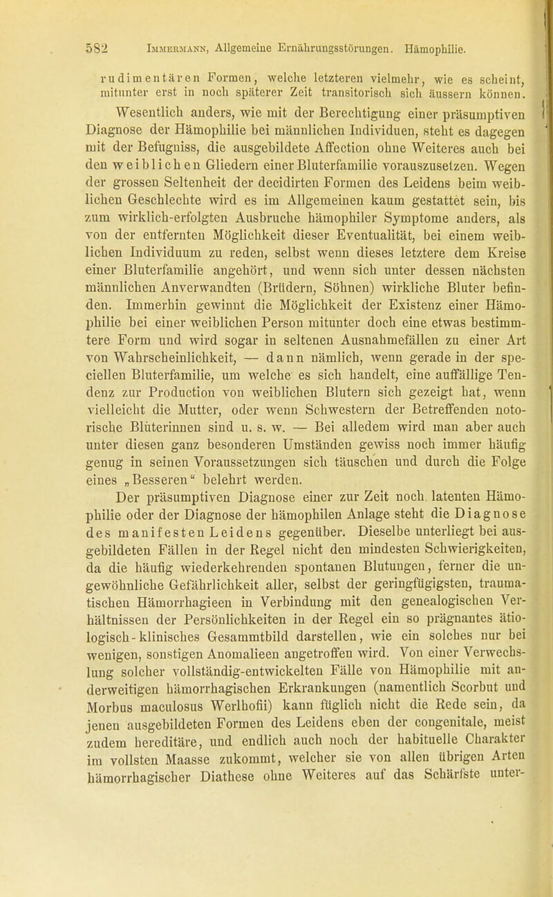 rudimentären Formen, welche letzteren vielmehr, wie es scheint, mitunter erst in noch späterer Zeit transitorisch sich äussern können. Wesentlich anders, wie mit der Berechtigung einer präsumptiven Diagnose der Hämophilie bei männlichen Individuen, steht es dagegen mit der Befuguiss, die ausgebildete Affection ohne Weiteres auch bei den weiblichen Gliedern einer Bluterfamilie vorauszusetzen. Wegen der grossen Seltenheit der decidirten Formen des Leidens beim weib- lichen Geschlechte wird es im Allgemeinen kaum gestattet sein, bis zum wirklich-erfolgten Ausbruche hämophiler Symptome anders, als von der entfernten Möglichkeit dieser Eventualität, bei einem weib- lichen Individuum zu reden, selbst wenn dieses letztere dem Kreise einer Bluterfamilie angehört, und wenn sich unter dessen nächsten männlichen Anverwandten (Brüdern, Söhnen) wirkliche Bluter befin- den. Immerhin gewinnt die Möglichkeit der Existenz einer Hämo- philie bei einer weiblichen Person mitunter doch eine etwas bestimm- tere Form und wird sogar in seltenen Ausnahmefällen zu einer Art von Wahrscheinlichkeit, — dann nämlich, wenn geradein der spe- ciellen Bluterfamilie, um welche es sich handelt, eine auffällige Ten- denz zur Production von weiblichen Blutern sich gezeigt hat, wenn vielleicht die Mutter, oder wenn Schwestern der Betreffenden noto- rische Blüterinnen sind u. s. w. — Bei alledem wird man aber auch unter diesen ganz besonderen Umständen gewiss noch immer häufig genug in seinen Voraussetzungen sich täuschen und durch die Folge eines „Besseren belehrt werden. Der präsumptiven Diagnose einer zur Zeit noch latenten Hämo- philie oder der Diagnose der hämophilen Anlage steht die Diagnose des manifestenLeidens gegenüber. Dieselbe unterliegt bei aus- gebildeten Fällen in der Regel nicht den mindesten Schwierigkeiten, da die häufig wiederkehrenden spontanen Blutungen, ferner die un- gewöhnliche Gefährlichkeit aller, selbst der geringfügigsten, trauma- tischen Hämorrhagieen in Verbindung mit den genealogischen Ver- hältnissen der Persönlichkeiten in der Regel ein so prägnantes ätio- logisch-klinisches Gesammtbild darstellen, wie ein solches nur bei wenigen, sonstigen Anomalieen angetroffen wird. Von einer Verwechs- lung solcher vollständig-entwickelten Fälle von Hämophilie mit an- derweitigen hämorrhagischen Erkrankungen (namentlich Scorbut und Morbus maculosus Werlhofii) kann füglich nicht die Rede sein, da jenen ausgebildeten Formen des Leidens eben der congenitale, meist zudem hereditäre, und endlich auch noch der habituelle Charakter im vollsten Maasse zukommt, welcher sie von allen übrigen Arten hämorrhagischer Diathese ohne Weiteres auf das Schärfste unter-