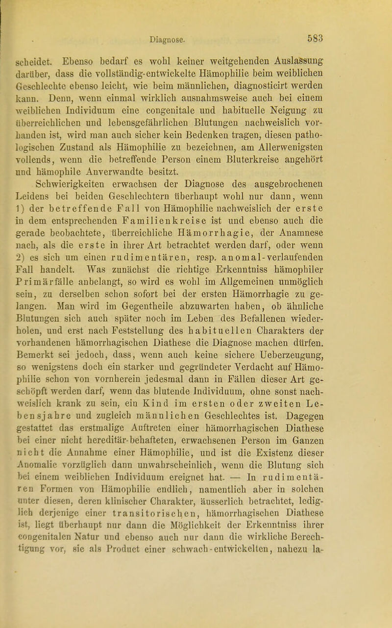 scheidet. Ebenso bedarf es wohl keiner weitgebenden Auslassung darüber, dass die vollständig-entwickelte Hämophilie beim weiblichen Geschlechte ebenso leicht, wie beim männlichen, diagnosticirt werden kann. Denn, wenn einmal wirklich ausnahmsweise auch bei einem weiblichen Individuum eine congenitale und habituelle Neigung zu überreichlichen und lebensgefährlichen Blutungen nachweislich vor- handen ist, wird man auch sicher kein Bedenken tragen, diesen patho- logischen Zustand als Hämophilie zu bezeichnen, am Allerwenigsten vollends, wenn die betreffende Person einem Bluterkreise angehört und hämophile Anverwandte besitzt. Schwierigkeiten erwachsen der Diagnose des ausgebrochenen Leidens bei beiden Geschlechtern überhaupt wohl nur dann, wenn 1) der betreffende Fall von Hämophilie nachweislich der erste in dem entsprechenden Familienkreise ist und ebenso auch die gerade beobachtete, überreichliche Hämorrhagie, der Anamnese nach, als die erste in ihrer Art betrachtet werden darf, oder wenn 2) es sich um einen rudimentären, resp. anomal-verlaufenden Fall handelt. Was zunächst die richtige Erkenntniss hämophiler Primär fälle anbelangt, so wird es wohl im Allgemeinen unmöglich sein, zu derselben schon sofort bei der ersten Hämorrhagie zu ge- langen. Man wird im Gegentheile abzuwarten haben, ob ähnliche Blutungen sich auch später noch im Leben des Befallenen wieder- holen, und erst nach Feststellung des habituellen Charakters der vorhandenen hämorrhagischen Diathese die Diagnose machen dürfen. Bemerkt sei jedoch, dass, wenn auch keine sichere Ueberzeugung, so wenigstens doch ein starker und gegründeter Verdacht auf Hämo- philie schon von vornherein jedesmal dann in Fällen dieser Art ge- schöpft werden darf, wenn das blutende Individuum, ohne sonst nach- weislich krank zu sein, ein Kind im ersten oder zweiten Le- bensjahre und zugleich männlichen Geschlechtes ist. Dagegen gestattet das erstmalige Auftreten einer hämorrhagischen Diathese bei einer nicht hereditär-behafteten, erwachsenen Person im Ganzen nicht die Annahme einer Hämophilie, und ist die Existenz dieser Anomalie vorzüglich dann unwahrscheinlich, wenn die Blutung sich bei einem weiblichen Individuum ereignet hat. — In rudimentä- ren Formen von Hämophilie endlich, namentlich aber in solchen unter diesen, deren klinischer Charakter, äusserlich betrachtet, ledig- lich derjenige einer transitorischen, hämorrhagischen Diathese ist, liegt Uberhaupt nur dann die Möglichkeit der Erkenntniss ihrer congenitalen Natur und ebenso auch nur dann die wirkliche Berech- tigung vor, sie als Product einer schwach - entwickelten, nahezu la-