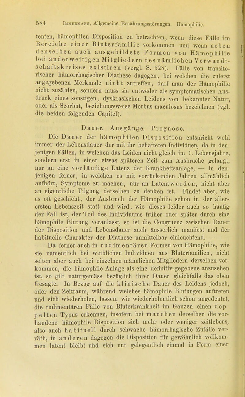 tenten, bämophilen Disposition zu betrachten, wenn diese Fälle im Bereiche einer Bluterfcamilie vorkommen und wenn neben denselben auch ausgebildete Formen von Hämophilie bei anderweitigen Mitgliedern des nämlichen Verwandt- schaftskreises existiren (vergl. S. 528). Fälle von transito- rischer hämorrhagischer Diathese dagegen, bei welchen die zuletzt angegebenen Merkmale nicht zutreffen, darf man der Hämophilie nicht zuzählen, sondern muss sie entweder als symptomatischen Aus- druck eines sonstigen, dyskrasiscken Leidens von bekannter Natur, oder als Scorbut, beziehungsweise Morbus maculosus bezeichnen (vgl. die beiden folgenden Capitel). Dauer. Ausgänge. Prognose. Die Dauer der bämophilen Disposition entspricht wohl immer der Lehensdauer der mit ihr behafteten Individuen, da in den- jenigen Fällen, in welchen das Leiden nicht gleich im 1. Lebensjahre, sondern erst in einer etwas späteren Zeit zum Ausbruche gelangt, nur an eine vorläufige Latenz der Krankheitsanlage, — in den- jenigen ferner, in welchen es mit vorrückenden Jahren allmählich aufhört, Symptome zu machen, nur an Latentwerden, nicht aber an eigentliche Tilgung derselben zu denken ist. Findet aber, wie es oft geschieht, der Ausbruch der Hämophilie schon in der aller- ersten Lebenszeit statt und wird, wie dieses leider auch so häufig der Fall ist, der Tod des Individuums früher oder später durch eine hämophile Blutung veranlasst, so ist die Congruenz zwischen Dauer der Disposition und Lebensdauer auch äusserlich manifest und der habituelle Charakter der Diathese unmittelbar einleuchtend. Da ferner auch in rudimentären Formen von Hämophilie, wie sie namentlich bei weiblichen Individuen aus Bluterfamilien, nicht selten aber auch bei einzelnen männlichen Mitgliedern derselben vor- kommen, die hämophile Anlage als eine definitiv-gegebene anzusehen ist, so gilt naturgemäss bezüglich ihrer Dauer gleichfalls das oben Gesagte. In Bezug auf die klinische Dauer des Leidens jedoch, oder den Zeitraum, während welches hämophile Blutungen auftreten und sich wiederholen, lassen, wie wiederholentlich schon angedeutet, die rudimentären Fälle von Bluterkrankheit im Ganzen einen dop- pelten Typus erkennen, insofern bei manchen derselben die vor- handene hämophile Disposition sich mehr oder weniger zeitlebens, also auch habituell durch schwache hämorrhagische Zufälle ver- räth, in anderen dagegen die Disposition für gewöhnlich vollkom- men latent bleibt und sich nur gelegentlich einmal in Form einer