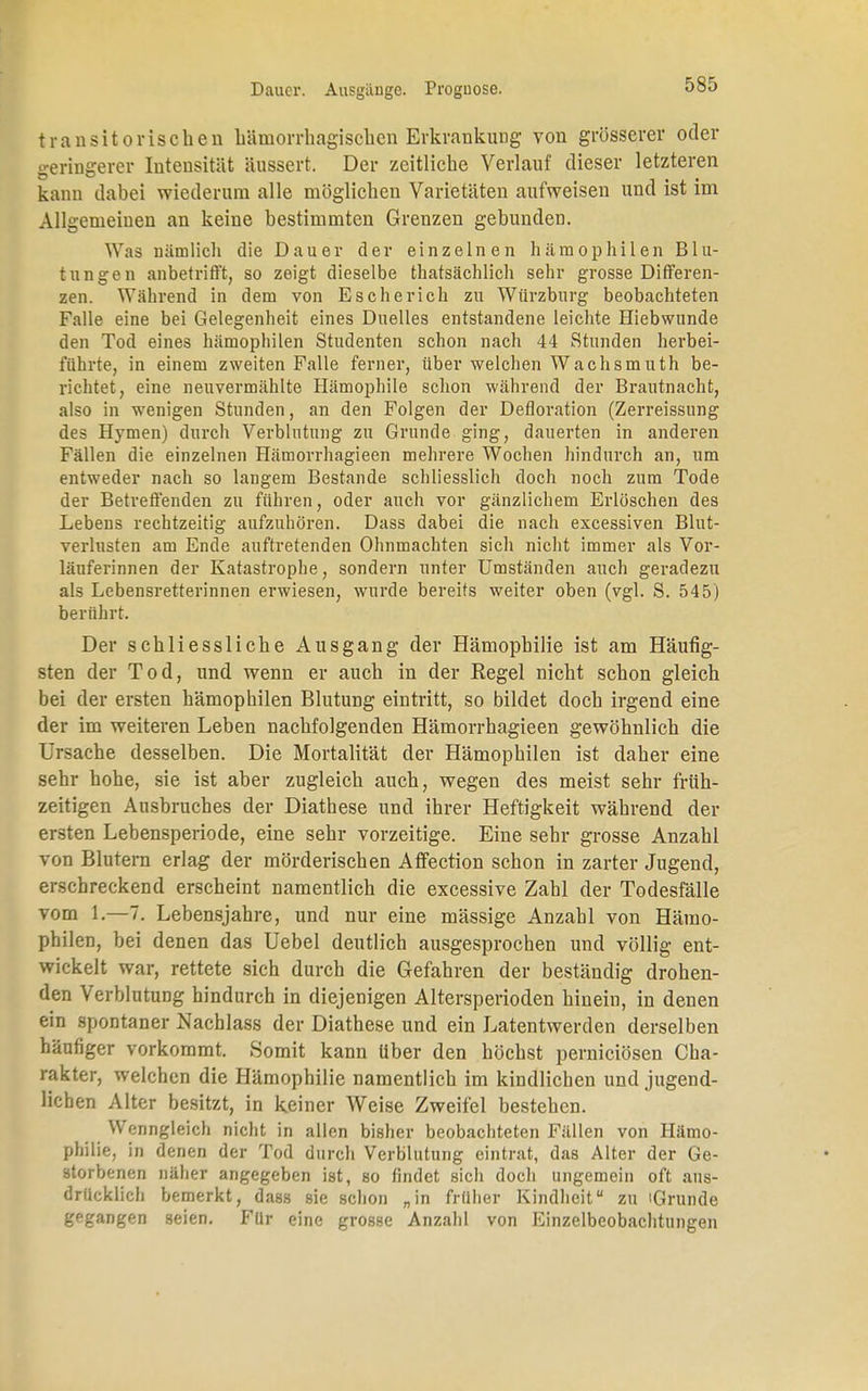 transitorischeu hämorrhagischen Erkrankung von grösserer oder geringerer Intensität äussert. Der zeitliche Verlauf dieser letzteren kann dabei wiederum alle möglichen Varietäten aufweisen und ist im Allgemeinen an keine bestimmten Grenzen gebunden. Was nämlich die Dauer der einzelnen hämophilen Blu- tungen anbetrifft, so zeigt dieselbe thatsäeblich sehr grosse Differen- zen. Während in dem von Es che rieh zu Würzburg beobachteten Falle eine bei Gelegenheit eines Duelles entstandene leichte Hiebwunde den Tod eines hämophilen Studenten schon nach 44 Stunden herbei- führte, in einem zweiten Falle ferner, über welchen Wachsmuth be- richtet, eine neuvermählte Hämophile schon während der Brautnacht, also in wenigen Stunden, an den Folgen der Defloration (Zerreissung des Hymen) durch Verblutung zu Grunde ging, dauerten in anderen Fällen die einzelnen Hämorrhagieen mehrere Wochen hindurch an, um entweder nach so langem Bestände schliesslich doch noch zum Tode der Betreffenden zu führen, oder auch vor gänzlichem Erlöschen des Lebens rechtzeitig aufzuhören. Dass dabei die nach excessiven Blut- verlusten am Ende auftretenden Ohnmächten sich nicht immer als Vor- läuferinnen der Katastrophe, sondern unter Umständen auch geradezu als Lebensretterinnen erwiesen, wurde bereits weiter oben (vgl. S. 545) berührt. Der schliessliche Ausgang der Hämophilie ist am Häufig- sten der Tod, und wenn er auch in der Regel nicht schon gleich bei der ersten hämophilen Blutung eintritt, so bildet doch irgend eine der im weiteren Leben nachfolgenden Hämorrhagieen gewöhnlich die Ursache desselben. Die Mortalität der Hämophilen ist daher eine sehr hohe, sie ist aber zugleich auch, wegen des meist sehr früh- zeitigen Ausbruches der Diathese und ihrer Heftigkeit während der ersten Lebensperiode, eine sehr vorzeitige. Eine sehr grosse Anzahl von Blutern erlag der mörderischen AfFection schon in zarter Jugend, erschreckend erscheint namentlich die excessive Zahl der Todesfälle vom 1.—7. Lebensjahre, und nur eine massige Anzahl von Hämo- philen, bei denen das Uebel deutlich ausgesprochen und völlig ent- wickelt war, rettete sich durch die Gefahren der beständig drohen- den Verblutung hindurch in diejenigen Altersperioden hinein, in denen ein spontaner Nacblass der Diathese und ein Latentwerden derselben häufiger vorkommt. Somit kann über den höchst pernieiösen Cha- rakter, welchen die Hämophilie namentlich im kindlichen und jugend- lichen Alter besitzt, in keiner Weise Zweifel bestehen. Wenngleich nicht in allen bisher beobachteten Fällen von Hämo- philie, in denen der Tod durch Verblutung eintrat, das Alter der Ge- storbenen näher angegeben ist, so findet sich doch ungemein oft aus- drücklich bemerkt, dass sie schon „in früher Kindheit zu iGrunde gegangen seien. Für eine grosse Anzahl von Einzelbeobachtungen