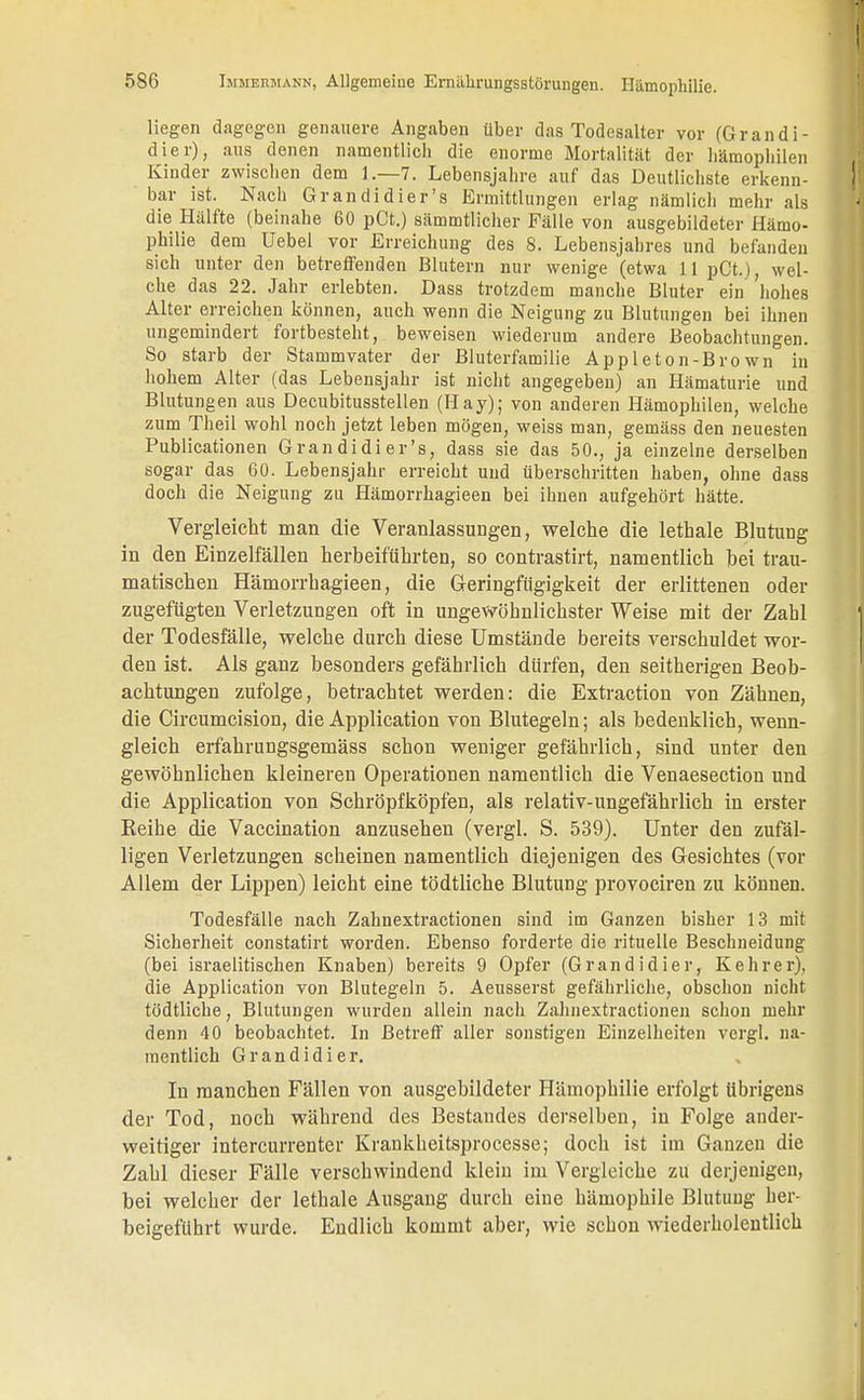liegen dagegen genauere Angaben über das Todesalter vor (Grandi- dier), aus denen namentlich die enorme Mortalität der Hämophilen Kinder zwischen dem 1.—7. Lebensjahre auf das Deutlichste erkenn- bar ist. Nach Grandidier's Ermittlungen erlag nämlich mehr als die Hälfte (beinahe 60 pCt.) sämmtlicher Fälle von ausgebildeter Hämo- philie dem Uebel vor Erreichung des 8. Lebensjahres und befanden sich unter den betreffenden Blutern nur wenige (etwa 11 pCt.), wel- che das 22. Jahr erlebten. Dass trotzdem manche Bluter ein hohes Alter erreichen können, auch wenn die Neigung zu Blutungen bei ihnen ungemindert fortbesteht, beweisen wiederum andere Beobachtungen. So starb der Stammvater der Bluterfamilie Appleton-Brown in hohem Alter (das Lebensjahr ist nicht angegeben) an Hämaturie und Blutungen aus Decubitusstellen (Hay); von anderen Hämophilen, welche zum Theil wohl noch jetzt leben mögen, weiss man, gemäss den neuesten Publicationen Grandidier's, dass sie das 50., ja einzelne derselben sogar das 60. Lebensjahr erreicht und überschritten haben, ohne dass doch die Neigung zu Hämorrhagieen bei ihnen aufgehört hätte. Vergleicht man die Veranlassungen, welche die lethale Blutung in den Einzelfällen herbeiführten, so contrastirt, namentlich bei trau- matischen Hämorrhagieen, die Geringfügigkeit der erlittenen oder zugefügten Verletzungen oft in ungewöhnlichster Weise mit der Zahl der Todesfälle, welche durch diese Umstände bereits verschuldet wor- den ist. Als ganz besonders gefährlich dürfen, den seitherigen Beob- achtungen zufolge, betrachtet werden: die Extraction von Zähnen, die Circumcision, die Application von Blutegeln; als bedenklich, wenn- gleich erfahrungsgemäss schon weniger gefährlich, sind unter den gewöhnlichen kleineren Operationen namentlich die Venaesection und die Application von Scbröpfköpfen, als relativ-ungefährlich in erster Reihe die Vaccination anzusehen (vergl. S. 539). Unter den zufäl- ligen Verletzungen scheinen namentlich diejenigen des Gesichtes (vor Allem der Lippen) leicht eine tödtliche Blutung provociren zu können. Todesfälle nach Zahnextractionen sind im Ganzen bisher 13 mit Sicherheit constatirt worden. Ebenso forderte die rituelle Beschneidung (bei israelitischen Knaben) bereits 9 Opfer (Grand idier, Kehrer), die Application von Blutegeln 5. Aeusserst gefährliche, obschon nicht tödtliche, Blutungen wurden allein nach Zahnextractionen schon mehr denn 40 beobachtet. In Betreff aller sonstigen Einzelheiten vergl. na- mentlich Grandidier. In manchen Fällen von ausgebildeter Hämophilie erfolgt übrigens der Tod, noch während des Bestandes derselben, in Folge ander- weitiger intercurrenter Krankheitsprocesse; doch ist im Ganzen die Zahl dieser Fälle verschwindend klein im Vergleiche zu derjenigen, bei welcher der lethale Ausgang durch eine hämophile Blutung her- beigeführt wurde. Endlich kommt aber, wie schon wiederholentlich