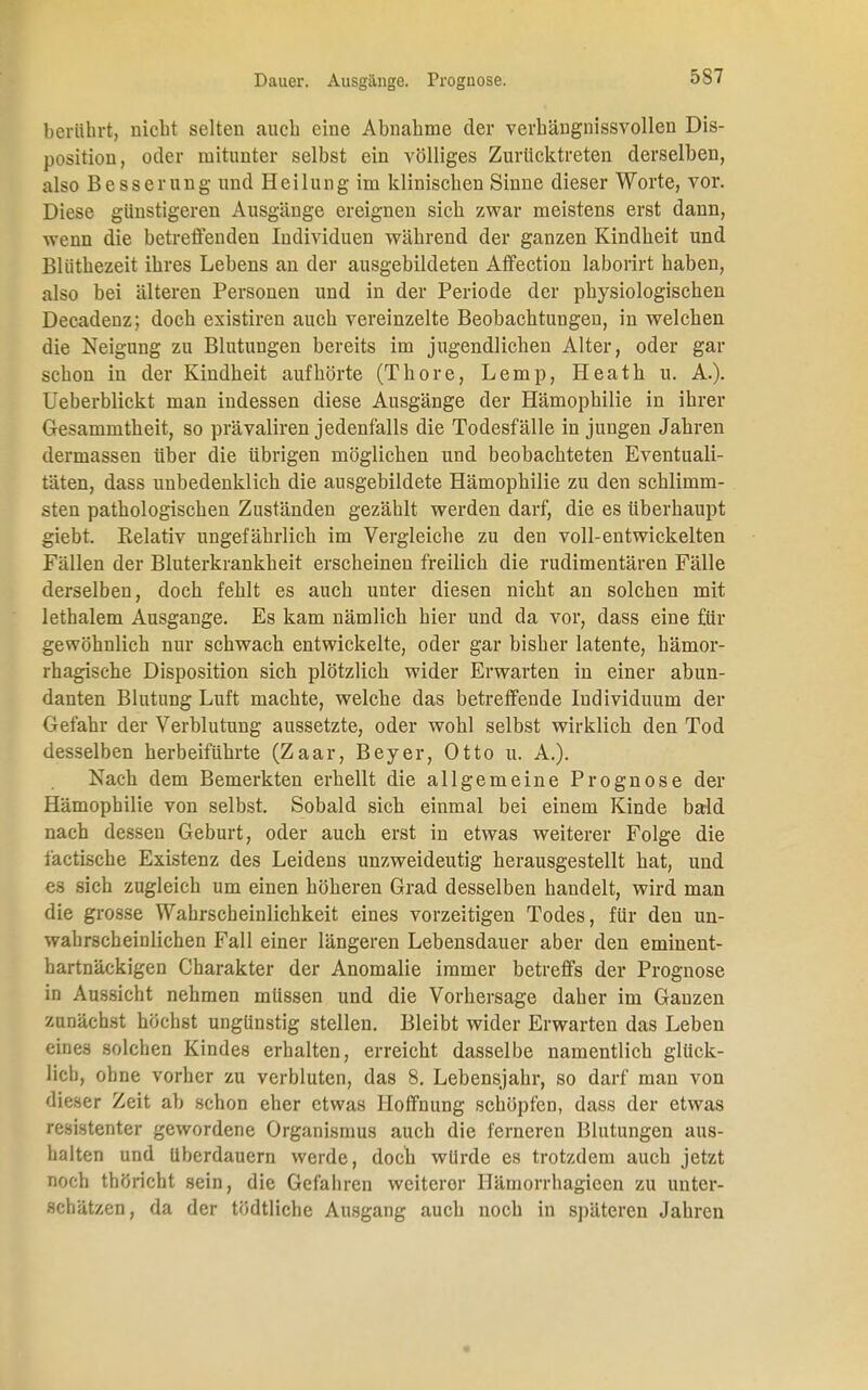 berührt, nicht selten auch eine Abnahme der verhängnissvollen Dis- position, oder mitunter selbst ein völliges Zurücktreten derselben, also Besserung und Heilung im klinischen Sinne dieser Worte, vor. Diese günstigeren Ausgänge ereignen sich zwar meistens erst dann, wenn die betreffenden Individuen während der ganzen Kindheit und Blüthezeit ihres Lebens an der ausgebildeten Affection laborirt haben, also bei älteren Personen und in der Periode der physiologischen Decadenz; doch existiren auch vereinzelte Beobachtungen, in welchen die Neigung zu Blutungen bereits im jugendlichen Alter, oder gar schon in der Kindheit aufhörte (Thore, Lemp, Heath u. A.). Ueberblickt man indessen diese Ausgänge der Hämophilie in ihrer Gesammtheit, so prävaliren jedenfalls die Todesfälle in jungen Jahren dermassen über die übrigen möglichen und beobachteten Eventuali- täten, dass unbedenklich die ausgebildete Hämophilie zu den schlimm- sten pathologischen Zuständen gezählt werden darf, die es überhaupt giebt. Kelativ ungefährlich im Vergleiche zu den voll-entwickelten Fällen der Bluterkrankheit erscheinen freilich die rudimentären Fälle derselben, doch fehlt es auch unter diesen nicht an solchen mit lethalem Ausgange. Es kam nämlich hier und da vor, dass eine für gewöhnlich nur schwach entwickelte, oder gar bisher latente, hämor- rhagische Disposition sich plötzlich wider Erwarten in einer abun- danten Blutung Luft machte, welche das betreffende Individuum der Gefahr der Verblutung aussetzte, oder wohl selbst wirklich den Tod desselben herbeiführte (Zaar, Beyer, Otto u. A.). Nach dem Bemerkten erhellt die allgemeine Prognose der Hämophilie von selbst. Sobald sich einmal bei einem Kinde bald nach dessen Geburt, oder auch erst in etwas weiterer Folge die iäetische Existenz des Leidens unzweideutig herausgestellt hat, und es sich zugleich um einen höheren Grad desselben handelt, wird man die grosse Wahrscheinlichkeit eines vorzeitigen Todes, für den un- wahrscheinlichen Fall einer längeren Lebensdauer aber den eminent- hartnäckigen Charakter der Anomalie immer betreffs der Prognose in Aussicht nehmen müssen und die Vorhersage daher im Ganzen zunächst höchst ungünstig stellen. Bleibt wider Erwarten das Leben eines solchen Kindes erhalten, erreicht dasselbe namentlich glück- lich, ohne vorher zu verbluten, das 8. Lebensjahr, so darf man von dieser Zeit ab schon eher etwas Hoffnung schöpfen, dass der etwas resistenter gewordene Organismus auch die ferneren Blutungen aus- halten und Uberdauern werde, doch würde es trotzdem auch jetzt noch thöricht sein, die Gefahren weiterer Hämorrhagieen zu unter- schätzen, da der tödtliche Ausgang auch noch in späteren Jahren