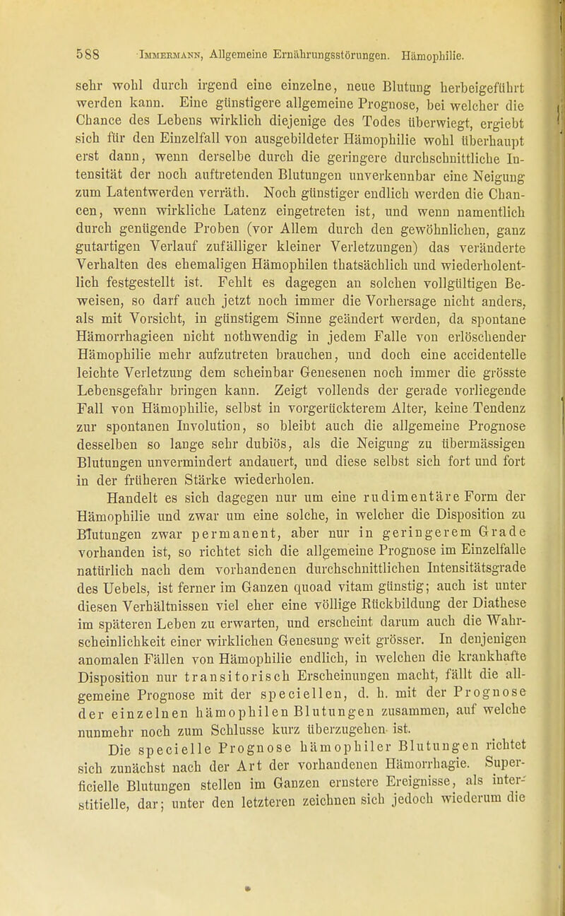 sehr wohl durch irgend eine einzelne, neue Blutung herbeigeführt werden kann. Eine günstigere allgemeine Prognose, bei welcher die Chance des Lebens wirklich diejenige des Todes überwiegt, ergiebt sich für den Einzelfall von ausgebildeter Hämophilie wohl überhaupt erst dann, wenn derselbe durch die geringere durchschnittliche In- tensität der noch auftretenden Blutungen unverkennbar eine Neigung zum Latentwerden verräth. Noch günstiger endlich werden die Chan- cen, wenn wirkliche Latenz eingetreten ist, und wenn namentlich durch genügende Proben (vor Allem durch den gewöhnlichen, ganz gutartigen Verlauf zufälliger kleiner Verletzungen) das veränderte Verhalten des ehemaligen Hämophilen thatsächlich und wiederholent- lich festgestellt ist. Fehlt es dagegen an solchen vollgültigen Be- weisen, so darf auch jetzt noch immer die Vorhersage nicht anders, als mit Vorsicht, in günstigem Sinne geändert werden, da spontane Hämorrhagieen nicht nothwendig in jedem Falle von erlöschender Hämophilie mehr aufzutreten brauchen, und doch eine accidentelle leichte Verletzung dem scheinbar Genesenen noch immer die grösste Lebensgefahr bringen kann. Zeigt vollends der gerade vorliegende Fall von Hämophilie, selbst in vorgerückterem Alter, keine Tendenz zur spontanen Involution, so bleibt auch die allgemeine Prognose desselben so lange sehr dubiös, als die Neigung zu übermässigen Blutungen unvermindert andauert, und diese selbst sich fort und fort in der früheren Stärke wiederholen. Handelt es sich dagegen nur um eine rudimentäre Form der Hämophilie und zwar um eine solche, in welcher die Disposition zu Blutungen zwar permanent, aber nur in geringerem Grade vorhanden ist, so richtet sich die allgemeine Prognose im Einzelfalle natürlich nach dem vorhandenen durchschnittlichen Intensitätsgrade des Uebels, ist ferner im Ganzen quoad vitam günstig; auch ist unter diesen Verhältnissen viel eher eine völlige Rückbildung der Diathese im späteren Leben zu erwarten, und erscheint darum auch die Wahr- scheinlichkeit einer wirklichen Genesung weit grösser. In denjenigen anomalen Fällen von Hämophilie endlich, in welchen die krankhafte Disposition nur transitorisch Erscheinungen macht, fällt die all- gemeine Prognose mit der speciellen, d. h. mit der Prognose der einzelnen hämophilen Blutungen zusammen, auf welche nunmehr noch zum Schlüsse kurz tiberzugehen ist. Die specielle Prognose hämophiler Blutungen richtet sich zunächst nach der Art der vorhandenen Hämorrhagie. Super- fizielle Blutungen stellen im Ganzen ernstere Ereignisse, als inter- stitielle, dar; unter den letzteren zeichnen sich jedoch wiederum die