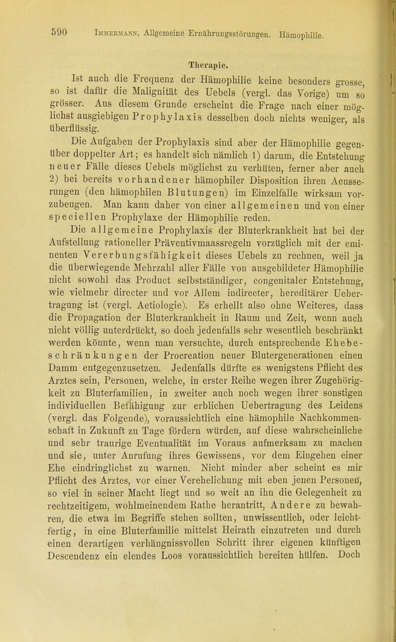 Therapie. Ist auch die Frequenz der Hämophilie keine besonders grosse, so ist dafür die Malignität des Uebels (vergl. das Vorige) um so grösser. Aus diesem Grunde erscheint die Frage nach einer mög- lichst ausgiebigen Prophylaxis desselben doch nichts weniger, als überflüssig. Die Aufgaben der Prophylaxis sind aber der Hämophilie gegen- über doppelter Art; es handelt sich nämlich 1) darum, die Entstehung neuer Fälle dieses Uebels möglichst zu verhüten, ferner aber auch 2) bei bereits vorhandener hämophiler Disposition ihren Aeusse- rungen (den hämophilen Blutungen) im Einzelfalle wirksam vor- zubeugen. Man kann daher von einer allgemeinen und von einer speciellen Prophylaxe der Hämophilie reden. Die allgemeine Prophylaxis der Bluterkrankheit hat bei der Aufstellung rationeller Präventivmaassregeln vorzüglich mit der emi- nenten Vererbungsfähigkeit dieses Uebels zu rechnen, weil ja die überwiegende Mehrzahl aller Fälle von ausgebildeter Hämophilie nicht sowohl das Product selbstständiger, congenitaler Entstehung, wie vielmehr directer und vor Allem indirecter, hereditärer Ueber- tragung ist (vergl. Aetiologie). Es erhellt also ohne Weiteres, dass die Propagation der Bluterkrankheit in Raum und Zeit, wenn auch nicht völlig unterdrückt, so doch jedenfalls sehr wesentlich beschränkt werden könnte, wenn man versuchte, durch entsprechende Ehebe- schränkungen der Procreation neuer Blutergenerationen einen Damm entgegenzusetzen. Jedenfalls dürfte es wenigstens Pflicht des Arztes sein, Personen, welche, in erster Reihe wegen ihrer Zugehörig- keit zu Bluterfamilien, in zweiter auch noch wegen ihrer sonstigen individuellen Befähigung zur erblichen Uebertragung des Leidens (vergl. das Folgende), voraussichtlich eine hämophile Nachkommen- schaft in Zukunft zu Tage fördern würden, auf diese wahrscheinliche und sehr traurige Eventualität im Voraus aufmerksam zu machen und sie, unter Anrufung ihres Gewissens, vor dem Eingehen einer Ehe eindringlichst zu warnen. Nicht minder aber scheint es mir Pflicht des Arztes, vor einer Verehelichung mit eben jenen Persoueti, so viel in seiner Macht liegt und so weit an ihn die Gelegenheit zu rechtzeitigem, wohlmeinendem Rathe herantritt, Andere zu bewah- ren, die etwa im Begriffe stehen sollten, unwissentlich, oder leicht- fertig, in eine Bluterfamilie mittelst Heirath einzutreten und durch einen derartigen verhängnissvollen Schritt ihrer eigenen künftigen Descendenz ein elendes Loos voraussichtlich bereiten hülfen. Doch