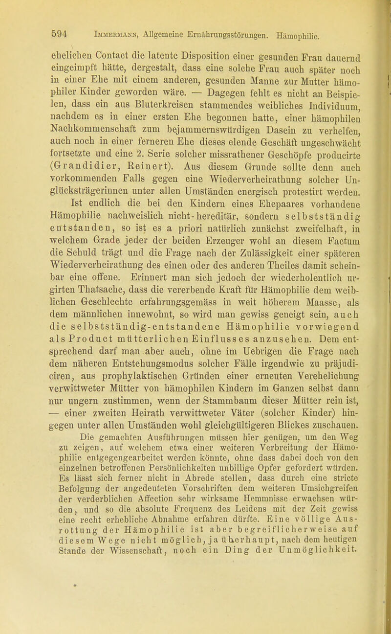 ehelichen Contact die latente Disposition einer gesunden Frau dauernd eingeimpft hätte, dergestalt, dass eine solche Frau auch später noch in einer Ehe mit einem anderen, gesunden Manne zur Mutter hämo- philer Kinder geworden wäre. — Dagegen fehlt es nicht an Beispie- len, dass ein aus Bluterkreisen stammendes weibliches Individuum, nachdem es in einer ersten Ehe begonnen hatte, einer hämophilen Nachkommenschaft zum bejammernswürdigen Dasein zu verhelfen, auch noch in einer ferneren Ehe dieses elende Geschäft ungeschwächt fortsetzte und eine 2. Serie solcher missrathener Geschöpfe producirte (Granelidier, Eeinert). Aus diesem Grunde sollte denn auch vorkommenden Falls gegen eine Wiederverheirathung solcher Un- glücksträgerinnen unter allen Umständen energisch protestirt werden. Ist endlich die bei den Kindern eines Ehepaares vorhandene Hämophilie nachweislich nicht-hereditär, sondern selbstständig entstanden, so ist es a priori natürlich zunächst zweifelhaft, in welchem Grade jeder der beiden Erzeuger wohl an diesem Factum die Schuld trägt und die Frage nach der Zulässigkeit einer späteren Wiederverheirathung des einen oder des anderen Theiles damit schein- bar eine offene. Erinnert man sich jedoch der wiederholentlich ur- girten Thatsache, dass die vererbende Kraft für Hämophilie dem weib- lichen Geschlechte erfahrungsgemäss in weit höherem Maasse, als dem männlichen innewohnt, so wird man gewiss geneigt sein, auch die selbstständig-entstandene Hämophilie vorwiegend alsProduct mütterlichen Einflusses anzusehen. Dem ent- sprechend darf man aber auch, ohne im Uebrigen die Frage nach dem näheren Entstehungsmodus solcher Fälle irgendwie zu präjudi- ciren, aus prophylaktischen Gründen einer erneuten Verehelichung verwittweter Mütter von hämophilen Kindern im Ganzen selbst dann nur ungern zustimmen, wenn der Stammbaum dieser Mütter rein ist, — einer zweiten Heirath verwittweter Väter (solcher Kinder) hin- gegen unter allen Umständen wohl gleichgültigeren Blickes zuschauen. Die gemachten Ausführungen müssen hier genügen, um den Weg zu zeigen, auf welchem etwa einer weiteren Verbreitung der Hämo- philie entgegengearbeitet werden könnte, ohne dass dabei doch von den einzelnen betroffenen Persönlichkeiten unbillige Opfer gefordert würden. Es lässt sich ferner nicht in Abrede stellen, dass durch eine stricte Befolgung der angedeuteten Vorschriften dem weiteren Umsichgreifen der verderblichen Affection sehr wirksame Hemmnisse erwachsen wür- den, und so die absolute Frequenz des Leidens mit der Zeit gewiss eine recht erhebliche Abnahme erfahren dürfte. Eine völlige Aus- rottung der Hämophilie ist aber begreiflicherweise auf diesem Wege nicht möglich, ja überhaupt, nach dem heutigen Stande der Wissenschaft, noch ein Ding der Unmöglichkeit.